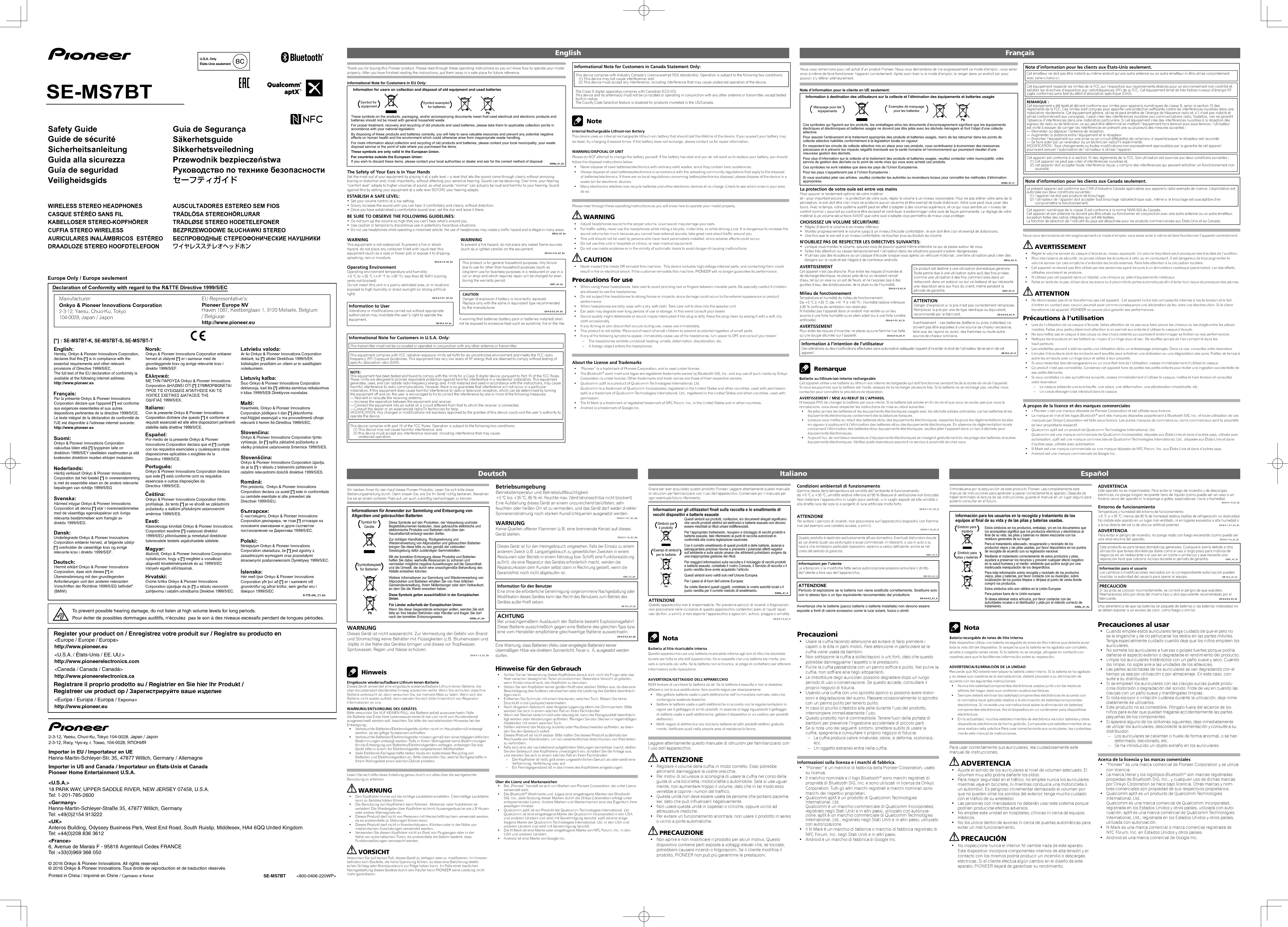 Manufacturer: Declaration of Conformity with regard to the R&amp;TTE Directive 1999/5/ECEurope Only / Europe seulementEU Representative’s:Pioneer Europe NVhttp://www.pioneer.eu[*] : SE-MS7BT-K, SE-MS7BT-S, SE-MS7BT-TR-TTE-24L_C1_EnOnkyo &amp; Pioneer Innovations Corporation2-3-12, Yaesu, Chuo-Ku, Tokyo104-0028, Japan / JaponHaven 1087, Keetberglaan 1, 9120 Melsele, Belgium / BelgiuqeHereby, Onkyo &amp; Pioneer Innovations Corporation, declares that this [*] is in compliance with the essential requirements and other relevant provisions of Directive 1999/5/EC. The full text of the EU declaration of conformity is available at the following internet address: http://www.pioneer.euOnkyo &amp; Pioneer Innovations Corporation vakuuttaa täten että [*] tyyppinen laite on direktiivin 1999/5/EY oleellisten vaatimusten ja sitä koskevien direktiivin muiden ehtojen mukainen.  Hierbij verklaart Onkyo &amp; Pioneer Innovations Corporation dat het toestel [*] in overeenstemming is met de essentiële eisen en de andere relevante bepalingen van richtlijn 1999/5/EG Par la présente Onkyo &amp; Pioneer Innovations Corporation déclare que l&apos;appareil [*] est conforme aux exigences essentielles et aux autres dispositions pertinentes de la directive 1999/5/CE. Le texte intégral de la déclaration de conformité de l&apos;UE est disponible à l&apos;adresse internet suivante: http://www.pioneer.euOvime tvrtka Onkyo &amp; Pioneer Innovations Corporation izjavljuje da je [*] u skladu osnovnim zahtjevima i ostalim odredbama Direktive 1999/5/EC.Niniejszym Onkyo &amp; Pioneer Innovations Corporation oświadcza, że [*] jest zgodny z zasadniczymi wymogami oraz pozostałymi stosownymi postanowieniami Dyrektywy 1999/5/EC.Prin prezenta,  Onkyo &amp; Pioneer Innovations Corporation declara ca acest [*] este in conformitate cu cerintele esentiale si alte prevederi ale Directivei 1999/5/EU.Onkyo &amp; Pioneer Innovations Corporation izjavlja, da je ta [*] v skladu z bistvenimi zahtevami in ostalimi relevantnimi določili direktive 1999/5/ES.Onkyo &amp; Pioneer Innovations Corporation týmto vyhlasuje, že [*] spĺňa základné požiadavky a všetky príslušné ustanovenia Smernice 1999/5/ES.Šiuo Onkyo &amp; Pioneer Innovations Corporation deklaruoja, kad šis [*] atitinka esminius reikalavimus ir kitas 1999/5/EB Direktyvos nuostatas.Ar šo Onkyo &amp; Pioneer Innovations Corporation deklarē, ka [*] atbilst Direktīvas 1999/5/EK būtiskajām prasībām un citiem ar to saistītajiem noteikumiem.Hér með lýsir Onkyo &amp; Pioneer Innovations Corporation yfir því að [*] er í samræmi við grunnkröfur og aðrar kröfur, sem gerðar eru í tilskipun 1999/5/ECHawnhekk, Onkyo &amp; Pioneer Innovations Corporation jiddikjara li dan [*] jikkonforma mal-ħtiġijiet essenzjali u ma provvedimenti oħrajn relevanti li hemm fid-Dirrettiva 1999/5/EC.С настоящето, Onkyo &amp; Pioneer Innovations Corporation декларира, че този [*] отговаря на основните изисквания и други съответни постановления на Директива 1999/5/EC.Alulírott, Onkyo &amp; Pioneer Innovations Corporation nyilatkozom, hogy a [*] megfelel a vonatkozó alapvetõ követelményeknek és az 1999/5/EC irányelv egyéb elõírásainak.Käesolevaga kinnitab Onkyo &amp; Pioneer Innovations Corporation seadme [*] vastavust direktiivi 1999/5/EÜ põhinõuetele ja nimetatud direktiivist tulenevatele teistele asjakohastele sätetele.Onkyo &amp; Pioneer Innovations Corporation tímto prohlašuje, že tento [*] je ve shodě se základními požadavky a dalšími příslušnými ustanoveními směrnice 1999/5/ES.Onkyo &amp; Pioneer Innovations Corporation declara que este [*] está conforme com os requisitos essenciais e outras disposições da Directiva 1999/5/CE.Por medio de la presente Onkyo &amp; Pioneer Innovations Corporation declara que el [*] cumple con los requisitos esenciales y cualesquiera otras disposiciones aplicables o exigibles de la Directiva 1999/5/CE.Con la presente Onkyo &amp; Pioneer Innovations Corporation dichiara che questo [*] è conforme ai requisiti essenziali ed alle altre disposizioni pertinenti stabilite dalla direttiva 1999/5/CE.Onkyo &amp; Pioneer Innovations Corporation erklærer herved at utstyret [*] er i samsvar med de grunnleggende krav og øvrige relevante krav i direktiv 1999/5/EF.ΜΕ ΤΗΝ ΠΑΡΟΥΣΑ Onkyo &amp; Pioneer Innovations Corporation ΔΗΛΩΝΕΙ ΟΤΙ [*] ΣΥΜΜΟΡΦΩΝΕΤΑΙ ΠΡΟΣ ΤΙΣ ΟΥΣΙΩΔΕΙΣ ΑΠΑΙΤΗΣΕΙΣ ΚΑΙ ΤΙΣ ΛΟΙΠΕΣ ΣΧΕΤΙΚΕΣ ΔΙΑΤΑΞΕΙΣ ΤΗΣ ΟΔΗΓΙΑΣ 1999/5/ΕΚ.Hiermit erklärt Onkyo &amp; Pioneer Innovations Corporation, dass sich dieses [*] in Übereinstimmung mit den grundlegenden Anforderungen und den anderen relevanten Vorschriften der Richtlinie 1999/5/EG befindet&quot;. (BMWi)Undertegnede Onkyo &amp; Pioneer Innovations Corporation erklærer herved, at følgende udstyr [*] overholder de væsentlige krav og øvrige relevante krav i direktiv 1999/5/EF.Härmed intygar Onkyo &amp; Pioneer Innovations Corporation att denna [*] står I överensstämmelse med de väsentliga egenskapskrav och övriga relevanta bestämmelser som framgår av direktiv 1999/5/EG.English:Suomi:Nederlands:Français:Svenska:Dansk:Malti:Polski:Íslenska:Hrvatski:Eesti:Magyar:Italiano:Español:Português:Norsk:Ελληνικά:Deutsch:Čeština:Latviešu valoda:Lietuvių kalba:Slovenčina:Slovenščina:Română:български:SE-MS7BT          &lt;800-0406-220WP&gt;Register your product on / Enregistrez votre produit sur / Registre su producto enRegistrare il proprio prodotto su / Registrier en Sie hier lhr Produkt /Registreer uw product op / Зарегистрируйте ваше изделие&lt;Europe / Europe / Europa&gt;http://www.pioneer.eu&lt;U.S.A. / États-Unis / EE. UU.&gt;http://www.pioneerelectronics.com&lt;Canada / Canada / Canadá&gt;http://www.pioneerelectronics.ca&lt;Euripa / Europa / Europa / Европа&gt;http://www.pioneer.euTo prevent possible hearing damage, do not listen at high volume levels for long periods.Pour éviter de possibles dommages auditifs, n&apos;écoutez  pas le son à des niveaux excessifs pendant de longues périodes.© 2016 Onkyo &amp; Pioneer Innovations. All rights reserved.© 2016 Onkyo &amp; Pioneer Innovations. Tous droits de reproduction et de traduction réservés.Printed in China / Imprimé en Chine / Сделано в Китае2-3-12, Yaesu, Chuo-Ku, Tokyo 104-0028, Japan / Japon2-3-12, Яэсу, Чуо-ку, г. Токио, 104-0028, ЯПОНИЯImporter in EU / Importateur en UEHanns-Martin-Schleyer-Str. 35, 47877 Willich, Germany / AllemagneImporter in US and Canada / Importateur un États-Unis et CanadaPioneer Home Entertainment U.S.A.&lt;U.S.A.&gt; 18 PARK WAY, UPPER SADDLE RIVER, NEW JERSEY 07458, U.S.A.Tel: 1-201-785-2600&lt;Germany&gt;Hanns-Martin-Schleyer-Straße 35, 47877 Willich, GermanyTel: +49(0)2154 913222&lt;UK&gt;Anteros Building, Odyssey Business Park, West End Road, South Ruislip, Middlesex, HA4 6QQ United KingdomTel: +44(0)208 836 3612&lt;France&gt;6, Avenue de Marais F - 95816 Argenteuil Cedex FRANCETel :+33(0)969 368 050Information for users on collection and disposal of old equipment and used batteriesThese symbols on the products, packaging, and/or accompanying documents mean that used electrical and electronic products and batteries should not be mixed with general household waste.For proper treatment, recovery and recycling of old products and used batteries, please take them to applicable collection points in accordance with your national legislation.By disposing of these products and batteries correctly, you will help to save valuable resources and prevent any potential negative effects on human health and the environment which could otherwise arise from inappropriate waste handling.For more information about collection and recycling of old products and batteries, please contact your local municipality, your waste disposal service or the point of sale where you purchased the items.These symbols are only valid in the European Union.For countries outside the European Union:If you wish to discard these items, please contact your local authorities or dealer and ask for the correct method of disposal.Symbol examples for batteriesSymbol for equipmentPbThe Safety of Your Ears is in Your HandsGet the most out of your equipment by playing it at a safe level – a level that lets the sound come through clearly without annoying blaring or distortion and, most importantly, without affecting your sensitive hearing. Sound can be deceiving. Over time, your hearing “comfort level” adapts to higher volumes of sound, so what sounds “normal” can actually be loud and harmful to your hearing. Guard against this by setting your equipment at a safe level BEFORE your hearing adapts.ESTABLISH A SAFE LEVEL:• Set your volume control at a low setting.• Slowly increase the sound until you can hear it comfortably and clearly, without distortion. • Once you have established a comfortable sound level, set the dial and leave it there.BE SURE TO OBSERVE THE FOLLOWING GUIDELINES:• Do not turn up the volume so high that you can’t hear what’s around you.• Use caution or temporarily discontinue use in potentially hazardous situations.• Do not use headphones while operating a motorized vehicle; the use of headphones may create a traffic hazard and is illegal in many areas.S001a_A1_EnThank you for buying this Pioneer product. Please read through these operating instructions so you will know how to operate your model properly. After you have finished reading the instructions, put them away in a safe place for future reference.Informational Note for Customers in EU Only:WARNINGThis equipment is not waterproof. To prevent a fire or shock hazard, do not place any container filled with liquid near this equipment (such as a vase or flower pot) or expose it to dripping, splashing, rain or moisture.D3-4-2-1-3_A1_EnWARNINGTo prevent a fire hazard, do not place any naked flame sources (such as a lighted candle) on the equipment.D3-4-2-1-7a_A1_EnOperating EnvironmentOperating environment temperature and humidity:+5 °C to +35 °C (+41 °F to +95 °F); less than 85 %RH (cooling vents not blocked)Do not install this unit in a poorly ventilated area, or in locationsexposed to high humidity or direct sunlight (or strong artificial light)D3-4-2-1-7c*_A1_EnThis product is for general household purposes. Any failure due to use for other than household purposes (such as long-term use for business purposes in a restaurant or use in a car or ship) and which requires repair will be charged for even during the warranty period.K041_A1_EnInformation to UserAlterations or modifications carried out without appropriate authorization may invalidate the user’s right to operate the equipment.D8-10-2_A1_EnCAUTIONDanger of explosion if battery is incorrectly replaced.Replace only with the same or equivalent type recommended by the manufacturer.D3-4-2-3-2_A1_EnA warning that batteries (battery pack or batteries installed) shall not be exposed to excessive heat such as sunshine, fire or the like.K058a_A1_EnK058a_A1_FrInformation à destination des utilisateurs sur la collecte et l’élimination des équipements et batteries usagésCes symboles qui figurent sur les produits, les emballages et/ou les documents d’accompagnement signifient que les équipements électriques et électroniques et batteries usagés ne doivent pas être jetés avec les déchets ménagers et font l’objet d’une collecte sélective.Pour assurer l’enlèvement et le traitement appropriés des produits et batteries usagés, merci de les retourner dans les points de collecte sélective habilités conformément à la législation locale en vigueur.En respectant les circuits de collecte sélective mis en place pour ces produits, vous contribuerez à économiser des ressources précieuses et à prévenir les impacts négatifs éventuels sur la santé humaine et l’environnement qui pourraient résulter d’une mauvaise gestion des déchets.Pour plus d’information sur la collecte et le traitement des produits et batteries usagés, veuillez contacter votre municipalité, votre service de gestion des déchets ou le point de vente chez qui vous avez acheté ces produits.Ces symboles ne sont valables que dans les pays de l’Union Européenne.Pour les pays n’appartenant pas à l’Union Européenne :Si vous souhaitez jeter ces articles, veuillez contacter les autorités ou revendeurs locaux pour connaître les méthodes d’élimination appropriées.Exemples de marquagepour les batteriesMarquage pour leséquipementsLa protection de votre ouïe est entre vos mainsPour assurer le rendement optimal de votre matériel et – plus important encore – la protection de votre ouïe, réglez le volume à un niveau raisonnable. Pour ne pas altérer votre sens de la perception, le son doit être clair mais ne produire aucun vacarme et être exempt de toute distorsion. Votre ouïe peut vous jouer des tours. Avec le temps, votre système auditif peut en effet s’adapter à des volumes supérieurs, et ce qui vous semble un « niveau de confort normal » pourrait au contraire être excessif et contribuer à endommager votre ouïe de façon permanente. Le réglage de votre matériel à un volume sécuritaire AVANT que votre ouïe s’adapte vous permettra de mieux vous protéger.CHOISISSEZ UN VOLUME SÉCURITAIRE:• Réglez d’abord le volume à un niveau inférieur. • Montez progressivement le volume jusqu’à un niveau d’écoute confortable ; le son doit être clair et exempt de distorsions. • Une fois que le son est à un niveau confortable, ne touchez plus au bouton du volume.N’OUBLIEZ PAS DE RESPECTER LES DIRECTIVES SUIVANTES:• Lorsque vous montez le volume, assurez-vous de pouvoir quand même entendre ce qui se passe autour de vous.• Faites très attention ou cessez temporairement l’utilisation dans les situations pouvant s’avérer dangereuses.• N’utilisez pas des écouteurs ou un casque d’écoute lorsque vous opérez un véhicule motorisé ; une telle utilisation peut créer des dangers sur la route et est illégale à de nombreux endroits.S001a_A1_FrNote d’information pour le clients en UE seulement:Nous vous remercions pour cet achat d’un produit Pioneer. Nous vous demandons de lire soigneusement ce mode d’emploi ; vous serez ainsi à même de faire fonctionner l’appareil correctement. Après avoir bien lu le mode d’emploi, le ranger dans un endroit sûr pour pouvoir s’y référer ultérieurement.PbAVERTISSEMENTCet appareil n’est pas étanche. Pour éviter les risques d’incendie et de décharge électrique, ne placez près de lui un récipient rempli d’eau, tel qu’un vase ou un pot de fleurs, et ne l’exposez pas à des gouttes d’eau, des éclaboussures, de la pluie ou de l’humidité.D3-4-2-1-3_A1_FrAVERTISSEMENTPour éviter les risques d’incendie, ne placez aucune flamme nue (telle qu’une bougie allumée) sur l’appareil.                                  D3-4-2-1-7a_A1_FrMilieu de fonctionnementTempérature et humidité du milieu de fonctionnement :De +5 °C à +35 °C (de +41 °F à +95 °F) ; Humidité relative inférieure à 85 % (orifices de ventilation non obstrués)N’installez pas l’appareil dans un endroit mal ventilé ou un lieu soumis à une forte humidité ou en plein soleil (ou à une forte lumière artificielle).                                                                             D3-4-2-1-7c*_A1_FrInformation à l’intention de l’utilisateurDes altérations ou des modifications effectuées sans autorisation adéquate risquent d’invalider le droit de l’utilisateur de se servir de cet appareil. D8-10-2_A1_FrCe produit est destiné à une utilisation domestique générale. Toute panne due à une utilisation autre qu&apos;à des fins privées (comme une utilisation à des fins commerciales dans un restaurant, dans un autocar ou sur un bateau) et qui nécessite une réparation sera aux frais du client, même pendant la période de garantie.                                                             K041_A1_FrATTENTIONDanger d’explosion si la pile n’est pas correctement remplacée.Remplacez la pile par une de type identique ou équivalent, recommandé par le fabricant.                                       D3-4-2-3-2_A1_FrAvertissement: Les batteries (batterie ou piles installées) ne doivent pas être exposées à une source de chaleur excessive, telle que les rayons du soleil, des flammes ou toute autre source de chaleur similaire.K058a_A1_DePbInformationen für Anwender zur Sammlung und Entsorgung von Altgeräten und gebrauchten BatterienDiese Symbole auf den Produkten, der Verpackung und/oder Begleitdokumenten bedeuten, dass gebrauchte elektrische und elektronische Produkte und Batterien nicht über den Haushaltsmüll entsorgt werden dürfen.Zur richtigen Handhabung, Rückgewinnung und Wiederverwertung von Altprodukten und gebrauchten Batterien bringen Sie diese bitte zu den gemäß der nationalen Gesetzgebung dafür zuständigen Sammelstellen.Mit der korrekten Entsorgung dieser Produkte und Batterien helfen Sie dabei, wertvolle Ressourcen zu schonen und vermeiden mögliche negative Auswirkungen auf die Gesundheit und die Umwelt, die durch eine unsachgemäße Behandlung des Abfalls entstehen könnten.Weitere Informationen zur Sammlung und Wiederverwertung von Altprodukten und Batterien erhalten Sie von Ihrer örtlichen Gemeindeverwaltung, Ihrem Müllentsorger oder dem Verkaufsort, an dem Sie die Waren erworben haben.Diese Symbole gelten ausschließlich in der Europäischen Union.Für Länder außerhalb der Europäischen Union:Wenn Sie diese Gegenstände entsorgen wollen, wenden Sie sich bitte an Ihre lokalen Behörden oder Händler und fragen Sie dort nach der korrekten Entsorungsweise.Symbolbeispielefür BatterienSymbol für GeräteWARNUNGDieses Gerät ist nicht wasserdicht. Zur Vermeidung der Gefahr von Brand und Stromschlag keine Behälter mit Flüssigkeiten (z.B. Blumenvasen und -töpfe) in die Nähe des Gerätes bringen und dieses vor Tropfwasser, Spritzwasser, Regen und Nässe schützen. D3-4-2-1-3_A1_DeBetriebsumgebungBetriebstemperatur und Betriebsluftfeuchtigkeit:+5 °C bis +35 °C, 85 % rel. Feuchte max. (Ventilationsschlitze nicht blockiert)Eine Aufstellung dieses Gerät an einem unzureichend belüfteten, sehr feuchten oder heißen Ort ist zu vermeiden, und das Gerät darf weder direkter Sonneneinstrahlung noch starken Kunstlichtquellen ausgesetzt werden.WARNUNGKeine Quellen offener Flammen (z.B. eine brennende Kerze) auf dieses Gerät stellen.D3-4-2-1-7a_A1_DeInformation für den BenutzerEine ohne die erforderliche Genehmigung vorgenommene Nachgestaltung oder Modifikation dieses Gerätes kann das Recht des Benutzers zum Betrieb des Gerätes außer Kraft setzen.D8-10-2_A1_DeDieses Gerät ist für den Heimgebrauch vorgesehen. Falls bei Einsatz zu einem anderem Zweck (z.B. Langzeitgebrauch zu gewerblichen Zwecken in einem Restaurant oder Betrieb in einem Fahrzeug bzw. Schiff) eine Funktionsstörung auftritt, die eine Reparatur des Gerätes erforderlich macht, werden die Reparaturkosten dem Kunden selbst dann in Rechnung gestellt, wenn die Garantiefrist noch nicht abgelaufen ist.K041_A1_DeWir danken lhnen für den Kauf dieses Pioneer-Produkts. Lesen Sie sich bitte diese Bedienungsanleitung durch. Dann wissen Sie, wie Sie lhr Gerät richtig bedienen. Bewahren Sie sie an einem sicheren Platz auf, um auch zukünftig nachschlagen zu können.ACHTUNGBei unsachgemäßem Austausch der Batterie besteht Explosionsgefahr!Diese Batterie ausschließlich gegen eine Batterie des gleichen Typs bzw. eine vom Hersteller empfohlene gleichwertige Batterie auswechseln.D3-4-2-3-2_A1_DeEine Warnung, dass Batterien (Akku oder eingelegte Batterien) keiner übermäßigen Hitze wie direktem Sonnenlicht, Feuer o.Ä. ausgesetzt werden dürfen.D3-4-2-1-7c*_A1_DeGrazie per aver acquistato questo prodotto Pioneer. Leggere attentamente questo manuale di istruzioni per familiarizzarsi con l’uso dell’apparecchio. Conservare poi il manuale per ogni eventuale futuro riferimento.K058a_A1_ItPbInformazioni per gli utilizzatori finali sulla raccolta e lo smaltimento di vecchi dispositivi e batterie esausteQuesti simboli sui prodotti, confezioni, e/o documenti allegati significano che vecchi prodotti elettrici ed elettronici e batterie esauste non devono essere mischiati ai rifiuti urbani indifferenziati.Per l’appropriato trattamento, recupero e riciclaggio di vecchi prodotti e batterie esauste, fate riferimento ai punti di raccolta autorizzati in conformità alla vostra legislazione nazionale.Con il corretto smaltimento di questi prodotti e delle batterie, aiuterai a salvaguardare preziose risorse e prevenire i potenziali effetti negativi sull’ambiente e sulla salute umana che altrimenti potrebbero sorgere da una inappropriata gestione dei rifiuti.Per maggiori informazioni sulla raccolta e il riciclaggio di vecchi prodotti e batterie esauste, contattate il vostro Comune, il Servizio di raccolta o il punto vendita dove avete acquistato l’articolo.Questi simboli sono validi solo nell’Unione Europea.Per i paesi al di fuori dell’unione Europea:Se volete liberarvi questi oggetti, contattate le vostre autorità locali o il punto vendita per il corretto metodo di smaltimento.Esempi di simboliper le batterieSimbolo peril prodottoATTENZIONEQuesto apparecchio non è impermeabile. Per prevenire pericoli di incendi o folgorazioni, non posizionare nelle vicinanze di questo apparecchio contenitori pieni di liquidi (quali vasi da fiori, o simili), e non esporre l’apparecchio a sgocciolii, schizzi, pioggia o umidità.D3-4-2-1-3_A1_ItATTENZIONEPer evitare il pericolo di incendi, non posizionare sull’apparecchio dispositivi con fiamme vive (ad esempio una candela accesa, o simili).D3-4-2-1-7a_A1_ItQuesto prodotto è destinato esclusivamente all&apos;uso domestico. Eventuali disfunzioni dovute ad usi diversi (quali uso prolungato a scopi commerciali, in ristoranti, o uso in auto o su navi) e che richiedano particolari riparazioni, saranno a carico dell&apos;utente, anche se nel corso del periodo di garanzia.K041_A1_ItCondizioni ambientali di funzionamentoGamma ideale della temperatura ed umidità dell’ambiente di funzionamento:da +5 °C a +35 °C, umidità relativa inferiore all‘85 % (fessure di ventilazione non bloccate)Non installare l’apparecchio in luoghi poco ventilati, o in luoghi esposti ad alte umidità o alla diretta luce del sole (o a sorgenti di luce artificiale molto forti).D3-4-2-1-7c*_A1_ItInformazioni per l’utenteLe alterazioni o le modifiche fatte senza autorizzazione possono annullare il diritto dell’utente a fare uso dell’apparecchio.D8-10-2_A1_ItATTENZIONEPericolo di esplosione se la batteria non viene sostituita correttamente. Sostituire solo con lo stesso tipo o un tipo equivalente raccomandato dal produttore.D3-4-2-3-2_A1_ItAvvertenza che le batterie (pacco batterie o batterie installate) non devono essere esposte a fonti di calore eccessivo come la luce solare, fuoco o simili.K058a_A1_EsPbInformación para los usuarios en la recogida y tratamiento de los equipos al final de su vida y de las pilas y baterías usadas.Estos símbolos en los productos, embalaje, y/o en los documentos que los acompañan significa que los productos eléctricos y electrónicos al final de su vida, las pilas y baterías no deben mezclarse con los residuos generales de su hogar.Para el tratamiento adecuado, recuperación y reciclado de los productos viejos y las pilas usadas, por favor deposítelos en los puntos de recogida de acuerdo con su legislación nacional.Mediante el tratamiento correctamente de estos productos y pilas, ayudará a preservar los recursos y prevenir cualquier efecto negativo en la salud humana y el medio- ambiente que podría surgir por una inadecuada manipulación de los desperdicios.Para más información sobre recogida y reciclado de los productos viejos, pilas y baterías, por favor contacte con su municipio, sobre localización de los puntos limpios o diríjase al punto de venta donde compró los productos.Estos símbolos sólo son válidos en la Unión Europea.Para países fuera de la Unión europea:Si desea eliminar estos artículos, por favor contactar con las autoridades locales o el distribuidor y pida por el método correcto de tratamiento.Símbolo parapilas y bateríasSímbolo para equiposEnhorabuena por la adquisición de este producto Pioneer. Lea completamente este manual de instrucciones para aprender a operar correctamente el aparato. Después de haber terminado la lectura de las instrucciones, guarde el manual en un lugar seguro para poderlo consultar en el futuro.PRECAUCIÓNSi las pilas se colocan incorrectamente, se correrá el peligro de que exploten.Reemplácelas sólo por otras del mismo tipo u otro equivalente recomendado por el fabricante. D3-4-2-3-2_A1_EsUna advertencia de que las baterías (el paquete de baterías o las baterías instaladas) no se deben exponer a un exceso de calor, como fuego o similar.ADVERTENCIAEste aparato no es impermeable. Para evitar el riesgo de incendio y de descargas eléctricas, no ponga ningún recipiente lleno de líquido (como pueda ser un vaso o un florero) cerca del aparato ni lo exponga a goteo, salpicaduras, lluvia o humedad.D3-4-2-1-3_A1_EsEntorno de funcionamientoTemperatura y humedad del entorno de funcionamiento+5 °C a +35 °C; menos del 85 % de humedad relativa (rejillas de refrigeración no obstruidas)No instale este aparato en un lugar mal ventilado, ni en lugares expuestos a alta humedad o a la luz directa del sol (o de otra luz artificial potente).                                            D3-4-2-1-7c*_A1_EsADVERTENCIAPara evitar el peligro de incendio, no ponga nada con fuego encendido (como pueda ser una vela) encima del aparato.                                                                                D3-4-2-1-7a_A1_EsEste producto es para tareas domésticas generales. Cualquiera avería debida a otra utilización que tareas domésticas (tales como el uso a largo plazo para motivos de negocios en un restaurante o el uso en un coche o un barco) y que necesita una reparación hará que cobrarla incluso durante el período de garantía. K041_A1_EsInformación para el usuarioLos cambios o modificaciones realizados sin la correspondiente autorización pueden invalidar la autoridad del usuario para operar el equipo. D8-10-2_A1_EsHinweisEingebaute wiederauadbare Lithium-Ionen-BatterieDieses Gerät verwendet eine eingebaute wiederaufladbare Lithium-Ionen-Batterie, die über die Lebenszeit des Gerätes hinweg ausreichen sollte. Wenn Sie vermuten, dass Ihre Batterie verbraucht ist, dann versuchen Sie, sie mehrere Male zu laden. Wenn sich die Batterie nicht wieder auflädt, dann wenden Sie sich bitte hinsichtlich von Reparatur-Informationen an uns.WARNUNG/ENTSORGUNG DES GERÄTESBitte versuchen Sie AUF KEINEN FALL, die Batterie selbst auszuwechseln. Falls die Batterie das Ende ihrer Lebensdauer erreicht hat und nicht vom Kundendienst ausgewechselt werden soll, beachten Sie bitte die nachstehenden Hinweise bei der Entsorgung:•Verbrauchte Batterien/Elektronikgeräte dürfen nicht im Haushaltsmüll entsorgtwerden, da sie giftige Substanzen enthalten.•Verbrauchte Batterien/Elektronikgeräte müssen gemäß den einschlägigen örtlichenBestimmungen entsorgt werden. Falls in Ihrem Wohngebiet keine Bestimmungen für die Entsorgung von Batterien/Elektronikgeräten vorliegen, entsorgen Sie das Gerät bitte in einem für Elektronikgeräte vorgesehenen Müllbehälter.•Viele Elektronik-Fachgeschäfte bieten heute ein kostenloses Recycling von Batterien und Elektronikgeräten an. Bitte überprüfen Sie, welche Fachgeschäfte inIhrem Wohngebiet einen solchen Dienst anbieten.Lesen Sie sich bitte diese Anleitung genau durch um alles über die sachgerechte Benutzung zu erfahren. WARNUNG•Den Kopfhörer immer auf die richtige Lautstärke einstellen. Übermäßige Lautstärkekann zu Gehörschäden führen.•Die Benutzung von Kopfhörern beim Fahrrad-, Motorrad- oder Autofahren ist verboten! Die Wiedergabe über Kopfhörer schirmt Aussengeräusche wie z.B Hupenoder andere Warnsignale ab.•Dieses Produkt darf nicht von Personen mit Herzschrittmachern verwendet werden,da es anderenfalls zu Störungen führen kann.•Dieses Produkt darf nicht in Krankenhäusern, Kliniken oder in der Nähe vonmedizinischen Ausrüstungen verwendet werden.•Verwenden Sie diesen Kopfhörer nicht an Bord von Flugzeugen oder in derNähe von automatischen Türen, da anderenfalls die Gefahr besteht, dass Funktionsstörungen verursacht werden.VORSICHTVersuchen Sie auf keinen Fall, dieses Gerät zu zerlegen oder zu modifizieren. Im Inneren befinden sich Bauteile, die hohe Spannung führen, so dass eine Berührung elektri-schen Schlag oder Brandausbruch zur Folge haben kann. Im Falle einer baulichen Nachgestaltung dieses Gerätes durch den Käufer kann PIONEER seine Leistung nicht mehr garantieren.NotaBatteria al litio ricaricabile internaQuesto apparecchio usa una batteria ricaricabile interna agli ioni di litio che dovrebbe durare per tutta la vita dell’apparecchio. Se si sospetta che una batteria sia morta, pro-vare a caricarla più volte. Se la batteria non si ricarica, si prega di contattarci per ottenere informazioni sulla riparazione.AVVERTENZA/GETTAGGIO DELL’APPARECCHIONON tentare di cambiare la batteria da sé. Se la batteria è esaurita e non si desidera affidare a noi la sua sostituzione, fare quanto segue per sbarazzarsene:•Mai gettare batterie usate o parti elettroniche nell’immondizia normale, dato checontengono sostanze tossiche.•Gettare le batterie usate e parti elettroniche in accordo con le regolamentazioni in vigore per il gettaggio di simili prodotti. In assenza di leggi riguardanti il gettaggio di batterie usate e parti elettroniche, gettare il dispositivo in un cestino per prodottielettronici.•Molti negozi di elettronica ora riciclano batterie ed altri prodotti elettrici gratuita-mente. Verificare quali nella propria area di residenza lo fanno.Leggere attentamente questo manuale di istruzioni per familiarizzarsi con l’uso dell’apparecchio. ATTENZIONE•Regolare il volume della cuffia in modo corretto. Esso potrebbe altrimenti danneggiare le vostre orecchie.•Per motivi di sicurezza si sconsiglia di usare la cuffia nel corso della guida di una bicicletta, motocicletta o automobile. Sela si usa ugual-mente, non aumentare troppo il volume, dato che in tal modo esso verrebbe a coprire i rumori del traffico.•Questa unità non deve essere usata da persone che portano pacema-ker, dato che può influenzarli negativamente.•Non usare questa unità in ospedali o cliniche, oppure vicino adattrezzature mediche.•Per evitare un funzionamento anormale, non usare il prodotto in aereoo vicino a porte automatiche.PRECAUZIONE•Non aprire e non modificare il prodotto per alcun motivo. Questo dispositivo contiene parti esposte a voltaggi elevati che, se toccate,potrebbero causare incendi o folgorazioni. Se il cliente modifica il prodotto, PIONEER non può più garantirne le prestazioni.NotaBatería recargable de iones de litio internaEste dispositivo utiliza una batería recargable de iones de litio interna que debería durar toda la vida útil del dispositivo. Si sospecha que la batería se ha agotado por completo, pruebe a cargarla varias veces. Si la batería no se recarga, póngase en contacto con nosotros para que le facilitemos información sobre su reparación.ADVERTENCIA/ELIMINACIÓN DE LA UNIDADRecuerde que NO deberá reemplazar la batería usted mismo. Si la batería se ha agotado y no desea que nosotros se la reemplacemos, deberá proceder a su eliminación de acuerdo con las siguientes instrucciones:•Nunca tire baterías/componentes electrónicos usados junto con los residuossólidos del hogar, dado que contienen sustancias tóxicas.•Siempre deberá eliminar las baterías/componentes electrónicos de acuerdo conla normativa local aplicable relativa a la eliminación de baterías/componentes electrónicos. Si no existe una normativa local sobre la eliminación de baterías/ componentes electrónicos, tire el dispositivo en un contenedor para dispositivos electrónicos.•En la actualidad, muchos establecimientos de electrónica reciclan baterías y otros dispositivos electrónicos de forma gratuita. Compruebe qué establecimientos de su zona realizan esta práctica.Para usar correctamente sus auriculares, lea cuidadosa-mente este manual de instrucciones.Para usar correctamente sus auriculares, lea cuidadosamente este manual de instrucciones. ADVERTENCIA•Ajuste el sonido de los auriculares al nivel de volumen adecuado. Elvolumen muy alto podría dañarle los oídos.•Para mayor seguridad en el tráfico, no emplee nunca los auricularesmientras vaya en bicicleta, ni mientras conduzca una motocicleta o un automóvil. Es peligroso incrementar demasiado el volumen por-que no pueden oírse los sonidos del exterior; tenga mucho cuidado con el tráfico de su alrededor.•Las personas con marcapasos no deberán usar este sistema porquepodrían producirse efectos adversos.•No emplee esta unidad en hospitales, clínicas ni cerca de equiposmédicos.•No los utilice dentro de aviones ni cerca de puertas automáticas paraevitar un mal funcionamiento.PRECAUCIÓN•No inspeccione nunca el interior NI cambie nada de este aparato. Este dispositivo incorpora componentes internos de alta tensión y elcontacto con los mismos podría producir un incendio o descargas eléctricas. Si el cliente efectúa algún cambio en el diseño de este aparato, PIONEER dejará de garantizar su rendimiento.NoteInternal Rechargeable Lithium-ion BatteryThis device uses an internal rechargeable lithium-ion battery that should last the lifetime of the device. If you suspect your battery may be dead, try charging it several times. If the battery does not recharge, please contact us for repair information.WARNING/DISPOSAL OF UNITPlease do NOT attempt to change the battery yourself. If the battery has died and you do not want us to replace your battery, you should follow the disposal instructions below:•Never dispose of used batteries/electronics with ordinary solid wastes, since they contain toxic substances.•Always dispose of used batteries/electronics in accordance with the prevailing community regulations that apply to the disposal of batteries/electronics. If there are no local regulations concerning battery/electronics disposal, please dispose of the device in awaste bin for electronic devices.•Many electronics retailers now recycle batteries and other electronic devices at no charge. Check to see which ones in your areado so.Please read through these operating Instructions so you will know how to operate your model properly. WARNING•Adjust headphones sound to the proper volume. Loud sound may damage your ears.•For traffic safety, never use the headphones while riding a bicycle, motor bike, or while driving a car. It is dangerous to increase thesound volume too much because you cannot hear external sounds; take great care about traffic around you.•This unit should not be used by persons who have heart pacemakers installed, since adverse affects could occur.•Do not use this unit in hospitals or clinics, or near medical equipment.•Do not use inside airplanes or in the vicinity of automatic doors to avoid danger of causing malfunctions.CAUTION•Never inspect the inside OR remodel this machine.  This device includes high-voltage internal parts, and contacting them couldresult in fire or electrical shock. If the customer remodels this machine, PIONEER will no longer guarantee its performance.Precautions for use•When using these headphones, take care to avoid pinching hair or fingers between movable parts. Be specially careful if childrenare allowed to use the headphones.•Do not subject the headphones to strong forces or impacts, since damage could occur to the exterior appearance or productperformance.•When headphones are dirty, wipe with a dry, soft cloth. Take care not to blow into the speaker unit.•Ear pads may degrade over long periods of use or storage. In this event consult your dealer.•Sound quality might deteriorate or sound maybe interrupted if the plug is dirty. Keep the plug clean by wiping it with a soft, drycloth occasionally.•If any itching or skin discomfort occurs during use, cease use immediately.•This product is not edible. Place out of reach of small children to prevent accidental ingestion of small parts.•If any of the following symptoms appear, immediately cease use of the headphones, turn power to OFF, and consult your dealer: – The headphones exhibits unnatural heating, smells, deformation, discoloration, etc. – A foreign object enters the headphones.About the License and Trademarks•“Pioneer” is a trademark of Pioneer Corporation, and is used under license.• The Bluetooth® word mark and logos are registered trademarks owned by Bluetooth SIG, Inc. and any use of such marks by OnkyoCorporation is under license. Other trademarks and trade names are those of their respective owners.•Qualcomm aptX is a product of Qualcomm Technologies International, Ltd. Qualcomm is a trademark of Qualcomm Incorporated, registered in the United States and other countries, used with permission.aptX is a trademark of Qualcomm Technologies International, Ltd., registered in the United States and other countries, used with permission.•The N Mark is a trademark or registered trademark of NFC Forum, Inc. in the United States and in other countries.•Android is a trademark of Google Inc.Informational Note for Customers in U.S.A. Only:This transmitter must not be co-located or operated in conjunction with any other antenna or transmitter.This equipment complies with FCC radiation exposure limits set forth for an uncontrolled environment and meets the FCC radio frequency (RF) Exposure Guidelines. This equipment has very low levels of RF energy that are deemed to comply without testing of specific absorption ratio (SAR).This device complies with part 15 of the FCC Rules. Operation is subject to the following two conditions:(1) This device may not cause harmful interference, and(2) this device must accept any interference received, including interference that may cause undesired operation. NOTE:This equipment has been tested and found to comply with the limits for a Class B digital device, pursuant to Part 15 of the FCC Rules. These limits are designed to provide reasonable protection against harmful interference in a residential installation. This equipment generates, uses, and can radiate radio frequency energy and, if not installed and used in accordance with the instructions, may cause harmful interference to radio communications. However, there is no guarantee that interference will not occur in a particular installation. If this equipment does cause harmful interference to radio or television reception, which can be determined by turning the equipment off and on, the user is encouraged to try to correct the interference by one or more of the following measures:— Reorient or relocate the receiving antenna.— Increase the separation between the equipment and receiver.— Connect the equipment into an outlet on a circuit different from that to which the receiver is connected.— Consult the dealer or an experienced radio/TV technician for help.MODIFICATION: Any changes or modifications not expressly approved by the grantee of this device could void the user’s authority to operate the device.Informational Note for Customers in Canada Statement Only: This device complies with Industry Canada’s licence-exempt RSS standard(s). Operation is subject to the following two conditions:  (1) This device may not cause interference; and  (2) This device must accept any interference, including interference that may cause undesired operation of the device.The Class B digital apparatus complies with Canadian ICES-003.This device and its antenna(s) must not be co-located or operating in conjunction with any other antenna or transmitter, except tested built-in radios.The County Code Selection feature is disabled for products marketed in the US/Canada.Note d’information pour les clients aux Canada seulement. Le présent appareil est conforme aux CNR d’Industrie Canada applicables aux appareils radio exempts de licence. L’exploitation est autorisée aux deux conditions suivantes :  (1) l’appareil ne doit pas produire de brouillage;   (2) l’utilisateur de l’appareil doit accepter tout brouillage radioélectrique subi, même si le brouillage est susceptible d’encompromettre le fonctionnement.Cet appareil numérique de la classe B est conforme à la norme NMB-003 du Canada.Cet appareil et son antenne ne doivent pas être situés ou fonctionner en conjonction avec une autre antenne ou un autre émetteur, exception faites des radios intégrées qui ont été testées.La fonction de sélection de l’indicatif du pays est désactivée pour les produits commercialisés aux États-Unis et au Canada.Nous vous demandons de lire soigneusement ce mode d’emploi; vous serez ainsi à même de faire fonctionner l’appareil correctement. AVERTISSEMENT•Régler le volume sonore du casque d’écoute au niveau approprié. Un volume trop élevé peut provoquer des troubles de l’audition.•Pour des raisons de sécurité, ne jamais utiliser les écouteurs à vélo, ou en conduisant. Il est dangereux de trop augmenter le volume sonore car cela empêche d’entendre les bruits externes. Faire très attention à la circulation routière.•Cet appareil ne devrait pas être utilisé par des personnes ayant recours à un stimulateur cardiaque (pacemaker), car des effertsnéfastes pourraient se produire.•N’utilisez pas cet appareil dans un hôpital, une clinique ou près d’équipements médicaux.•  Faites en sorte de ne pas utiliser dans les avions ou à proximité de portes automatiques afin d’éviter tout risque de provoquer des pannes.ATTENTION•Ne décomposez pas et ne transformez pas cet appareil.  Cet appareil inclut des composants internes à haute tension et le fait d’entrer en contact avec ceux-ci pourrait avoir comme conséquence une déclaration de feu voire une électrocution. Si le client transforme cet appareil, PIONEER ne pourra plus garantir ses performances.Précautions à l’utilisation•Lors de l’utilisation de ce casque d’écoute, faites attention de ne pas vous faire pincer les cheveux ou les doigts entre les piècesmobiles. Faites plus particulièrement attention si on permet aux enfants d’utiliser le casque d’écoute.•Ne soumettez pas le casque à des coups ou des chocs violents qui pourraient endommager sa finition ou ses performances.•Nettoyez les écouteurs en les frottant au moyen d’un linge doux et sec. Ne soufflez jamais de l’air comprimé dans les haut-parleurs.•Les oreillettes peuvent s’abîmer aprés une utilisation et/ou un entreposage prolongés. Dans ce cas, consultez votre revendeur.•L’emploi d’écouteurs dont les embouts sont souillés peut entraîner une distorsion ou une dégradation des sons. Frottez de temps àautre les embouts avec un linge doux et veillez à leur propreté.•Si vous ressentez des démangeaisons ou un inconfort lors de l’utilisation, cessez immédiatement d’utiliser le casque.•Ce produit n’est pas comestible. Conservez cet appareil hors de portée des petits enfants pour éviter une ingestion accidentelle deses petits éléments.•Si vous constatez un des symptômes suivants, cessez immédiatement d’utiliser le casque, mettez-le hors tension et consultezvotre revendeur: – Le casque présente une surchauffe, une odeur, une déformation, une décoloration inhabituelle, etc. – Un corps étranger s’est introduit dans le casque.À propos de la licence et des marques commerciales•« Pioneer » est une marque déposée de Pioneer Corporation et est utilisée sous licence.•La marque de mot et les logos Bluetooth® sont des marques déposées appartenant à Bluetooth SIG, Inc. et toute utilisation de cesmarques par Onkyo Corporation est faite sous licence. Les autres marques de commerce ou noms commerciaux sont la propriété de leur propriétaire respectif.•Qualcomm aptX est un produit de Qualcomm Technologies International, Ltd. Qualcomm est une marque commerciale de Qualcomm Incorporated, déposée aux États-Unis et dans d’autres pays, utilisée avecautorisation. aptX est une marque commerciale de Qualcomm Technologies International, Ltd., déposée aux États-Unis et dans d’autres pays, utilisée avec autorisation.•N Mark est une marque commerciale ou une marque déposée de NFC Forum, Inc. aux États-Unis et dans d’autres pays.•Android est une marque commerciale de Google Inc.English FrançaisRemarqueBatterie au lithium-ion interne rechargeableCet appareil utilise une batterie au lithium-ion interne rechargeable qui doit fonctionner pendant toute la durée de vie de l’appareil. Si vous soupçonnez que la batterie est morte, essayez de la recharger plusieurs fois. Si la batterie ne se recharge pas, veuillez nous contacter pour connaître la procédure de réparation.AVERTISSEMENT / MISE AU REBUT DE L’APPAREILN’essayez PAS de changer la batterie par vous-même. Si la batterie est arrivée en fin de vie et que vous ne voulez pas que nous la remplacions, vous devez respecter les instructions de mise au rebut suivantes :•Ne jetez jamais les batteries et les équipements électroniques usagés avec les déchets solides ordinaires, car les batteries et les équipements électroniques contiennent des substances toxiques.•Lorsque vous mettez au rebut des batteries et/ou des équipements électroniques, respectez toujours les réglementations localesen vigueur s’appliquant à l’élimination des batteries et/ou des équipements électroniques. En absence de réglementation locale concernant l’élimination des batteries et/ou équipements électroniques, veuillez jeter l’appareil dans un bac à déchets pour équipements électroniques.•Aujourd’hui, de nombreux revendeurs d’équipements électroniques se chargent gratuitement du recyclage des batteries et autreséquipements électroniques. Vérifiez quels revendeurs assurent ce service à proximité de chez vous.Cet émetteur ne doit pas être installé au même endroit qu’une autre antenne ou un autre émetteur ni être utilisé conjointement avec celle-ci/celui-ci.Cet équipement respecte les limites de la FCC sur l’exposition aux rayonnements établies pour un environnement non contrôlé et satisfait les directives d’exposition aux radiofréquences (RF) de la FCC. Cet équipement émet de très faibles niveaux d’énergie RF jugés conformes sans test du débit d’absorption spécifique (DAS).Cet appareil est conforme à la section 15 des règlements de la FCC. Son utilisation est soumise aux deux conditions suivantes :(1) Cet appareil ne peut pas créer d’interférences nuisibles et,(2) cet appareil doit accepter toute interférence reçue, y compris des interférences qui peuvent entraîner un fonctionnement non souhaité.REMARQUE :Cet équipement a été testé et déclaré conforme aux limites pour appareils numériques de classe B, selon la section 15 des règlements de la FCC. Ces limites sont conçues pour apporter une protection suffisante contre les interférences nuisibles dans une installation résidentielle. Cet équipement génère, utilise et peut émettre de l’énergie de fréquence radio et, s’il n’est pas installé et utilisé conformément aux consignes, il peut créer des interférences nuisibles aux communications radio. Toutefois, rien ne garantit l’absence d’interférences dans une installation particulière. Si cet équipement crée des interférences nuisibles à la réception des signaux de radio ou de télévision, ce qui peut être déterminé en mettant l’équipement hors tension puis sous tension, l’utilisateur est invité à essayer de corriger les interférences en prenant une ou plusieurs des mesures suivantes :— Réorienter ou déplacer l’antenne de réception.— Augmenter la distance entre l’équipement et le récepteur.— Brancher l’équipement sur une prise ou un circuit différent(e) de celle/celui à laquelle/auquel le récepteur est raccordé.— Se faire aider par un revendeur ou un technicien radio/TV expérimenté.MODIFICATION : Tous changements ou toutes modifications non expressément approuvé(e)s par la garantie de cet appareil pourraient annuler l’autorisation de l’utilisateur à utiliser l’appareil.Note d’information pour les clients aux États-Unis seulement.Deutsch Italiano EspañolWIRELESS STEREO HEADPHONESCASQUE STÉRÉO SANS FILKABELLOSER STEREO-KOPFHÖRERCUFFIA STEREO WIRELESSAURICULARES INALÁMBRICOS  ESTÉREODRAADLOZE STEREO HOOFDTELEFOONAUSCULTADORES ESTEREO SEM FIOSTRÅDLÖSA STEREOHÖRLURARTRÅDLØSE STEREO HODETELEFONERBEZPRZEWODOWE SŁUCHAWKI STEREOБЕСПРОВОДНЫЕ СТЕРЕОФОНИЧЕСКИЕ НАУШНИКИワイヤレスステレオヘッドホンSafety GuideGuide de sécuritéSicherheitsanleitungGuida alla sicurezzaGuía de seguridadVeiligheidsgidsGuia de SegurançaSäkerhetsguideSikkerhetsveiledningPrzewodnik bezpieczeństwaРуководство по технике безопасностиセーフティガイドSE-MS7BTHinweise für den Gebrauch•Achten Sie bei Verwendung dieses Kopfhörers darauf, sich nicht die Finger oder dasHaar zwischen beweglichen Teilen einzuklemmen. Besondere Vorsicht ist geboten, wenn Kinder erlaubt wird, den Kopfhörer zu benutzen.•Setzen Sie den Kopfhörer keiner großen Kraft oder starken Stößen aus, da dies eineBeschädigung des Äußeren verursachen oder die Leistung des Gerätes beeinträch-tigen kann.•Entfernen Sie Schmutz mit einem trockenen, weichen Tuch. Blasen Sie keineDruckluft in die Lautsprechereinheiten.•Nach längerem Gebrauch oder längerer Lagerung altern die Ohrmuscheln. Bittewenden Sie sich in einem solchen Fall an Ihren Fachhändler.•Wenn der Stecker verschmutzt oder staubig ist, kann die Klangqualität beeinträch-tigt werden oder Verzerrungen auftreten. Reinigen Sie den Stecker in regelmäßigenAbständen mit einem weichen Tuch.•Sollten während der Nutzung Juckreiz oder Hautbeschwerden auftreten, so been-den Sie den Gebrauch sofort.•Dieses Produkt ist nicht essbar. Bitte halten Sie dieses Produkt außerhalb der Reichweite von Kleinkindern, um ein versehentliches Verschlucken von Kleinteilenzu verhindern.•Falls sich eine der nachstehend aufgeführten Störungen bemerkbar macht, stellenSie den Gebrauch des Kopfhörers unverzüglich ein, schalten Sie die Anlage aus, und wenden Sie sich in einem solchen Fall an Ihren Fachhändler: – Der Kopfhörer ist heiß, gibt einen ungewöhnlichen Geruch ab oder weist eine Verformung, Verfärbung usw. auf. – Ein Fremdgegenstand ist in das Innere des Kopfhörers eingedrungen.Über die Lizenz und Markenzeichen•Bei „Pioneer” handelt es sich um Marken von Pioneer Corporation, die unter Lizenzverwendet wird.• Die Bluetooth®-Wortmarke und -Logos sind eingetragene Marken der BluetoothSIG, Inc. Jede Nutzung dieser Marken durch die Onkyo Corporation erfolgt unter entsprechender Lizenz. Andere Marken und Markennamen sind das Eigentum ihrerjeweiligen Inhaber.•Qualcomm aptX ist ein Produkt der Qualcomm Technologies International, Ltd. Qualcomm ist eine eingetragene Marke der Qualcomm Incorporated in den USAund anderen Ländern und wird mit Genehmigung benutzt. aptX ist eine einge-tragene Marke der Qualcomm Technologies International, Ltd. in den USA und anderen Ländern und wird mit Genehmigung benutzt.•Die N Mark ist eine Marke oder eingetragene Marke von NFC Forum, Inc. in denUSA und anderen Ländern.•Android ist eine Marke von Google Inc.Precauzioni•Usare la cuffia facendo attenzione ad evitare di farsi prendere i capelli o le dita in parti mobili. Fare attenzione in particolare se lacuffia viene usata da bambini.•Non sottoporre la cuffia a sollecitazioni o urti forti, dato che questopotrebbe danneggiarne l’aspetto o le prestazioni.•Pulire la cuffia passandola con un panno soffice e pulito. Nel pulire lacuffia, non soffiare aria negli altoparlanti.•Le imbottiture degli auricolari possono degradare dopo un lungo periodo di uso o conservazione. Se questo accade, consultare il proprio negozio di fiducia.•Usando una cuffia con uno spinotto sporco si possono avere distor-sioni e degradazione del suono. Passare occasionalmente lo spinottocon un panno pulito per tenerlo pulito.•In caso di prurito o fastidio alla pelle durante l’uso del prodotto,interrompere immediatamente l’uso.•Questo prodotto non è commestibile. Tenere fuori della portata dibambini per prevenire l’ingestione accidentale di piccolo parti.•Se si nota uno dei seguenti sintomi, smettere subito di usare la cuffia, spegnerla e consultare il proprio negozio di fiducia: – La cuffia produce calore innaturale, odore, si deforma, scolorisce,ecc. – Un oggetto estraneo entra nella cuffia.Informazioni sulla licenza e i marchi di fabbrica.•“Pioneer” è un marchio di fabbrica della Pioneer Corporation, usatosu licenza.•Il marchio nominale e il logo Bluetooth® sono marchi registrati diproprietà di Bluetooth SIG, Inc. e sono utilizzati in licenza da OnkyoCorporation. Tutti gli altri marchi registrati e marchi nominali sono marchi dei rispettivi proprietari.•Qualcomm aptX è un prodotto di Qualcomm Technologies International, Ltd. Qualcomm è un marchio commerciale di Qualcomm Incorporated, registrato negli Stati Uniti e in altri paesi, utilizzato con autorizza-zione. aptX è un marchio commerciale di Qualcomm Technologies International, Ltd., registrato negli Stati Uniti e in altri paesi, utilizzatocon autorizzazione.•Il N Mark è un marchio di fabbrica o marchio di fabbrica registrato diNFC Forum, Inc. negli Stati Uniti e in altri paesi.•Android è un marchio di fabbrica di Google Inc.Precauciones al usar•Cuando emplee estos auriculares tenga cuidado de que el pelo no se le enganche y de no pellizcarse los dedos en las partes móviles. Tenga especialmente cuidado cuando deje que los niños empleen los auriculares.•No someta los auriculares a fuerzas o golpes fuertes porque podría dañarse el aspecto exterior o degradarse el rendimiento del producto.•Limpie los auriculares frotándolos con un paño suave y seco. Cuandolos limpie, no sople aire a las unidades de los altavoces.•Las partes acolchadas de los auriculares se van degradando con eltiempo ya sea por utilización o por almacenaje. En este caso, con-sulte a su distribuidor.•Si se emplean los auriculares con las clavijas sucias puede produ-cirse distorsión o degradación del sonido. Frote de vez en cuando lasclavijas con un paño suave y manténgalas limpias.•Si nota escozor o irritación cutánea durante la utilización, deje inme-diatamente de utilizarlos.•Este producto no es comestible. Póngalo fuera del alcance de los niños para evitar que puedan tragarse accidentalmente las partespequeñas de los componentes.•  Si aparece alguno de los síntomas siguientes, deje inmediatamente de utilizar los auriculares, desconecte la alimentación y consulte a su distribuidor: – Los auriculares se calientan o huele de forma anormal, o se handeformado, decolorado, etc. – Se ha introducido un objeto extraño en los auriculares.Acerca de la licencia y las marcas comerciales•“Pioneer” es una marca comercial de Pioneer Corporation y se utilizacon licencia.•La marca literal y los logotipos Bluetooth® son marcas registradaspropiedad de Bluetooth SIG, Inc., y cualquier uso de dichas marcaspor Onkyo Corporation se hace bajo licencia. Otras marcas y nom-bres comerciales son propiedad de sus respectivos propietarios.•Qualcomm aptX es un producto de Qualcomm Technologies International, Ltd. Qualcomm es una marca comercial de Qualcomm Incorporated, registrada en los Estados Unidos y otros países, utilizada con auto-rización. aptX es una marca comercial de Qualcomm TechnologiesInternational, Ltd., registrada en los Estados Unidos y otros países, utilizada con autorización.•N-Mark es una marca comercial o marca comercial registrada deNFC Forum, Inc. en Estados Unidos y otros países.•Android es una marca comercial de Google Inc.