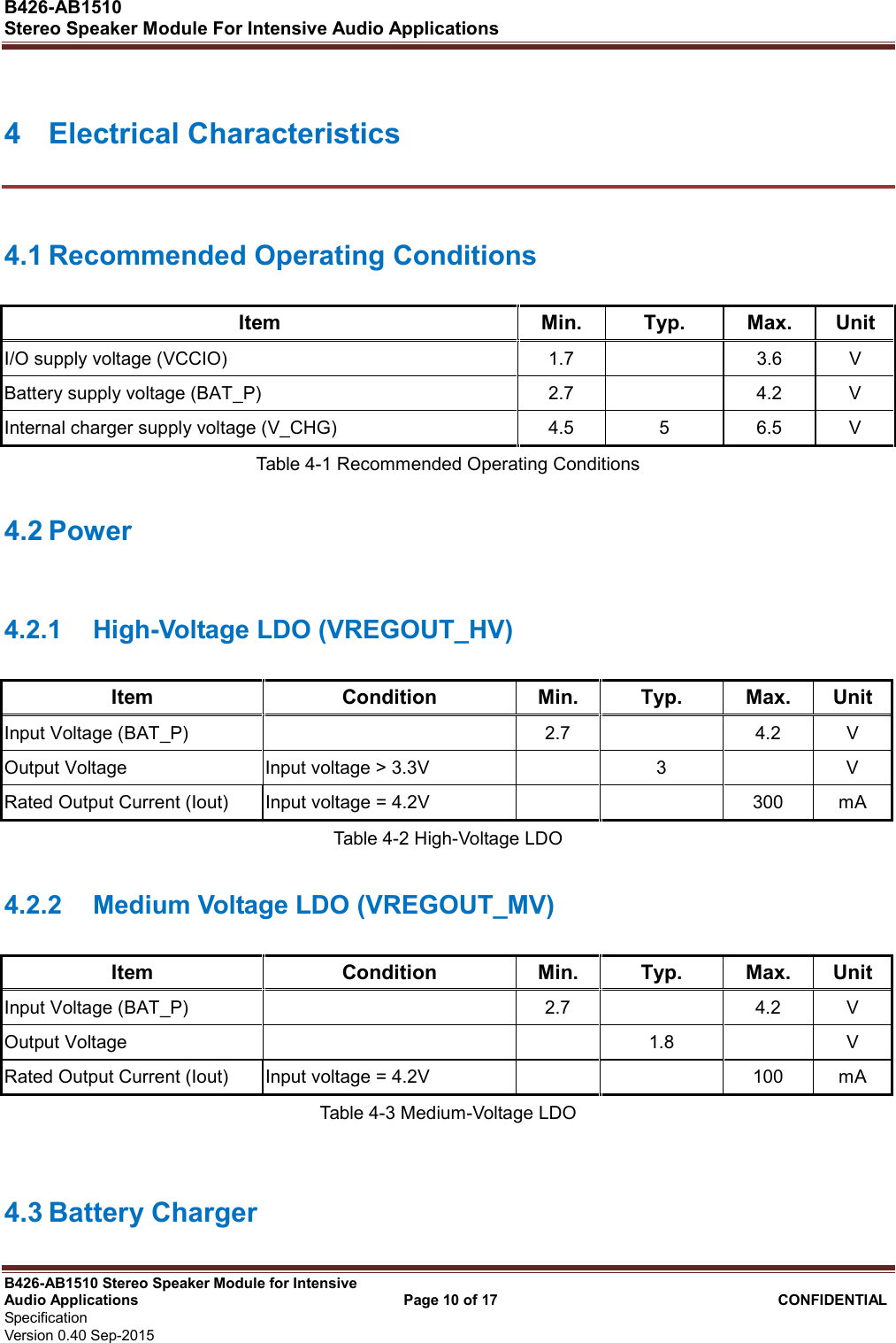  B426-AB1510   Stereo Speaker Module For Intensive Audio Applications                                                          B426-AB1510 Stereo Speaker Module for Intensive Audio Applications                                    Page 10 of 17                                      CONFIDENTIAL   Specification     Version 0.40 Sep-2015                     4  Electrical Characteristics 4.1 Recommended Operating Conditions Item  Min.  Typ.  Max.  Unit I/O supply voltage (VCCIO)  1.7    3.6  V Battery supply voltage (BAT_P)  2.7    4.2  V Internal charger supply voltage (V_CHG)  4.5  5  6.5  V Table 4-1 Recommended Operating Conditions 4.2 Power 4.2.1  High-Voltage LDO (VREGOUT_HV) Item  Condition  Min.  Typ.  Max.  Unit Input Voltage (BAT_P)    2.7    4.2  V Output Voltage  Input voltage &gt; 3.3V    3    V Rated Output Current (Iout)  Input voltage = 4.2V      300  mA Table 4-2 High-Voltage LDO 4.2.2  Medium Voltage LDO (VREGOUT_MV) Item  Condition  Min.  Typ.  Max.  Unit Input Voltage (BAT_P)    2.7    4.2  V Output Voltage      1.8    V Rated Output Current (Iout)  Input voltage = 4.2V      100  mA Table 4-3 Medium-Voltage LDO  4.3 Battery Charger 