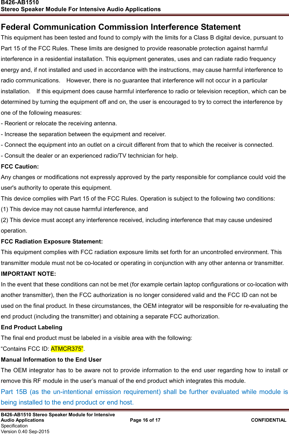  B426-AB1510   Stereo Speaker Module For Intensive Audio Applications                                                          B426-AB1510 Stereo Speaker Module for Intensive Audio Applications                                    Page 16 of 17                                      CONFIDENTIAL   Specification     Version 0.40 Sep-2015                     Federal Communication Commission Interference Statement   This equipment has been tested and found to comply with the limits for a Class B digital device, pursuant to Part 15 of the FCC Rules. These limits are designed to provide reasonable protection against harmful interference in a residential installation. This equipment generates, uses and can radiate radio frequency energy and, if not installed and used in accordance with the instructions, may cause harmful interference to radio communications.    However, there is no guarantee that interference will not occur in a particular installation.    If this equipment does cause harmful interference to radio or television reception, which can be determined by turning the equipment off and on, the user is encouraged to try to correct the interference by one of the following measures:   - Reorient or relocate the receiving antenna.   - Increase the separation between the equipment and receiver.   - Connect the equipment into an outlet on a circuit different from that to which the receiver is connected.   - Consult the dealer or an experienced radio/TV technician for help.   FCC Caution:   Any changes or modifications not expressly approved by the party responsible for compliance could void the user&apos;s authority to operate this equipment.   This device complies with Part 15 of the FCC Rules. Operation is subject to the following two conditions:   (1) This device may not cause harmful interference, and (2) This device must accept any interference received, including interference that may cause undesired operation.   FCC Radiation Exposure Statement:     This equipment complies with FCC radiation exposure limits set forth for an uncontrolled environment. This transmitter module must not be co-located or operating in conjunction with any other antenna or transmitter.     IMPORTANT NOTE:   In the event that these conditions can not be met (for example certain laptop configurations or co-location with another transmitter), then the FCC authorization is no longer considered valid and the FCC ID can not be used on the final product. In these circumstances, the OEM integrator will be responsible for re-evaluating the end product (including the transmitter) and obtaining a separate FCC authorization.     End Product Labeling     The final end product must be labeled in a visible area with the following:           “Contains FCC ID: ATMCR375”.         Manual Information to the End User     The OEM integrator has to be  aware  not to provide information to the end  user regarding how to install or remove this RF module in the user’s manual of the end product which integrates this module. Part  15B  (as the  un-intentional  emission requirement)  shall be further evaluated  while module  is being installed to the end product or end host. 