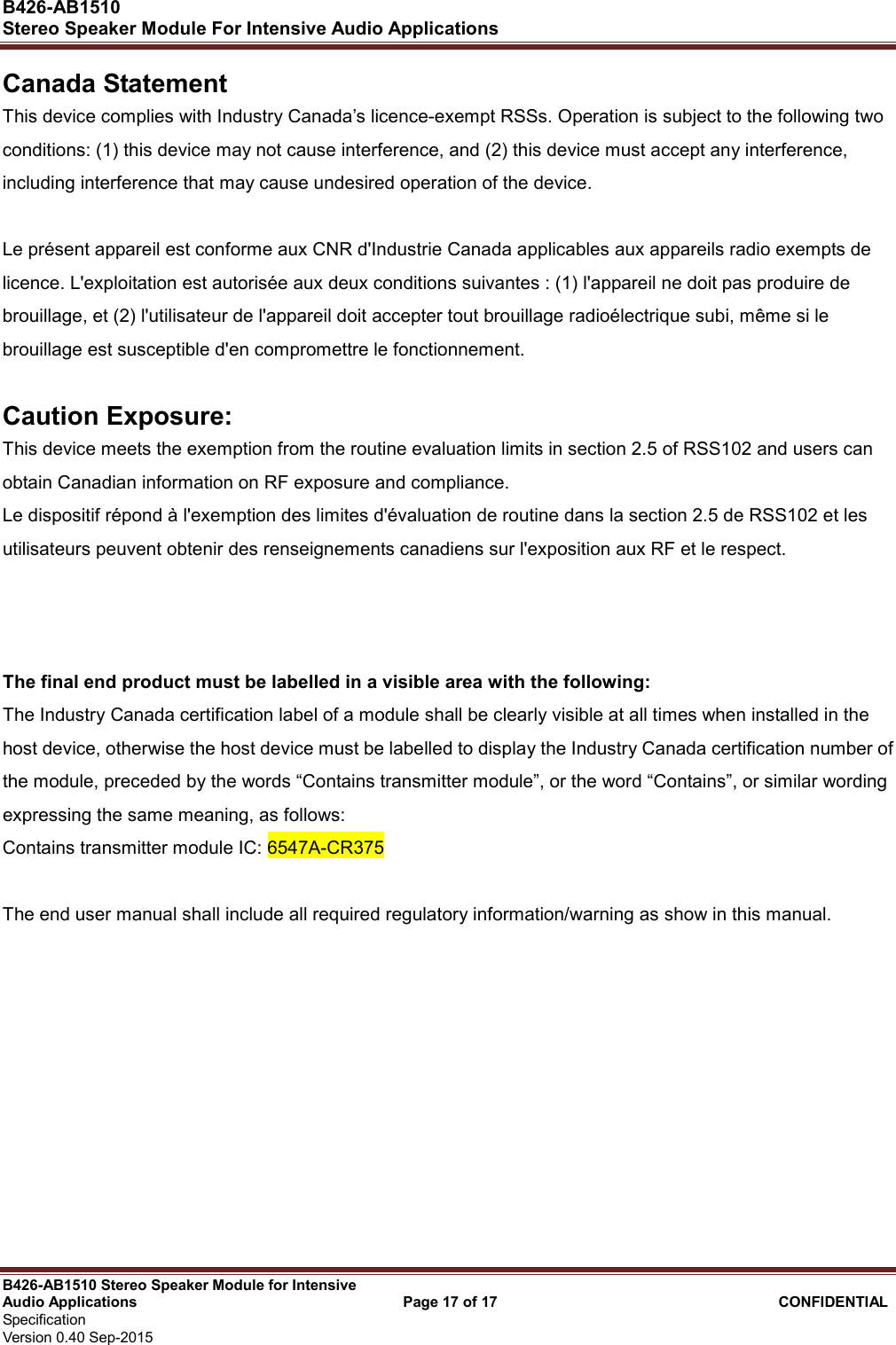  B426-AB1510   Stereo Speaker Module For Intensive Audio Applications                                                          B426-AB1510 Stereo Speaker Module for Intensive Audio Applications                                    Page 17 of 17                                      CONFIDENTIAL   Specification     Version 0.40 Sep-2015                     Canada Statement     This device complies with Industry Canada’s licence-exempt RSSs. Operation is subject to the following two conditions: (1) this device may not cause interference, and (2) this device must accept any interference, including interference that may cause undesired operation of the device.    Le présent appareil est conforme aux CNR d&apos;Industrie Canada applicables aux appareils radio exempts de licence. L&apos;exploitation est autorisée aux deux conditions suivantes : (1) l&apos;appareil ne doit pas produire de brouillage, et (2) l&apos;utilisateur de l&apos;appareil doit accepter tout brouillage radioélectrique subi, même si le brouillage est susceptible d&apos;en compromettre le fonctionnement.  Caution Exposure: This device meets the exemption from the routine evaluation limits in section 2.5 of RSS102 and users can obtain Canadian information on RF exposure and compliance. Le dispositif répond à l&apos;exemption des limites d&apos;évaluation de routine dans la section 2.5 de RSS102 et les utilisateurs peuvent obtenir des renseignements canadiens sur l&apos;exposition aux RF et le respect.    The final end product must be labelled in a visible area with the following:               The Industry Canada certification label of a module shall be clearly visible at all times when installed in the host device, otherwise the host device must be labelled to display the Industry Canada certification number of the module, preceded by the words “Contains transmitter module”, or the word “Contains”, or similar wording expressing the same meaning, as follows:       Contains transmitter module IC: 6547A-CR375        The end user manual shall include all required regulatory information/warning as show in this manual. 