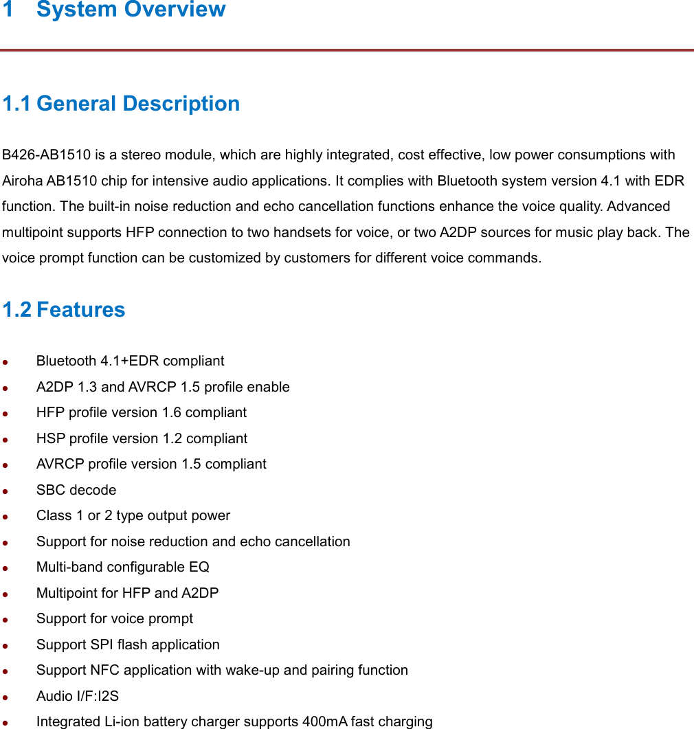 1  System Overview 1.1 General Description B426-AB1510 is a stereo module, which are highly integrated, cost effective, low power consumptions with Airoha AB1510 chip for intensive audio applications. It complies with Bluetooth system version 4.1 with EDR function. The built-in noise reduction and echo cancellation functions enhance the voice quality. Advanced multipoint supports HFP connection to two handsets for voice, or two A2DP sources for music play back. The voice prompt function can be customized by customers for different voice commands. 1.2 Features  Bluetooth 4.1+EDR compliant  A2DP 1.3 and AVRCP 1.5 profile enable    HFP profile version 1.6 compliant  HSP profile version 1.2 compliant  AVRCP profile version 1.5 compliant    SBC decode  Class 1 or 2 type output power  Support for noise reduction and echo cancellation  Multi-band configurable EQ    Multipoint for HFP and A2DP  Support for voice prompt  Support SPI flash application  Support NFC application with wake-up and pairing function  Audio I/F:I2S    Integrated Li-ion battery charger supports 400mA fast charging  