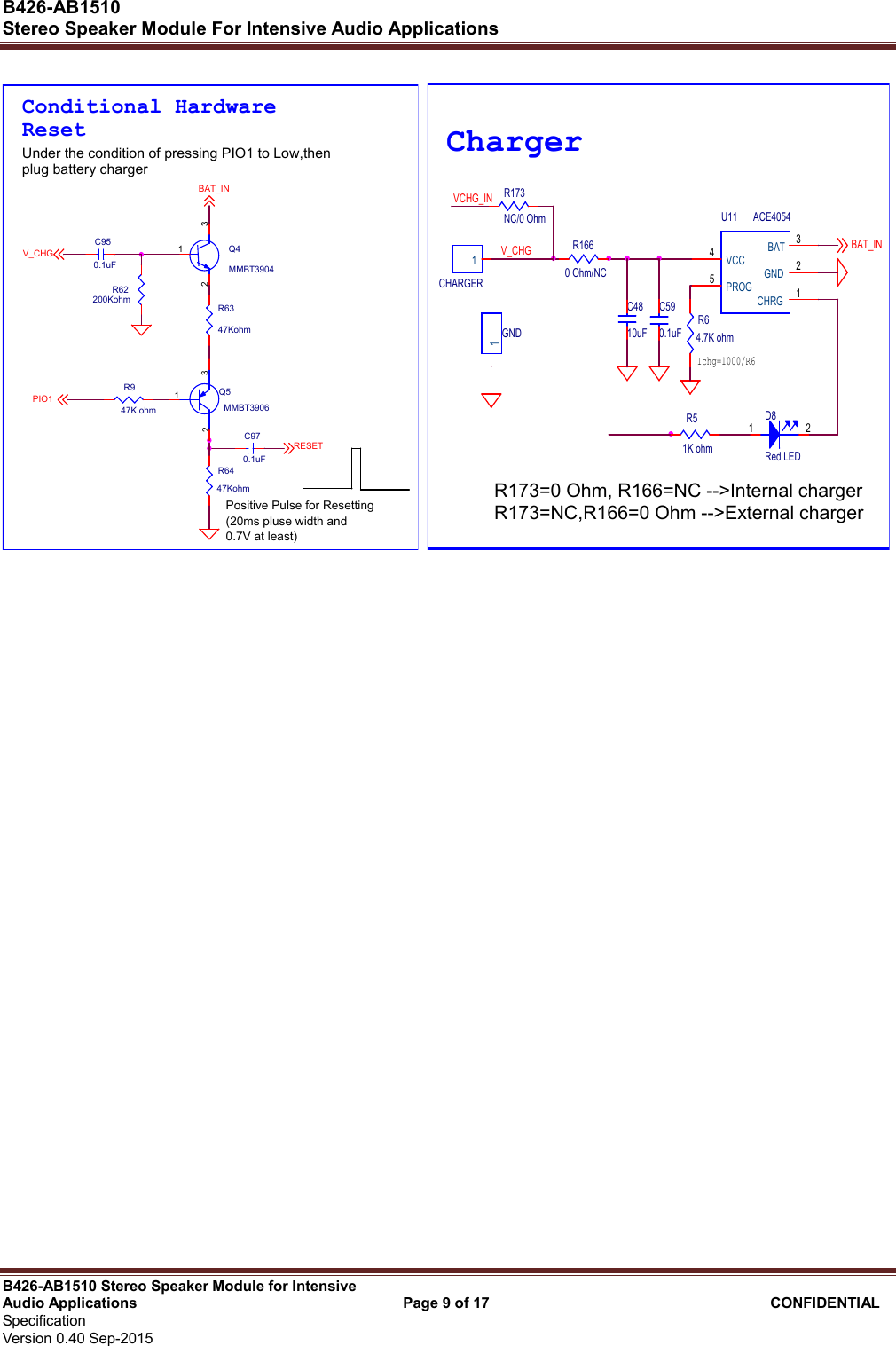  B426-AB1510   Stereo Speaker Module For Intensive Audio Applications                                                          B426-AB1510 Stereo Speaker Module for Intensive Audio Applications                                    Page 9 of 17                                      CONFIDENTIAL   Specification     Version 0.40 Sep-2015                     R62200KohmC970.1uFUnder the condition of pressing PIO1 to Low,thenplug battery chargerR6447KohmR6347KohmRESETPIO1BAT_INV_CHG Q4MMBT3904132Conditional HardwareReset Q5MMBT3906123R947K ohmPositive Pulse for Resetting (20ms pluse width and0.7V at least)C950.1uF VCHG_INCHARGER1GND1Ichg=1000/R6C4810uFBAT_INC590.1uFU11 ACE4054CHRG 1GND 2BAT 3VCC4PROG5R51K ohmD8Red LED1 2R64.7K ohmChargerV_CHGR173NC/0 OhmR1660 Ohm/NCR173=0 Ohm, R166=NC --&gt;Internal charger R173=NC,R166=0 Ohm --&gt;External charger  