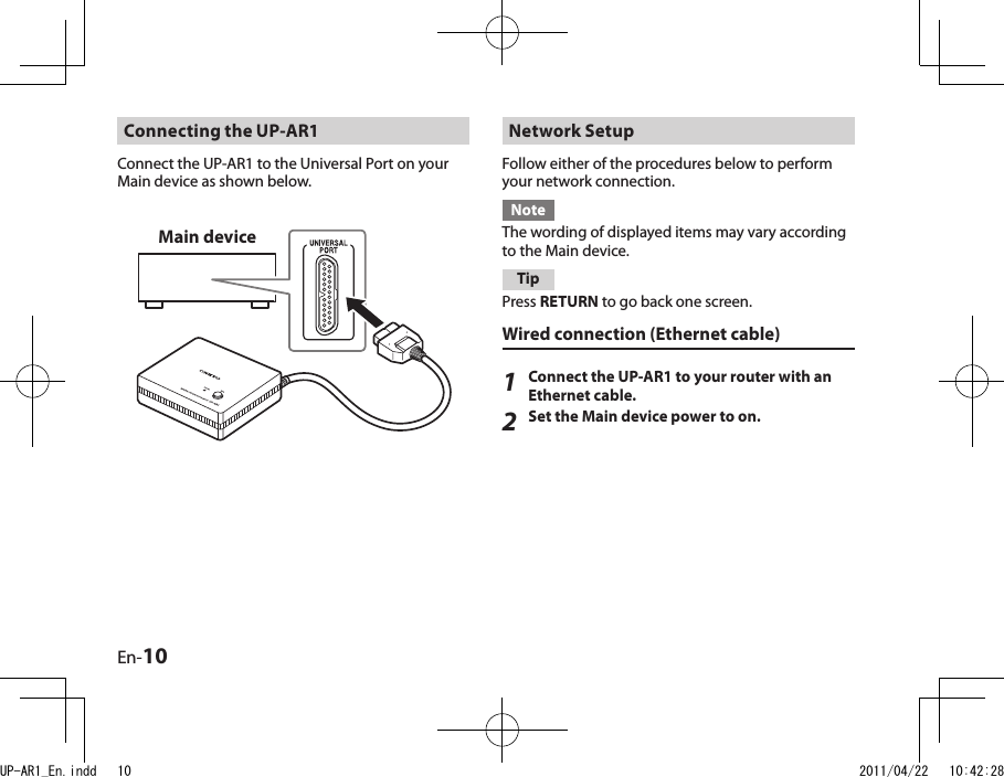 En-10Network Setup Follow either of the procedures below to perform your network connection.NoteThe wording of displayed items may vary according to the Main device.TipPress RETURN to go back one screen.Wired connection (Ethernet cable)1Connect the UP-AR1 to your router with an Ethernet cable.2Set the Main device power to on.Main deviceConnecting the UP-AR1Connect the UP-AR1 to the Universal Port on your Main device as shown below.UP-AR1_En.indd   10 2011/04/22   10:42:28