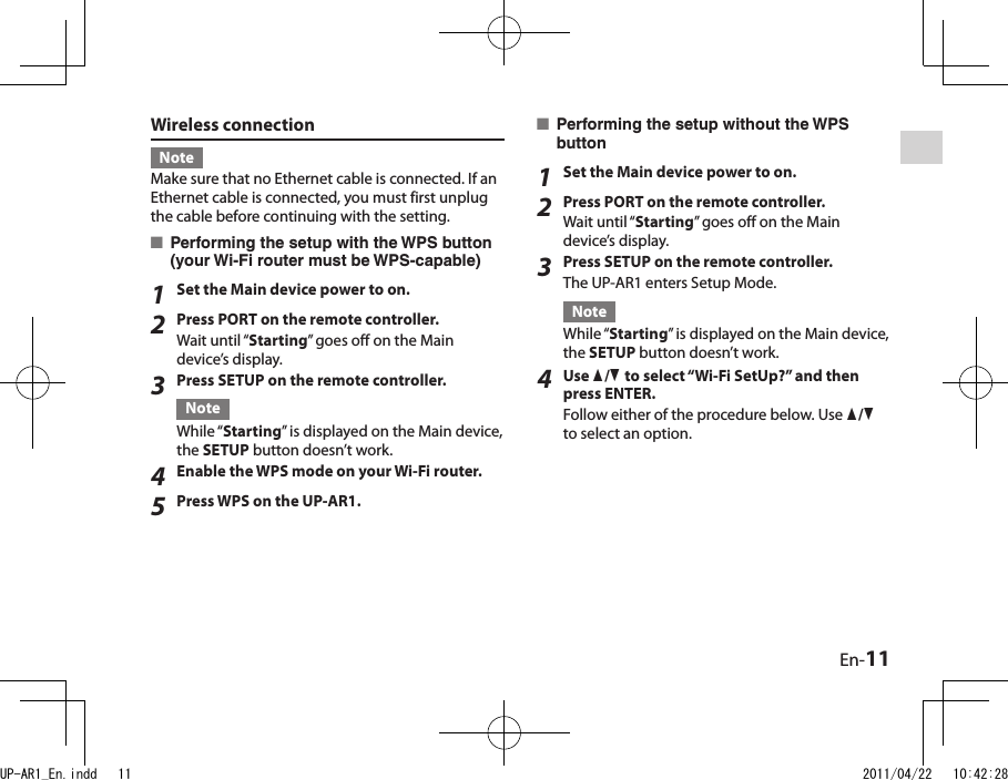 En-11Wireless connectionNoteMake sure that no Ethernet cable is connected. If an Ethernet cable is connected, you must first unplug the cable before continuing with the setting.Performing the setup with the WPS button (your Wi-Fi router must be WPS-capable)1Set the Main device power to on.2Press PORT on the remote controller.Wait until “Starting” goes off on the Main device’s display.3Press SETUP on the remote controller.NoteWhile “Starting” is displayed on the Main device, the SETUP button doesn’t work.4Enable the WPS mode on your Wi-Fi router.5Press WPS on the UP-AR1.■Performing the setup without the WPS button1Set the Main device power to on.2Press PORT on the remote controller.Wait until “Starting” goes off on the Main device’s display.3Press SETUP on the remote controller.The UP-AR1 enters Setup Mode.NoteWhile “Starting” is displayed on the Main device, the SETUP button doesn’t work.4Use q/w to select “Wi-Fi SetUp?” and then press ENTER.Follow either of the procedure below. Use q/w to select an option.■UP-AR1_En.indd   11 2011/04/22   10:42:28