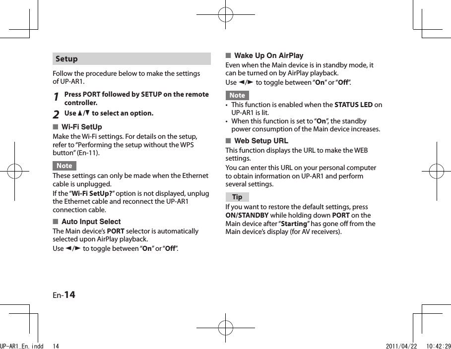 En-14Wake Up On AirPlayEven when the Main device is in standby mode, it can be turned on by AirPlay playback.Use e/r to toggle between “On” or “Off”.NoteThis function is enabled when the STATUS LED on UP-AR1 is lit.When this function is set to “On”, the standby power consumption of the Main device increases.Web Setup URLThis function displays the URL to make the WEB settings.You can enter this URL on your personal computer to obtain information on UP-AR1 and perform several settings.TipIf you want to restore the default settings, press ON/STANDBY while holding down PORT on the Main device after “Starting” has gone off from the Main device’s display (for AV receivers).■••■Setup Follow the procedure below to make the settings of UP-AR1.1Press PORT followed by SETUP on the remote controller. 2Use q/w to select an option.Wi-Fi SetUpMake the Wi-Fi settings. For details on the setup, refer to “Performing the setup without the WPS button” (En-11).NoteThese settings can only be made when the Ethernet cable is unplugged.If the “Wi-Fi SetUp?” option is not displayed, unplug the Ethernet cable and reconnect the UP-AR1 connection cable.Auto Input SelectThe Main device’s PORT selector is automatically selected upon AirPlay playback.Use e/r to toggle between “On” or “Off”.■■UP-AR1_En.indd   14 2011/04/22   10:42:29