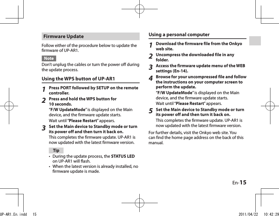 En-15Firmware UpdateFollow either of the procedure below to update the firmware of UP-AR1.NoteDon’t unplug the cables or turn the power off during the update process.Using the WPS button of UP-AR11Press PORT followed by SETUP on the remote controller.2Press and hold the WPS button for 10 seconds.“F/W UpdateMode” is displayed on the Main device, and the firmware update starts.Wait until “Please Restart” appears.3Set the Main device to Standby mode or turn its power off and then turn it back on.This completes the firmware update. UP-AR1 is now updated with the latest firmware version.TipDuring the update process, the STATUS LED on UP-AR1 will flash.When the latest version is already installed, no firmware update is made.••Using a personal computer1Download the firmware file from the Onkyo web site.2Uncompress the downloaded file in any folder.3Access the firmware update menu of the WEB settings (En-14).4Browse for your uncompressed file and follow the instructions on your computer screen to perform the update.“F/W UpdateMode” is displayed on the Main device, and the firmware update starts.Wait until “Please Restart” appears.5Set the Main device to Standby mode or turn its power off and then turn it back on.This completes the firmware update. UP-AR1 is now updated with the latest firmware version.For further details, visit the Onkyo web site. You can find the home page address on the back of this manual.UP-AR1_En.indd   15 2011/04/22   10:42:29