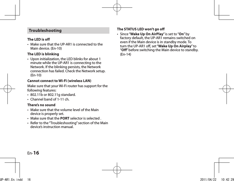 En-16Troubleshooting The LED is offMake sure that the UP-AR1 is connected to the Main device. (En-10)The LED is blinkingUpon initialization, the LED blinks for about 1 minute while the UP-AR1 is connecting to the Network. If the blinking persists, the Network connection has failed. Check the Network setup. (En-10)Cannot connect to Wi-Fi (wireless LAN)Make sure that your Wi-Fi router has support for the following features:802.11b or 802.11g standard.Channel band of 1-11 ch.There’s no soundMake sure that the volume level of the Main device is properly set.Make sure that the PORT selector is selected .Refer to the “Troubleshooting” section of the Main device’s instruction manual.•••••••The STATUS LED won’t go offSince “Wake Up On AirPlay” is set to “On” by factory default, the UP-AR1 remains switched on even if the Main device is in standby mode. To turn the UP-AR1 off, set “Wake Up On Airplay” to “Off” before switching the Main device to standby. (En-14)•UP-AR1_En.indd   16 2011/04/22   10:42:29