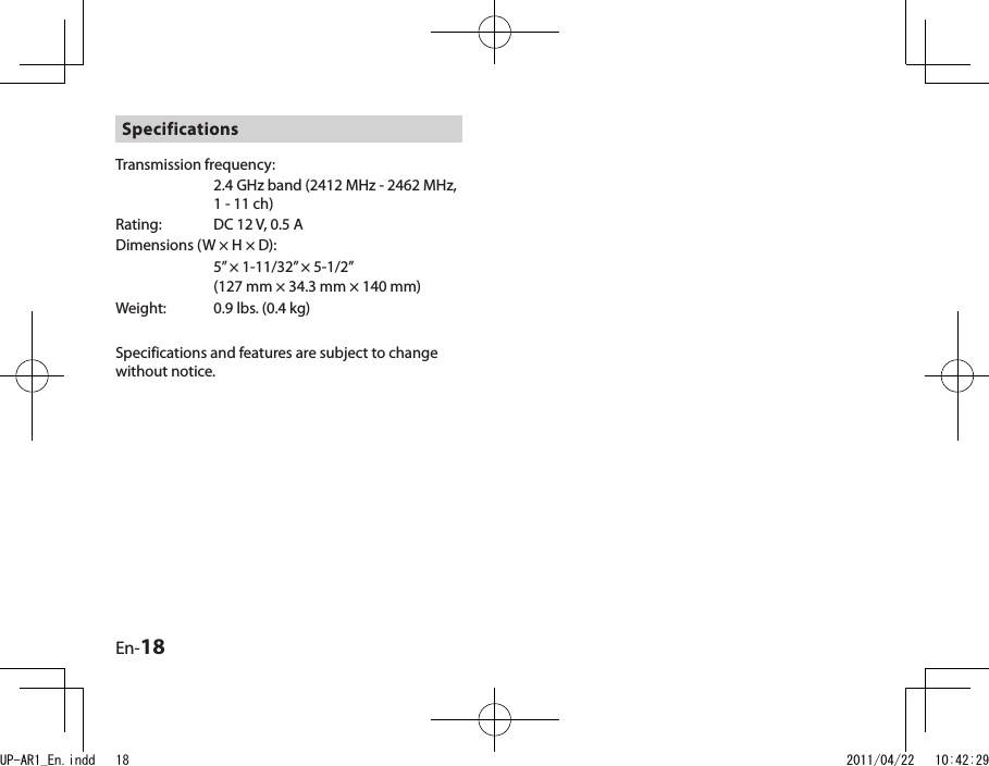 En-18SpecificationsTransmission frequency: 2.4 GHz band (2412 MHz - 2462 MHz, 1 - 11 ch)Rating:  DC 12 V, 0.5 ADimensions (W × H × D):5” × 1-11/32” × 5-1/2”(127 mm × 34.3 mm × 140 mm)Weight:  0.9 lbs. (0.4 kg)Specifications and features are subject to change without notice.UP-AR1_En.indd   18 2011/04/22   10:42:29