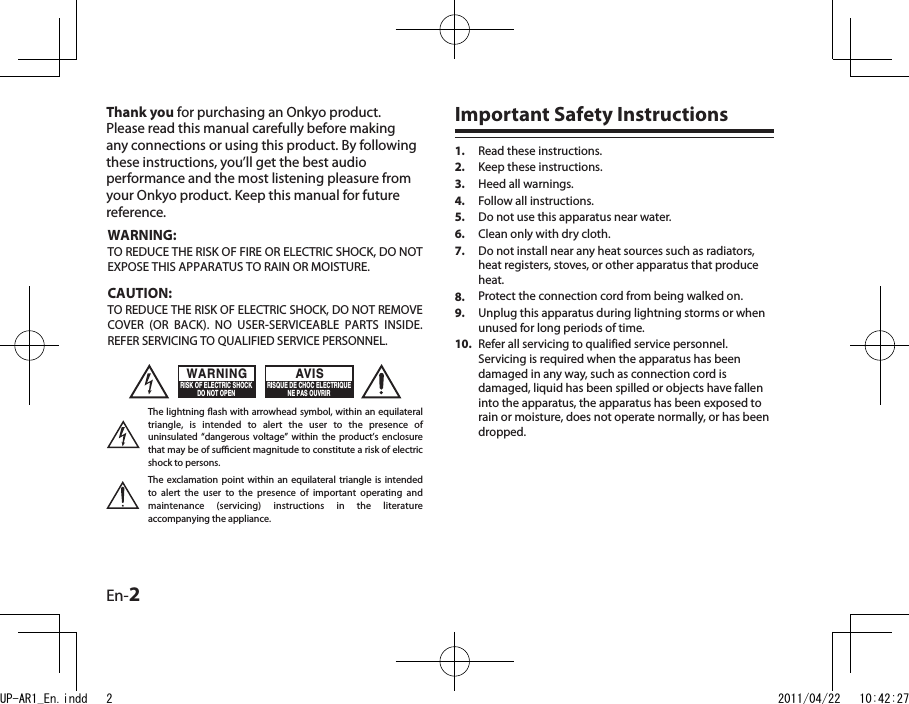 En-2Thank you for purchasing an Onkyo product. Please read this manual carefully before making any connections or using this product. By following these instructions, you’ll get the best audio performance and the most listening pleasure from your Onkyo product. Keep this manual for future reference.Important Safety InstructionsRead these instructions.Keep these instructions.Heed all warnings.Follow all instructions.Do not use this apparatus near water.Clean only with dry cloth.Do not install near any heat sources such as radiators, heat registers, stoves, or other apparatus that produce heat.Protect the connection cord from being walked on.Unplug this apparatus during lightning storms or when unused for long periods of time.Refer all servicing to qualified service personnel. Servicing is required when the apparatus has been damaged in any way, such as connection cord is damaged, liquid has been spilled or objects have fallen into the apparatus, the apparatus has been exposed to rain or moisture, does not operate normally, or has been dropped.1.2.3.4.5.6.7.8.9.10.WARNING:TO REDUCE THE RISK OF FIRE OR ELECTRIC SHOCK, DO NOT EXPOSE THIS APPARATUS TO RAIN OR MOISTURE.CAUTION:TO REDUCE THE RISK OF ELECTRIC SHOCK, DO NOT REMOVE COVER  (OR  BACK).  NO  USER-SERVICEABLE  PARTS  INSIDE. REFER SERVICING TO QUALIFIED SERVICE PERSONNEL.The lightning ash with arrowhead symbol, within an equilateral triangle,  is  intended  to  alert  the  user  to  the  presence  of uninsulated  “dangerous  voltage” within  the product’s  enclosure that may be of sucient magnitude to constitute a risk of electric shock to persons.The  exclamation  point  within an  equilateral triangle  is intended to  alert  the  user  to  the  presence  of  important  operating  and maintenance  (servicing)  instructions  in  the  literature accompanying the appliance.WARNINGRISK OF ELECTRIC SHOCKDO NOT OPENRISQUE DE CHOC ELECTRIQUENE PAS OUVRIRAVISUP-AR1_En.indd   2 2011/04/22   10:42:27