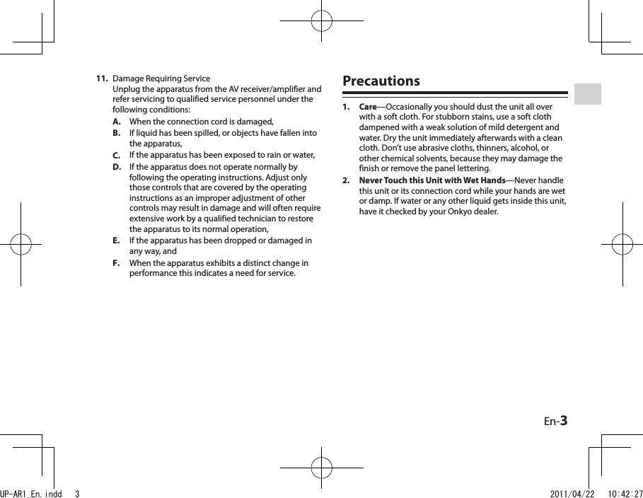 En-3Damage Requiring Service Unplug the apparatus from the AV receiver/amplifier and refer servicing to qualified service personnel under the following conditions:When the connection cord is damaged,If liquid has been spilled, or objects have fallen into the apparatus,If the apparatus has been exposed to rain or water,If the apparatus does not operate normally by following the operating instructions. Adjust only those controls that are covered by the operating instructions as an improper adjustment of other controls may result in damage and will often require extensive work by a qualified technician to restore the apparatus to its normal operation,If the apparatus has been dropped or damaged in any way, andWhen the apparatus exhibits a distinct change in performance this indicates a need for service.11.A.B.C.D.E.F.PrecautionsCare—Occasionally you should dust the unit all over with a soft cloth. For stubborn stains, use a soft cloth dampened with a weak solution of mild detergent and water. Dry the unit immediately afterwards with a clean cloth. Don’t use abrasive cloths, thinners, alcohol, or other chemical solvents, because they may damage the finish or remove the panel lettering.Never Touch this Unit with Wet Hands—Never handle this unit or its connection cord while your hands are wet or damp. If water or any other liquid gets inside this unit, have it checked by your Onkyo dealer.1.2.UP-AR1_En.indd   3 2011/04/22   10:42:27