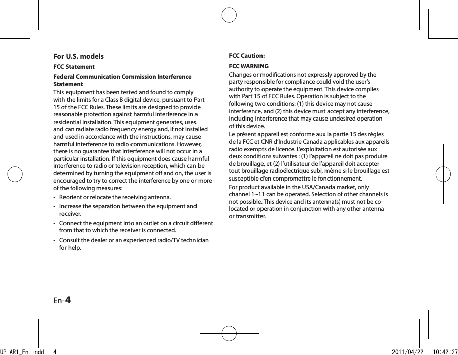 En-4For U.S. modelsFCC StatementFederal Communication Commission Interference Statement This equipment has been tested and found to comply with the limits for a Class B digital device, pursuant to Part 15 of the FCC Rules. These limits are designed to provide reasonable protection against harmful interference in a residential installation. This equipment generates, uses and can radiate radio frequency energy and, if not installed and used in accordance with the instructions, may cause harmful interference to radio communications. However, there is no guarantee that interference will not occur in a particular installation. If this equipment does cause harmful interference to radio or television reception, which can be determined by turning the equipment off and on, the user is encouraged to try to correct the interference by one or more of the following measures:Reorient or relocate the receiving antenna.Increase the separation between the equipment and receiver.Connect the equipment into an outlet on a circuit different from that to which the receiver is connected.Consult the dealer or an experienced radio/TV technician for help.••••FCC Caution:FCC WARNINGChanges or modifications not expressly approved by the party responsible for compliance could void the user’s authority to operate the equipment. This device complies with Part 15 of FCC Rules. Operation is subject to the following two conditions: (1) this device may not cause interference, and (2) this device must accept any interference, including interference that may cause undesired operation of this device. Le présent appareil est conforme aux la partie 15 des règles de la FCC et CNR d’Industrie Canada applicables aux appareils radio exempts de licence. L’exploitation est autorisée aux deux conditions suivantes : (1) l’appareil ne doit pas produire de brouillage, et (2) l’utilisateur de l’appareil doit accepter tout brouillage radioélectrique subi, même si le brouillage est susceptible d’en compromettre le fonctionnement.For product available in the USA/Canada market, only channel 1~11 can be operated. Selection of other channels is not possible. This device and its antenna(s) must not be co-located or operation in conjunction with any other antenna or transmitter.UP-AR1_En.indd   4 2011/04/22   10:42:27