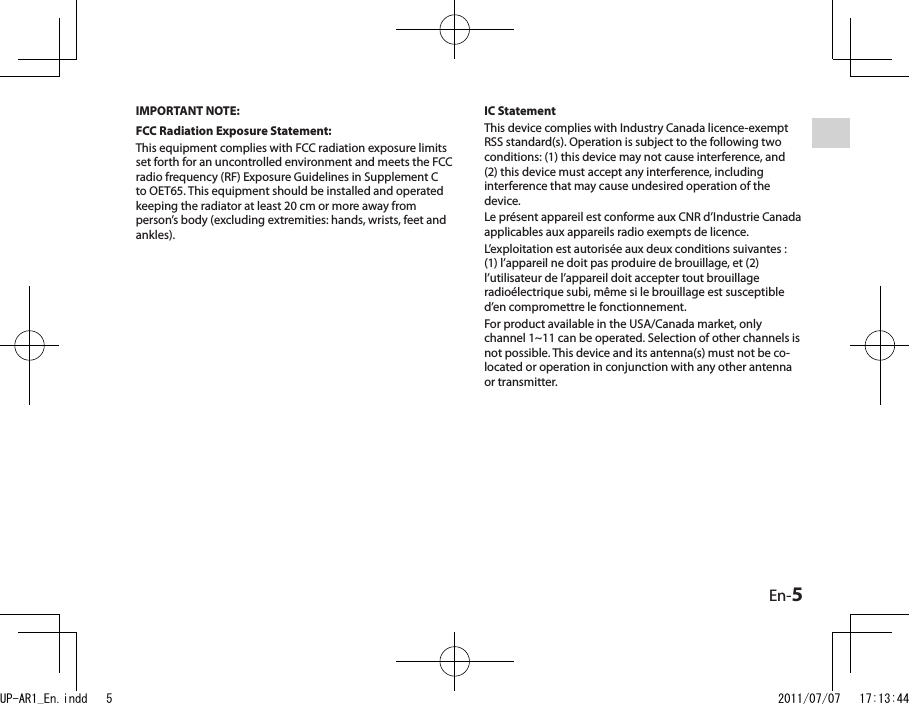 En-5IMPORTANT NOTE:FCC Radiation Exposure Statement:This equipment complies with FCC radiation exposure limits set forth for an uncontrolled environment and meets the FCC radio frequency (RF) Exposure Guidelines in Supplement C to OET65. This equipment should be installed and operated keeping the radiator at least 20 cm or more away from person’s body (excluding extremities: hands, wrists, feet and ankles).IC StatementThis device complies with Industry Canada licence-exempt RSS standard(s). Operation is subject to the following two conditions: (1) this device may not cause interference, and (2) this device must accept any interference, including interference that may cause undesired operation of the device.Le présent appareil est conforme aux CNR d’Industrie Canada applicables aux appareils radio exempts de licence.L’exploitation est autorisée aux deux conditions suivantes : (1) l’appareil ne doit pas produire de brouillage, et (2) l’utilisateur de l’appareil doit accepter tout brouillage radioélectrique subi, même si le brouillage est susceptible d’en compromettre le fonctionnement.For product available in the USA/Canada market, only channel 1~11 can be operated. Selection of other channels is not possible. This device and its antenna(s) must not be co-located or operation in conjunction with any other antenna or transmitter.UP-AR1_En.indd   5 2011/07/07   17:13:44