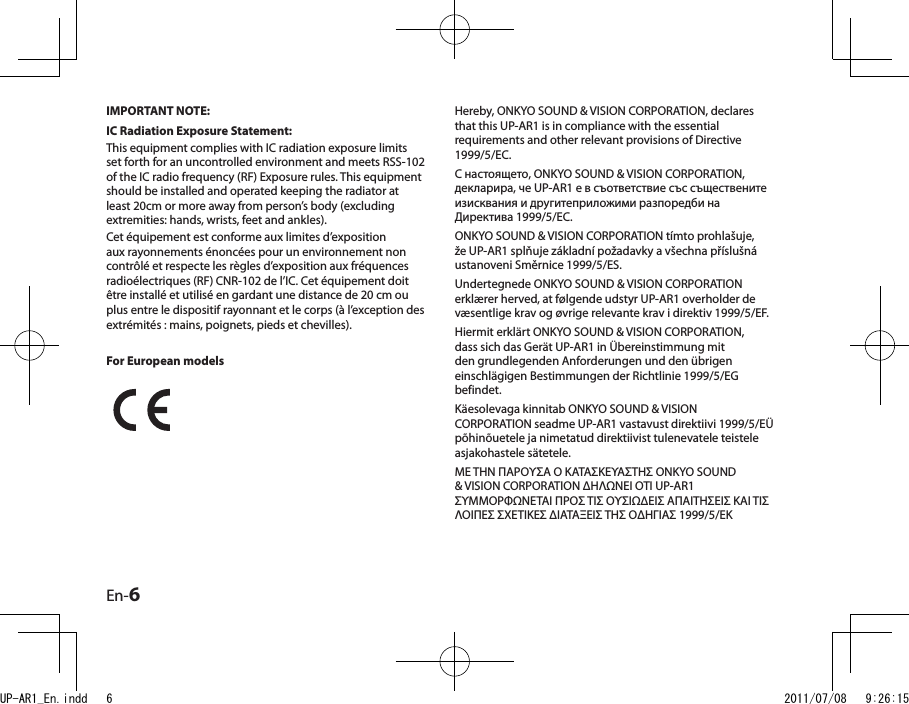 En-6Hereby, ONKYO SOUND &amp; VISION CORPORATION, declares that this UP-AR1 is in compliance with the essential requirements and other relevant provisions of Directive 1999/5/EC.С настоящето, ONKYO SOUND &amp; VISION CORPORATION, декларира, че UP-AR1 е в съответствие със съществените изисквания и другитеприложими разпоредби на Директива 1999/5/EC.ONKYO SOUND &amp; VISION CORPORATION tímto prohlašuje, že UP-AR1 splňuje základní požadavky a všechna příslušná ustanoveni Směrnice 1999/5/ES.Undertegnede ONKYO SOUND &amp; VISION CORPORATION erklærer herved, at følgende udstyr UP-AR1 overholder de væsentlige krav og øvrige relevante krav i direktiv 1999/5/EF.Hiermit erklärt ONKYO SOUND &amp; VISION CORPORATION, dass sich das Gerät UP-AR1 in Übereinstimmung mit den grundlegenden Anforderungen und den übrigen einschlägigen Bestimmungen der Richtlinie 1999/5/EG befindet.Käesolevaga kinnitab ONKYO SOUND &amp; VISION CORPORATION seadme UP-AR1 vastavust direktiivi 1999/5/EÜ põhinõuetele ja nimetatud direktiivist tulenevatele teistele asjakohastele sätetele.ΜΕ ΤΗΝ ΠΑΡΟΥΣΑ Ο ΚΑΤΑΣΚΕΥΑΣΤΗΣ ONKYO SOUND &amp; VISION CORPORATION ΔΗΛΩΝΕΙ ΟΤΙ UP-AR1 ΣΥΜΜΟΡΦΩΝΕΤΑΙ ΠΡΟΣ ΤΙΣ ΟΥΣΙΩΔΕΙΣ ΑΠΑΙΤΗΣΕΙΣ ΚΑΙ ΤΙΣ ΛΟΙΠΕΣ ΣΧΕΤΙΚΕΣ ΔΙΑΤΑΞΕΙΣ ΤΗΣ ΟΔΗΓΙΑΣ 1999/5/ΕΚIMPORTANT NOTE:IC Radiation Exposure Statement:This equipment complies with IC radiation exposure limits set forth for an uncontrolled environment and meets RSS-102  of the IC radio frequency (RF) Exposure rules. This equipment should be installed and operated keeping the radiator at least 20cm or more away from person’s body (excluding extremities: hands, wrists, feet and ankles).Cet équipement est conforme aux limites d’exposition aux rayonnements énoncées pour un environnement non contrôlé et respecte les règles d’exposition aux fréquences radioélectriques (RF) CNR-102 de l’IC. Cet équipement doit être installé et utilisé en gardant une distance de 20 cm ou plus entre le dispositif rayonnant et le corps (à l’exception des extrémités : mains, poignets, pieds et chevilles).For European modelsUP-AR1_En.indd   6 2011/07/08   9:26:15