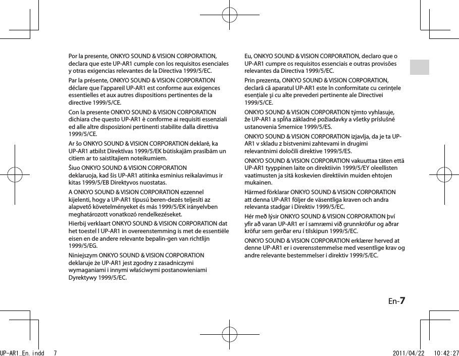 En-7Por la presente, ONKYO SOUND &amp; VISION CORPORATION, declara que este UP-AR1 cumple con los requisitos esenciales y otras exigencias relevantes de la Directiva 1999/5/EC.Par la présente, ONKYO SOUND &amp; VISION CORPORATION déclare que l’appareil UP-AR1 est conforme aux exigences essentielles et aux autres dispositions pertinentes de la directive 1999/5/CE.Con la presente ONKYO SOUND &amp; VISION CORPORATION dichiara che questo UP-AR1 è conforme ai requisiti essenziali ed alle altre disposizioni pertinenti stabilite dalla direttiva 1999/5/CE.Ar šo ONKYO SOUND &amp; VISION CORPORATION deklarē, ka UP-AR1 atbilst Direktīvas 1999/5/EK būtiskajām prasībām un citiem ar to saistītajiem noteikumiem.Šiuo ONKYO SOUND &amp; VISION CORPORATIONdeklaruoja, kad šis UP-AR1 atitinka esminius reikalavimus ir kitas 1999/5/EB Direktyvos nuostatas.A ONKYO SOUND &amp; VISION CORPORATION ezzennel kijelenti, hogy a UP-AR1 típusú beren-dezés teljesíti az alapvető követelményeket és más 1999/5/EK irányelvben meghatározott vonatkozó rendelkezéseket.Hierbij verklaart ONKYO SOUND &amp; VISION CORPORATION dat het toestel l UP-AR1 in overeenstemming is met de essentiële eisen en de andere relevante bepalin-gen van richtlijn 1999/5/EG.Niniejszym ONKYO SOUND &amp; VISION CORPORATION deklaruje że UP-AR1 jest zgodny z zasadniczymi wymaganiami i innymi właściwymi postanowieniami Dyrektywy 1999/5/EC.Eu, ONKYO SOUND &amp; VISION CORPORATION, declaro que o UP-AR1 cumpre os requisitos essenciais e outras provisões relevantes da Directiva 1999/5/EC.Prin prezenta, ONKYO SOUND &amp; VISION CORPORATION, declară că aparatul UP-AR1 este în conformitate cu cerinţele esenţiale şi cu alte prevederi pertinente ale Directivei 1999/5/CE.ONKYO SOUND &amp; VISION CORPORATION týmto vyhlasuje, že UP-AR1 a spĺňa základné požiadavky a všetky príslušné ustanovenia Smernice 1999/5/ES.ONKYO SOUND &amp; VISION CORPORATION izjavlja, da je ta UP-AR1 v skladu z bistvenimi zahtevami in drugimirelevantnimi določili direktive 1999/5/ES.ONKYO SOUND &amp; VISION CORPORATION vakuuttaa täten että UP-AR1 tyyppinen laite on direktiivin 1999/5/EY oleellisten vaatimusten ja sitä koskevien direktiivin muiden ehtojen mukainen.Härmed förklarar ONKYO SOUND &amp; VISION CORPORATION att denna UP-AR1 följer de väsentliga kraven och andra relevanta stadgar i Direktiv 1999/5/EC.Hér með lýsir ONKYO SOUND &amp; VISION CORPORATION því yfir að varan UP-AR1 er í samræmi við grunnkröfur og aðrar kröfur sem gerðar eru í tilskipun 1999/5/EC.ONKYO SOUND &amp; VISION CORPORATION erklærer herved at denne UP-AR1 er i overensstemmelse med vesentlige krav og andre relevante bestemmelser i direktiv 1999/5/EC.UP-AR1_En.indd   7 2011/04/22   10:42:27