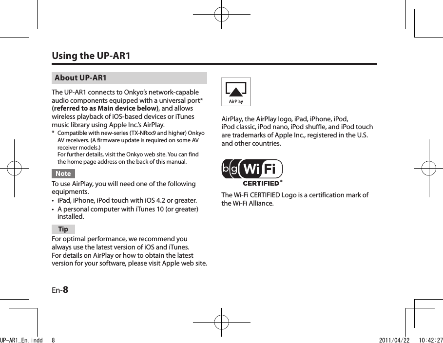 En-8About UP-AR1The UP-AR1 connects to Onkyo’s network-capable audio components equipped with a universal port* (referred to as Main device below), and allows wireless playback of iOS-based devices or iTunes music library using Apple Inc.’s AirPlay.*  Compatible with new-series (TX-NRxx9 and higher) Onkyo AV receivers. (A firmware update is required on some AV receiver models.) For further details, visit the Onkyo web site. You can find the home page address on the back of this manual.NoteTo use AirPlay, you will need one of the following equipments.iPad, iPhone, iPod touch with iOS 4.2 or greater.A personal computer with iTunes 10 (or greater) installed.TipFor optimal performance, we recommend you always use the latest version of iOS and iTunes. For details on AirPlay or how to obtain the latest version for your software, please visit Apple web site.••Using the UP-AR1AirPlay, the AirPlay logo, iPad, iPhone, iPod, iPod classic, iPod nano, iPod shuffle, and iPod touch are trademarks of Apple Inc., registered in the U.S. and other countries.The Wi-Fi CERTIFIED Logo is a certification mark of the Wi-Fi Alliance.UP-AR1_En.indd   8 2011/04/22   10:42:27