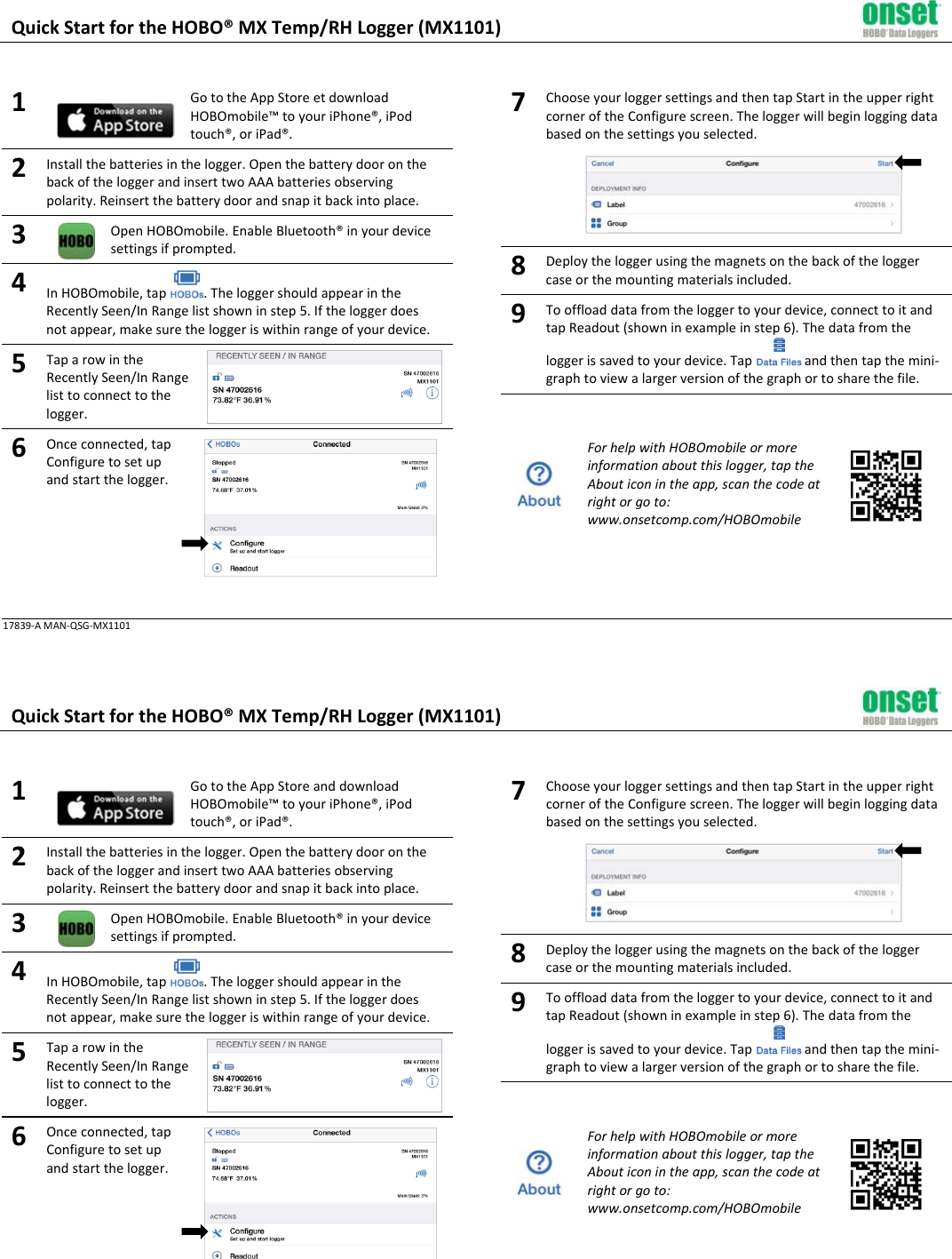 QuickStartfortheHOBO®MXTemp/RHLogger(MX1101)1GototheAppStoreetdownloadHOBOmobile™toyouriPhone®,iPodtouch®,oriPad®.2Installthebatteriesinthelogger.OpenthebatterydooronthebackoftheloggerandinserttwoAAAbatteriesobservingpolarity.Reinsertthebatterydoorandsnapitbackintoplace.3OpenHOBOmobile.EnableBluetooth®inyourdevicesettingsifprompted.4InHOBOmobile,tap.TheloggershouldappearintheRecentlySeen/InRangelistshowninstep5.Iftheloggerdoesnotappear,makesuretheloggeriswithinrangeofyourdevice.5TaparowintheRecentlySeen/InRangelisttoconnecttothelogger.6Onceconnected,tapConfiguretosetupandstartthelogger.7ChooseyourloggersettingsandthentapStartintheupperrightcorneroftheConfigurescreen.Theloggerwillbeginloggingdatabasedonthesettingsyouselected.8Deploytheloggerusingthemagnetsonthebackoftheloggercaseorthemountingmaterialsincluded.9Tooffloaddatafromtheloggertoyourdevice,connecttoitandtapReadout(showninexampleinstep6).Thedatafromtheloggerissavedtoyourdevice.Tapandthentapthemini‐graphtoviewalargerversionofthegraphortosharethefile.ForhelpwithHOBOmobileormoreinformationaboutthislogger,taptheAbouticonintheapp,scanthecodeatrightorgoto:www.onsetcomp.com/HOBOmobile17839‐AMAN‐QSG‐MX1101QuickStartfortheHOBO®MXTemp/RHLogger(MX1101)1GototheAppStoreanddownloadHOBOmobile™toyouriPhone®,iPodtouch®,oriPad®.2Installthebatteriesinthelogger.OpenthebatterydooronthebackoftheloggerandinserttwoAAAbatteriesobservingpolarity.Reinsertthebatterydoorandsnapitbackintoplace.3OpenHOBOmobile.EnableBluetooth®inyourdevicesettingsifprompted.4InHOBOmobile,tap.TheloggershouldappearintheRecentlySeen/InRangelistshowninstep5.Iftheloggerdoesnotappear,makesuretheloggeriswithinrangeofyourdevice.5TaparowintheRecentlySeen/InRangelisttoconnecttothelogger.6Onceconnected,tapConfiguretosetupandstartthelogger.7ChooseyourloggersettingsandthentapStartintheupperrightcorneroftheConfigurescreen.Theloggerwillbeginloggingdatabasedonthesettingsyouselected.8Deploytheloggerusingthemagnetsonthebackoftheloggercaseorthemountingmaterialsincluded.9Tooffloaddatafromtheloggertoyourdevice,connecttoitandtapReadout(showninexampleinstep6).Thedatafromtheloggerissavedtoyourdevice.Tapandthentapthemini‐graphtoviewalargerversionofthegraphortosharethefile.ForhelpwithHOBOmobileormoreinformationaboutthislogger,taptheAbouticonintheapp,scanthecodeatrightorgoto:www.onsetcomp.com/HOBOmobile