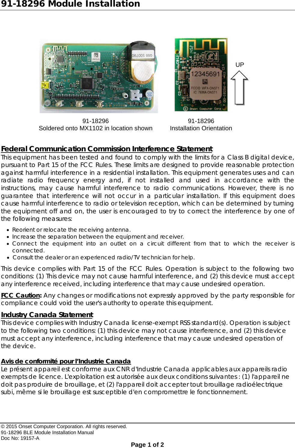 91-18296 Module Installation  Federal Communication Commission Interference Statement This equipment has been tested and found to comply with the limits for a Class B digital device, pursuant to Part 15 of the FCC Rules. These limits are designed to provide reasonable protection against harmful interference in a residential installation. This equipment generates uses and can radiate radio frequency energy and, if not installed and used in accordance with the instructions, may cause harmful interference to radio communications. However, there is no guarantee that interference will not occur in a particular installation. If this equipment does cause harmful interference to radio or television reception, which can be determined by turning the equipment off and on, the user is encouraged to try to correct the interference by one of the following measures: • Reorient or relocate the receiving antenna. • Increase the separation between the equipment and receiver. • Connect the equipment into an outlet on a circuit different from that to which the receiver is connected. • Consult the dealer or an experienced radio/TV technician for help. This device complies with Part 15 of the FCC Rules. Operation is subject to the following two conditions: (1) This device may not cause harmful interference, and (2) this device must accept any interference received, including interference that may cause undesired operation. FCC Caution: Any changes or modifications not expressly approved by the party responsible for compliance could void the user&apos;s authority to operate this equipment. Industry Canada Statement This device complies with Industry Canada license-exempt RSS standard(s). Operation is subject to the following two conditions: (1) this device may not cause interference, and (2) this device must accept any interference, including interference that may cause undesired operation of the device.  Avis de conformité pour l’Industrie Canada Le présent appareil est conforme aux CNR d&apos;Industrie Canada applicables aux appareils radio exempts de licence. L&apos;exploitation est autorisée aux deux conditions suivantes : (1) l&apos;appareil ne doit pas produire de brouillage, et (2) l&apos;appareil doit accepter tout brouillage radioélectrique subi, même si le brouillage est susceptible d&apos;en compromettre le fonctionnement.    91-18296 Soldered onto MX1102 in location shown 91-18296 Installation Orientation UP © 2015 Onset Computer Corporation. All rights reserved. 91-18296 BLE Module Installation Manual Doc No: 19157-A  Page 1 of 2 