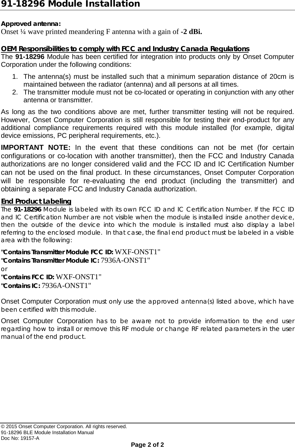 91-18296 Module Installation Approved antenna: Onset ¼ wave printed meandering F antenna with a gain of -2 dBi.  OEM Responsibilities to comply with FCC and Industry Canada Regulations The 91-18296 Module has been certified for integration into products only by Onset Computer Corporation under the following conditions: 1. The antenna(s) must be installed such that a minimum separation distance of 20cm is maintained between the radiator (antenna) and all persons at all times. 2. The transmitter module must not be co-located or operating in conjunction with any other antenna or transmitter. As long as the two conditions above are met, further transmitter testing will not be required. However, Onset Computer Corporation is still responsible for testing their end-product for any additional compliance requirements required with this module installed (for example, digital device emissions, PC peripheral requirements, etc.). IMPORTANT NOTE: In the event that these conditions can not be met (for certain configurations or co-location with another transmitter), then the FCC and Industry Canada authorizations are no longer considered valid and the FCC ID and IC Certification Number can not be used on the final product. In these circumstances, Onset Computer Corporation will be responsible for re-evaluating the end product (including the transmitter) and obtaining a separate FCC and Industry Canada authorization. End Product Labeling The 91-18296 Module is labeled with its own FCC ID and IC Certification Number. If the FCC ID and IC Certification Number are not visible when the module is installed inside another device, then the outside of the device into which the module is installed must also display a label referring to the enclosed module.  In that case, the final end product must be labeled in a visible area with the following: &quot;Contains Transmitter Module FCC ID: WXF-ONST1&quot; &quot;Contains Transmitter Module IC: 7936A-ONST1&quot; or &quot;Contains FCC ID: WXF-ONST1&quot; &quot;Contains IC: 7936A-ONST1&quot;  Onset Computer Corporation must only use the approved antenna(s) listed above, which have been certified with this module. Onset Computer Corporation has to be aware not to provide information to the end user regarding how to install or remove this RF module or change RF related parameters in the user manual of the end product.   © 2015 Onset Computer Corporation. All rights reserved. 91-18296 BLE Module Installation Manual Doc No: 19157-A  Page 2 of 2 