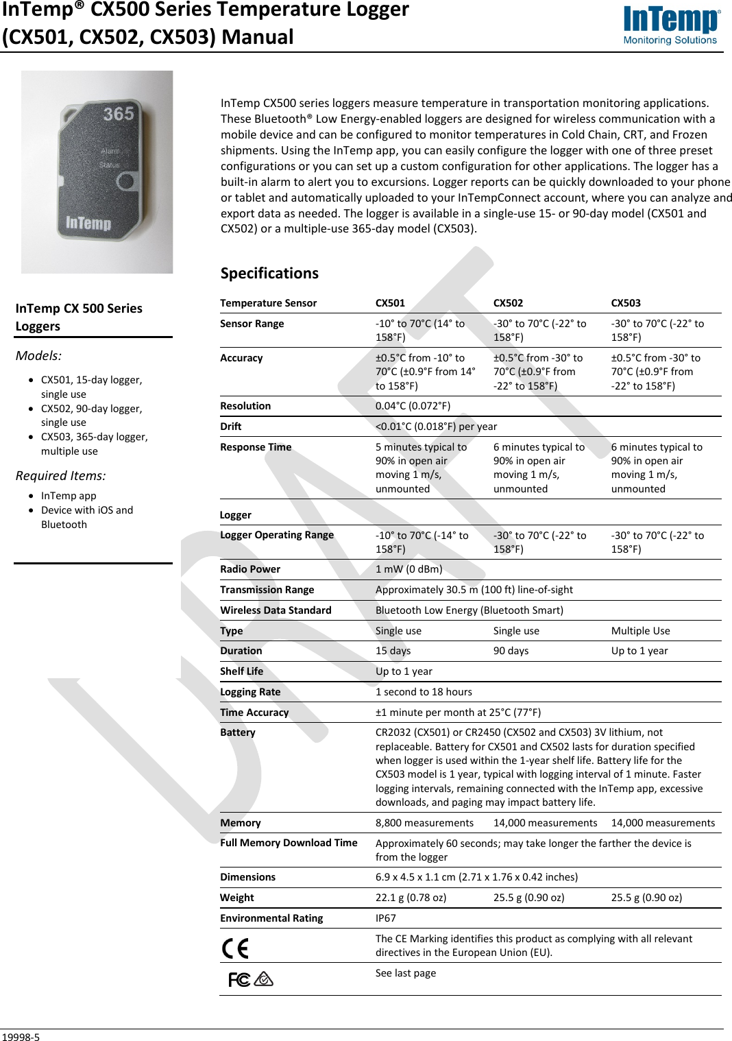InTemp® CX500 Series Temperature Logger  (CX501, CX502, CX503) Manual 19998-5 InTemp CX500 series loggers measure temperature in transportation monitoring applications. These Bluetooth® Low Energy-enabled loggers are designed for wireless communication with a mobile device and can be configured to monitor temperatures in Cold Chain, CRT, and Frozen shipments. Using the InTemp app, you can easily configure the logger with one of three preset configurations or you can set up a custom configuration for other applications. The logger has a built-in alarm to alert you to excursions. Logger reports can be quickly downloaded to your phone or tablet and automatically uploaded to your InTempConnect account, where you can analyze and export data as needed. The logger is available in a single-use 15- or 90-day model (CX501 and CX502) or a multiple-use 365-day model (CX503). Specifications Temperature Sensor CX501 CX502 CX503 Sensor Range -10° to 70°C (14° to 158°F) -30° to 70°C (-22° to 158°F) -30° to 70°C (-22° to 158°F) Accuracy ±0.5°C from -10° to 70°C (±0.9°F from 14° to 158°F) ±0.5°C from -30° to 70°C (±0.9°F from  -22° to 158°F) ±0.5°C from -30° to 70°C (±0.9°F from  -22° to 158°F) Resolution 0.04°C (0.072°F) Drift &lt;0.01°C (0.018°F) per year Response Time 5 minutes typical to 90% in open air moving 1 m/s, unmounted 6 minutes typical to 90% in open air moving 1 m/s, unmounted 6 minutes typical to 90% in open air moving 1 m/s, unmounted Logger  Logger Operating Range -10° to 70°C (-14° to 158°F) -30° to 70°C (-22° to 158°F) -30° to 70°C (-22° to 158°F) Radio Power 1 mW (0 dBm) Transmission Range Approximately 30.5 m (100 ft) line-of-sight Wireless Data Standard Bluetooth Low Energy (Bluetooth Smart) Type Single use Single use Multiple Use Duration 15 days 90 days Up to 1 year Shelf Life Up to 1 year Logging Rate 1 second to 18 hours Time Accuracy ±1 minute per month at 25°C (77°F) Battery CR2032 (CX501) or CR2450 (CX502 and CX503) 3V lithium, not replaceable. Battery for CX501 and CX502 lasts for duration specified when logger is used within the 1-year shelf life. Battery life for the CX503 model is 1 year, typical with logging interval of 1 minute. Faster logging intervals, remaining connected with the InTemp app, excessive downloads, and paging may impact battery life. Memory 8,800 measurements 14,000 measurements 14,000 measurements Full Memory Download Time Approximately 60 seconds; may take longer the farther the device is from the logger Dimensions 6.9 x 4.5 x 1.1 cm (2.71 x 1.76 x 0.42 inches) Weight 22.1 g (0.78 oz) 25.5 g (0.90 oz) 25.5 g (0.90 oz) Environmental Rating IP67  The CE Marking identifies this product as complying with all relevant directives in the European Union (EU).     See last page InTemp CX 500 Series Loggers Models: • CX501, 15-day logger, single use • CX502, 90-day logger, single use • CX503, 365-day logger, multiple use Required Items: • InTemp app • Device with iOS and Bluetooth   