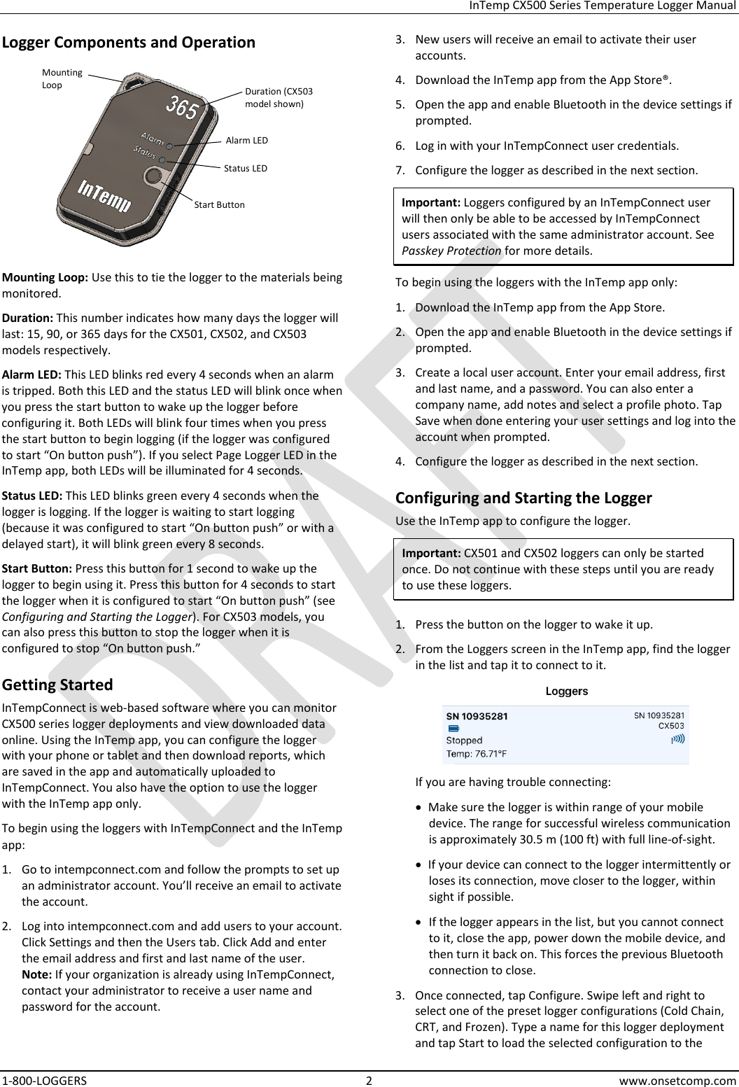  InTemp CX500 Series Temperature Logger Manual 1-800-LOGGERS  2  www.onsetcomp.com Logger Components and Operation  Mounting Loop: Use this to tie the logger to the materials being monitored. Duration: This number indicates how many days the logger will last: 15, 90, or 365 days for the CX501, CX502, and CX503 models respectively. Alarm LED: This LED blinks red every 4 seconds when an alarm is tripped. Both this LED and the status LED will blink once when you press the start button to wake up the logger before configuring it. Both LEDs will blink four times when you press the start button to begin logging (if the logger was configured to start “On button push”). If you select Page Logger LED in the InTemp app, both LEDs will be illuminated for 4 seconds. Status LED: This LED blinks green every 4 seconds when the logger is logging. If the logger is waiting to start logging (because it was configured to start “On button push” or with a delayed start), it will blink green every 8 seconds. Start Button: Press this button for 1 second to wake up the logger to begin using it. Press this button for 4 seconds to start the logger when it is configured to start “On button push” (see Configuring and Starting the Logger). For CX503 models, you can also press this button to stop the logger when it is configured to stop “On button push.” Getting Started InTempConnect is web-based software where you can monitor CX500 series logger deployments and view downloaded data online. Using the InTemp app, you can configure the logger with your phone or tablet and then download reports, which are saved in the app and automatically uploaded to InTempConnect. You also have the option to use the logger with the InTemp app only. To begin using the loggers with InTempConnect and the InTemp app: 1. Go to intempconnect.com and follow the prompts to set up an administrator account. You’ll receive an email to activate the account. 2. Log into intempconnect.com and add users to your account. Click Settings and then the Users tab. Click Add and enter the email address and first and last name of the user.  Note: If your organization is already using InTempConnect, contact your administrator to receive a user name and password for the account. 3. New users will receive an email to activate their user accounts. 4. Download the InTemp app from the App Store®. 5. Open the app and enable Bluetooth in the device settings if prompted. 6. Log in with your InTempConnect user credentials. 7. Configure the logger as described in the next section. Important: Loggers configured by an InTempConnect user will then only be able to be accessed by InTempConnect users associated with the same administrator account. See Passkey Protection for more details. To begin using the loggers with the InTemp app only: 1. Download the InTemp app from the App Store. 2. Open the app and enable Bluetooth in the device settings if prompted. 3. Create a local user account. Enter your email address, first and last name, and a password. You can also enter a company name, add notes and select a profile photo. Tap Save when done entering your user settings and log into the account when prompted. 4. Configure the logger as described in the next section. Configuring and Starting the Logger Use the InTemp app to configure the logger. Important: CX501 and CX502 loggers can only be started once. Do not continue with these steps until you are ready to use these loggers.  1. Press the button on the logger to wake it up. 2. From the Loggers screen in the InTemp app, find the logger in the list and tap it to connect to it.   If you are having trouble connecting: • Make sure the logger is within range of your mobile device. The range for successful wireless communication is approximately 30.5 m (100 ft) with full line-of-sight. • If your device can connect to the logger intermittently or loses its connection, move closer to the logger, within sight if possible. • If the logger appears in the list, but you cannot connect to it, close the app, power down the mobile device, and then turn it back on. This forces the previous Bluetooth connection to close. 3. Once connected, tap Configure. Swipe left and right to select one of the preset logger configurations (Cold Chain, CRT, and Frozen). Type a name for this logger deployment and tap Start to load the selected configuration to the Duration (CX503 model shown) Alarm LED Status LED Mounting Loop Start Button 