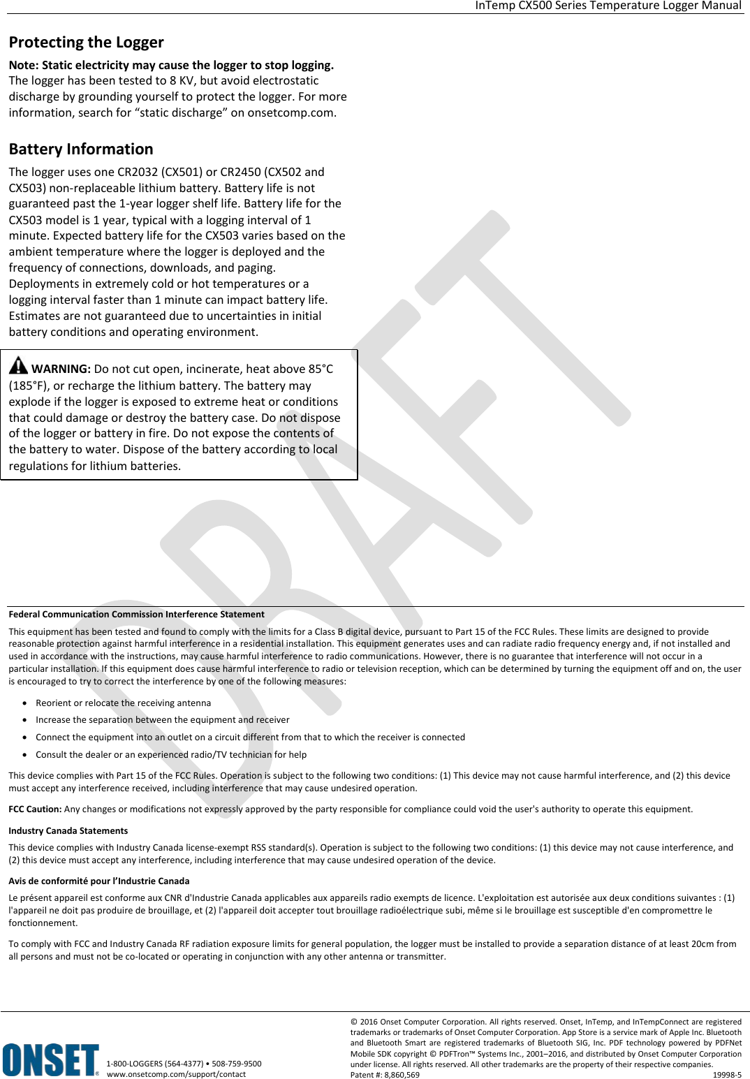  InTemp CX500 Series Temperature Logger Manual   1-800-LOGGERS (564-4377) • 508-759-9500 www.onsetcomp.com/support/contact © 2016 Onset Computer Corporation. All rights reserved. Onset, InTemp, and InTempConnect are registered trademarks or trademarks of Onset Computer Corporation. App Store is a service mark of Apple Inc. Bluetooth and Bluetooth Smart are registered trademarks  of Bluetooth SIG, Inc. PDF technology powered by PDFNet Mobile SDK copyright © PDFTron™ Systems Inc., 2001–2016, and distributed by Onset Computer Corporation under license. All rights reserved. All other trademarks are the property of their respective companies. Patent #: 8,860,569 19998-5  Protecting the Logger Note: Static electricity may cause the logger to stop logging. The logger has been tested to 8 KV, but avoid electrostatic discharge by grounding yourself to protect the logger. For more information, search for “static discharge” on onsetcomp.com. Battery Information The logger uses one CR2032 (CX501) or CR2450 (CX502 and CX503) non-replaceable lithium battery. Battery life is not guaranteed past the 1-year logger shelf life. Battery life for the CX503 model is 1 year, typical with a logging interval of 1 minute. Expected battery life for the CX503 varies based on the ambient temperature where the logger is deployed and the frequency of connections, downloads, and paging. Deployments in extremely cold or hot temperatures or a logging interval faster than 1 minute can impact battery life. Estimates are not guaranteed due to uncertainties in initial battery conditions and operating environment.  WARNING: Do not cut open, incinerate, heat above 85°C (185°F), or recharge the lithium battery. The battery may explode if the logger is exposed to extreme heat or conditions that could damage or destroy the battery case. Do not dispose of the logger or battery in fire. Do not expose the contents of the battery to water. Dispose of the battery according to local regulations for lithium batteries.                        Federal Communication Commission Interference Statement This equipment has been tested and found to comply with the limits for a Class B digital device, pursuant to Part 15 of the FCC Rules. These limits are designed to provide reasonable protection against harmful interference in a residential installation. This equipment generates uses and can radiate radio frequency energy and, if not installed and used in accordance with the instructions, may cause harmful interference to radio communications. However, there is no guarantee that interference will not occur in a particular installation. If this equipment does cause harmful interference to radio or television reception, which can be determined by turning the equipment off and on, the user is encouraged to try to correct the interference by one of the following measures: • Reorient or relocate the receiving antenna • Increase the separation between the equipment and receiver • Connect the equipment into an outlet on a circuit different from that to which the receiver is connected • Consult the dealer or an experienced radio/TV technician for help This device complies with Part 15 of the FCC Rules. Operation is subject to the following two conditions: (1) This device may not cause harmful interference, and (2) this device must accept any interference received, including interference that may cause undesired operation. FCC Caution: Any changes or modifications not expressly approved by the party responsible for compliance could void the user&apos;s authority to operate this equipment. Industry Canada Statements This device complies with Industry Canada license-exempt RSS standard(s). Operation is subject to the following two conditions: (1) this device may not cause interference, and (2) this device must accept any interference, including interference that may cause undesired operation of the device. Avis de conformité pour l’Industrie Canada Le présent appareil est conforme aux CNR d&apos;Industrie Canada applicables aux appareils radio exempts de licence. L&apos;exploitation est autorisée aux deux conditions suivantes : (1) l&apos;appareil ne doit pas produire de brouillage, et (2) l&apos;appareil doit accepter tout brouillage radioélectrique subi, même si le brouillage est susceptible d&apos;en compromettre le fonctionnement. To comply with FCC and Industry Canada RF radiation exposure limits for general population, the logger must be installed to provide a separation distance of at least 20cm from all persons and must not be co-located or operating in conjunction with any other antenna or transmitter. 