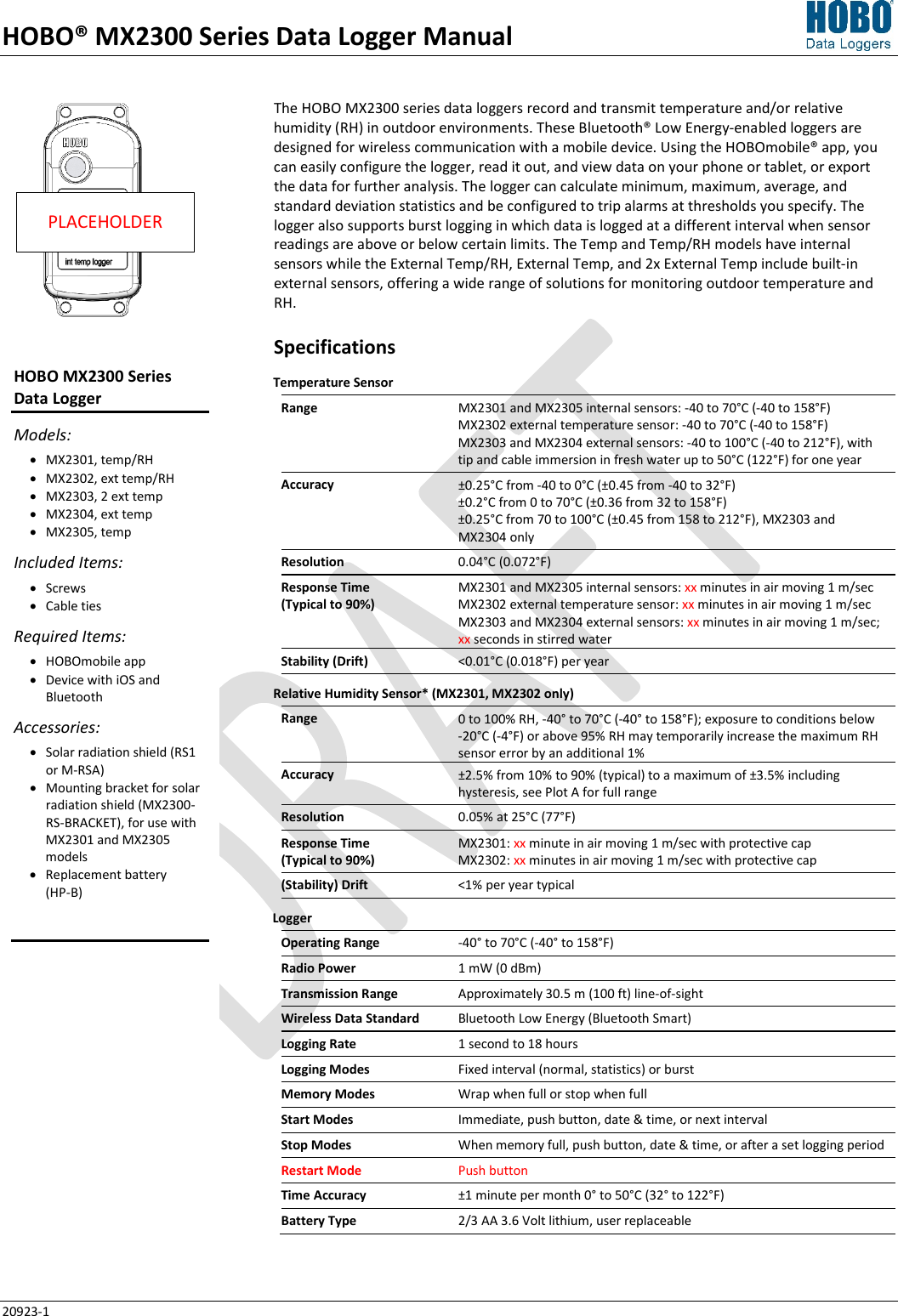 HOBO® MX2300 Series Data Logger Manual 20923-1 The HOBO MX2300 series data loggers record and transmit temperature and/or relative humidity (RH) in outdoor environments. These Bluetooth® Low Energy-enabled loggers are designed for wireless communication with a mobile device. Using the HOBOmobile® app, you can easily configure the logger, read it out, and view data on your phone or tablet, or export the data for further analysis. The logger can calculate minimum, maximum, average, and standard deviation statistics and be configured to trip alarms at thresholds you specify. The logger also supports burst logging in which data is logged at a different interval when sensor readings are above or below certain limits. The Temp and Temp/RH models have internal sensors while the External Temp/RH, External Temp, and 2x External Temp include built-in external sensors, offering a wide range of solutions for monitoring outdoor temperature and RH. Specifications Temperature Sensor  Range MX2301 and MX2305 internal sensors: -40 to 70°C (-40 to 158°F) MX2302 external temperature sensor: -40 to 70°C (-40 to 158°F) MX2303 and MX2304 external sensors: -40 to 100°C (-40 to 212°F), with tip and cable immersion in fresh water up to 50°C (122°F) for one year Accuracy ±0.25°C from -40 to 0°C (±0.45 from -40 to 32°F) ±0.2°C from 0 to 70°C (±0.36 from 32 to 158°F) ±0.25°C from 70 to 100°C (±0.45 from 158 to 212°F), MX2303 and MX2304 only Resolution 0.04°C (0.072°F) Response Time  (Typical to 90%) MX2301 and MX2305 internal sensors: xx minutes in air moving 1 m/sec MX2302 external temperature sensor: xx minutes in air moving 1 m/sec  MX2303 and MX2304 external sensors: xx minutes in air moving 1 m/sec; xx seconds in stirred water Stability (Drift)  &lt;0.01°C (0.018°F) per year Relative Humidity Sensor* (MX2301, MX2302 only) Range 0 to 100% RH, -40° to 70°C (-40° to 158°F); exposure to conditions below  -20°C (-4°F) or above 95% RH may temporarily increase the maximum RH sensor error by an additional 1% Accuracy ±2.5% from 10% to 90% (typical) to a maximum of ±3.5% including hysteresis, see Plot A for full range Resolution 0.05% at 25°C (77°F) Response Time  (Typical to 90%) MX2301: xx minute in air moving 1 m/sec with protective cap MX2302: xx minutes in air moving 1 m/sec with protective cap (Stability) Drift &lt;1% per year typical Logger  Operating Range -40° to 70°C (-40° to 158°F) Radio Power 1 mW (0 dBm) Transmission Range Approximately 30.5 m (100 ft) line-of-sight Wireless Data Standard Bluetooth Low Energy (Bluetooth Smart) Logging Rate 1 second to 18 hours Logging Modes Fixed interval (normal, statistics) or burst Memory Modes Wrap when full or stop when full Start Modes Immediate, push button, date &amp; time, or next interval Stop Modes When memory full, push button, date &amp; time, or after a set logging period Restart Mode Push button Time Accuracy ±1 minute per month 0° to 50°C (32° to 122°F) Battery Type 2/3 AA 3.6 Volt lithium, user replaceable  PLACEHOLDER HOBO MX2300 Series  Data Logger Models: • MX2301, temp/RH • MX2302, ext temp/RH • MX2303, 2 ext temp • MX2304, ext temp • MX2305, temp Included Items: • Screws • Cable ties Required Items: • HOBOmobile app • Device with iOS and Bluetooth Accessories: • Solar radiation shield (RS1 or M-RSA) • Mounting bracket for solar radiation shield (MX2300-RS-BRACKET), for use with MX2301 and MX2305 models • Replacement battery  (HP-B)   
