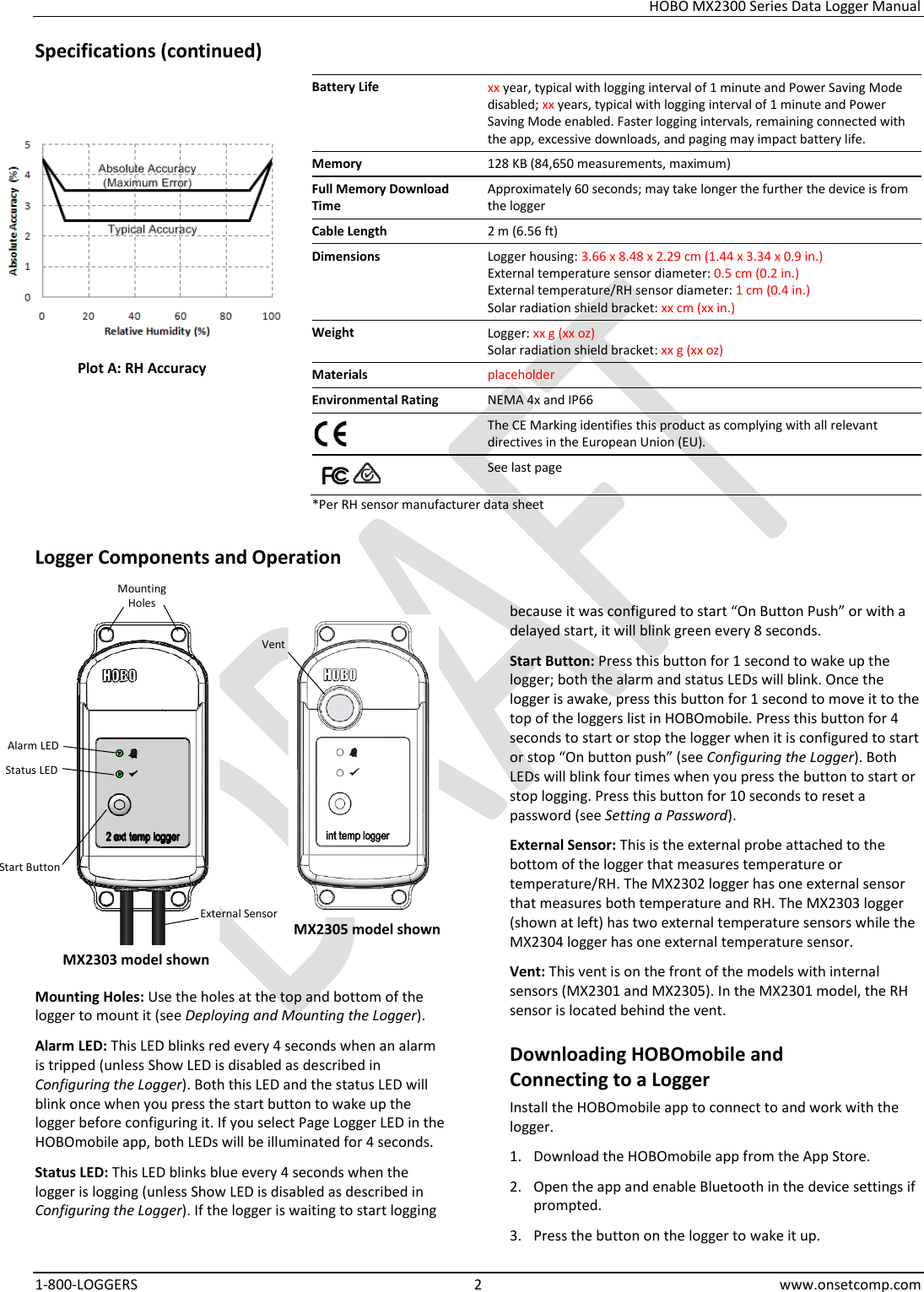 HOBO MX2300 Series Data Logger Manual 1-800-LOGGERS  2  www.onsetcomp.com Specifications (continued) Battery Life xx year, typical with logging interval of 1 minute and Power Saving Mode disabled; xx years, typical with logging interval of 1 minute and Power Saving Mode enabled. Faster logging intervals, remaining connected with the app, excessive downloads, and paging may impact battery life. Memory 128 KB (84,650 measurements, maximum) Full Memory Download Time Approximately 60 seconds; may take longer the further the device is from the logger Cable Length 2 m (6.56 ft) Dimensions Logger housing: 3.66 x 8.48 x 2.29 cm (1.44 x 3.34 x 0.9 in.) External temperature sensor diameter: 0.5 cm (0.2 in.) External temperature/RH sensor diameter: 1 cm (0.4 in.) Solar radiation shield bracket: xx cm (xx in.) Weight Logger: xx g (xx oz) Solar radiation shield bracket: xx g (xx oz) Materials placeholder Environmental Rating NEMA 4x and IP66  The CE Marking identifies this product as complying with all relevant directives in the European Union (EU).      See last page *Per RH sensor manufacturer data sheet Logger Components and Operation    Mounting Holes: Use the holes at the top and bottom of the logger to mount it (see Deploying and Mounting the Logger). Alarm LED: This LED blinks red every 4 seconds when an alarm is tripped (unless Show LED is disabled as described in Configuring the Logger). Both this LED and the status LED will blink once when you press the start button to wake up the logger before configuring it. If you select Page Logger LED in the HOBOmobile app, both LEDs will be illuminated for 4 seconds. Status LED: This LED blinks blue every 4 seconds when the logger is logging (unless Show LED is disabled as described in Configuring the Logger). If the logger is waiting to start logging because it was configured to start “On Button Push” or with a delayed start, it will blink green every 8 seconds. Start Button: Press this button for 1 second to wake up the logger; both the alarm and status LEDs will blink. Once the logger is awake, press this button for 1 second to move it to the top of the loggers list in HOBOmobile. Press this button for 4 seconds to start or stop the logger when it is configured to start or stop “On button push” (see Configuring the Logger). Both LEDs will blink four times when you press the button to start or stop logging. Press this button for 10 seconds to reset a password (see Setting a Password). External Sensor: This is the external probe attached to the bottom of the logger that measures temperature or temperature/RH. The MX2302 logger has one external sensor that measures both temperature and RH. The MX2303 logger (shown at left) has two external temperature sensors while the MX2304 logger has one external temperature sensor. Vent: This vent is on the front of the models with internal sensors (MX2301 and MX2305). In the MX2301 model, the RH sensor is located behind the vent. Downloading HOBOmobile and  Connecting to a Logger Install the HOBOmobile app to connect to and work with the logger. 1. Download the HOBOmobile app from the App Store. 2. Open the app and enable Bluetooth in the device settings if prompted. 3. Press the button on the logger to wake it up. MX2303 model shown Vent Plot A: RH Accuracy Alarm LED Mounting Holes Start Button External Sensor Status LED MX2305 model shown 