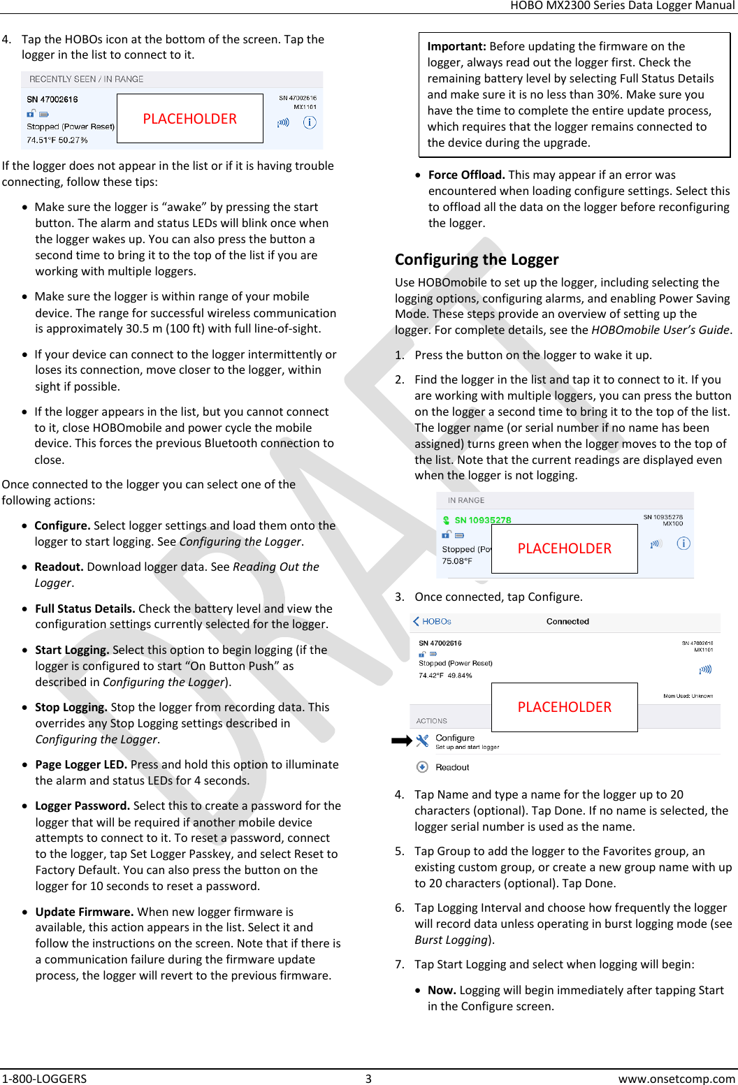 HOBO MX2300 Series Data Logger Manual 1-800-LOGGERS  3  www.onsetcomp.com 4. Tap the HOBOs icon at the bottom of the screen. Tap the logger in the list to connect to it.   If the logger does not appear in the list or if it is having trouble connecting, follow these tips: • Make sure the logger is “awake” by pressing the start button. The alarm and status LEDs will blink once when the logger wakes up. You can also press the button a second time to bring it to the top of the list if you are working with multiple loggers. • Make sure the logger is within range of your mobile device. The range for successful wireless communication is approximately 30.5 m (100 ft) with full line-of-sight. • If your device can connect to the logger intermittently or loses its connection, move closer to the logger, within sight if possible. • If the logger appears in the list, but you cannot connect to it, close HOBOmobile and power cycle the mobile device. This forces the previous Bluetooth connection to close. Once connected to the logger you can select one of the following actions: • Configure. Select logger settings and load them onto the logger to start logging. See Configuring the Logger. • Readout. Download logger data. See Reading Out the Logger. • Full Status Details. Check the battery level and view the configuration settings currently selected for the logger. • Start Logging. Select this option to begin logging (if the logger is configured to start “On Button Push” as described in Configuring the Logger). • Stop Logging. Stop the logger from recording data. This overrides any Stop Logging settings described in Configuring the Logger. • Page Logger LED. Press and hold this option to illuminate the alarm and status LEDs for 4 seconds. • Logger Password. Select this to create a password for the logger that will be required if another mobile device attempts to connect to it. To reset a password, connect to the logger, tap Set Logger Passkey, and select Reset to Factory Default. You can also press the button on the logger for 10 seconds to reset a password. • Update Firmware. When new logger firmware is available, this action appears in the list. Select it and follow the instructions on the screen. Note that if there is a communication failure during the firmware update process, the logger will revert to the previous firmware. Important: Before updating the firmware on the logger, always read out the logger first. Check the remaining battery level by selecting Full Status Details and make sure it is no less than 30%. Make sure you have the time to complete the entire update process, which requires that the logger remains connected to the device during the upgrade. • Force Offload. This may appear if an error was encountered when loading configure settings. Select this to offload all the data on the logger before reconfiguring the logger. Configuring the Logger Use HOBOmobile to set up the logger, including selecting the logging options, configuring alarms, and enabling Power Saving Mode. These steps provide an overview of setting up the logger. For complete details, see the HOBOmobile User’s Guide. 1. Press the button on the logger to wake it up. 2. Find the logger in the list and tap it to connect to it. If you are working with multiple loggers, you can press the button on the logger a second time to bring it to the top of the list. The logger name (or serial number if no name has been assigned) turns green when the logger moves to the top of the list. Note that the current readings are displayed even when the logger is not logging.  3. Once connected, tap Configure.   4. Tap Name and type a name for the logger up to 20 characters (optional). Tap Done. If no name is selected, the logger serial number is used as the name. 5. Tap Group to add the logger to the Favorites group, an existing custom group, or create a new group name with up to 20 characters (optional). Tap Done. 6. Tap Logging Interval and choose how frequently the logger will record data unless operating in burst logging mode (see Burst Logging). 7. Tap Start Logging and select when logging will begin: • Now. Logging will begin immediately after tapping Start in the Configure screen. PLACEHOLDER PLACEHOLDER PLACEHOLDER 
