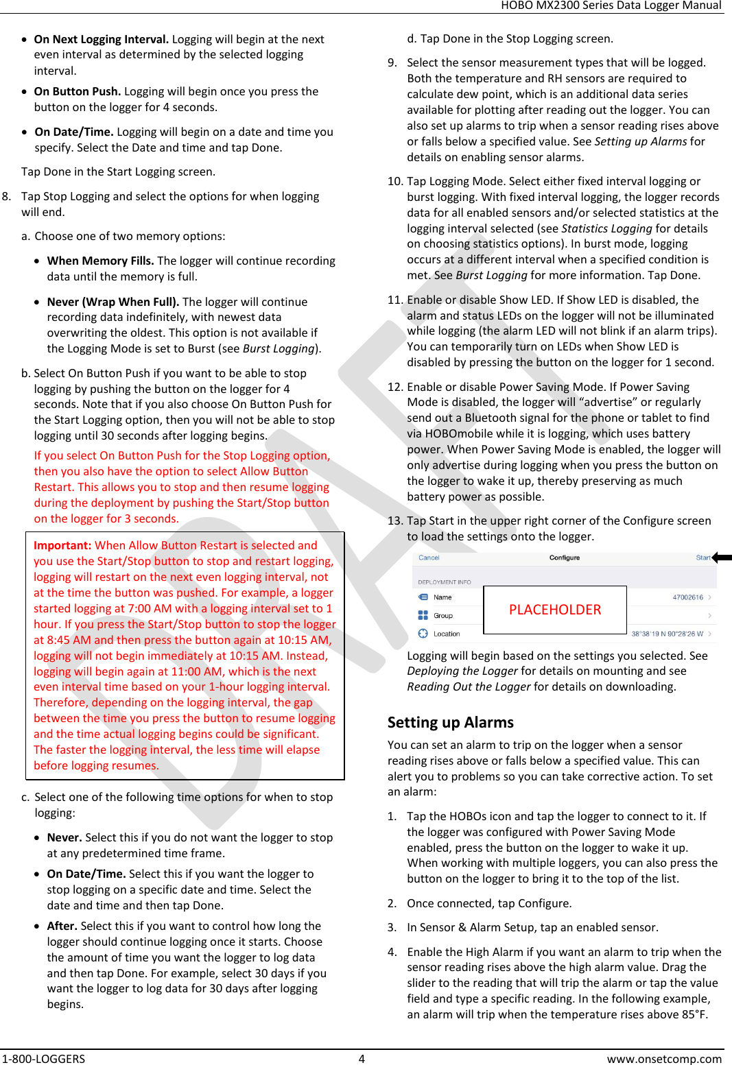 HOBO MX2300 Series Data Logger Manual 1-800-LOGGERS  4  www.onsetcomp.com • On Next Logging Interval. Logging will begin at the next even interval as determined by the selected logging interval. • On Button Push. Logging will begin once you press the button on the logger for 4 seconds. • On Date/Time. Logging will begin on a date and time you specify. Select the Date and time and tap Done. Tap Done in the Start Logging screen. 8. Tap Stop Logging and select the options for when logging will end. a. Choose one of two memory options: • When Memory Fills. The logger will continue recording data until the memory is full. • Never (Wrap When Full). The logger will continue recording data indefinitely, with newest data overwriting the oldest. This option is not available if the Logging Mode is set to Burst (see Burst Logging). b. Select On Button Push if you want to be able to stop logging by pushing the button on the logger for 4 seconds. Note that if you also choose On Button Push for the Start Logging option, then you will not be able to stop logging until 30 seconds after logging begins. If you select On Button Push for the Stop Logging option, then you also have the option to select Allow Button Restart. This allows you to stop and then resume logging during the deployment by pushing the Start/Stop button on the logger for 3 seconds. Important: When Allow Button Restart is selected and you use the Start/Stop button to stop and restart logging, logging will restart on the next even logging interval, not at the time the button was pushed. For example, a logger started logging at 7:00 AM with a logging interval set to 1 hour. If you press the Start/Stop button to stop the logger at 8:45 AM and then press the button again at 10:15 AM, logging will not begin immediately at 10:15 AM. Instead, logging will begin again at 11:00 AM, which is the next even interval time based on your 1-hour logging interval. Therefore, depending on the logging interval, the gap between the time you press the button to resume logging and the time actual logging begins could be significant. The faster the logging interval, the less time will elapse before logging resumes. c. Select one of the following time options for when to stop logging: • Never. Select this if you do not want the logger to stop at any predetermined time frame. • On Date/Time. Select this if you want the logger to stop logging on a specific date and time. Select the date and time and then tap Done. • After. Select this if you want to control how long the logger should continue logging once it starts. Choose the amount of time you want the logger to log data and then tap Done. For example, select 30 days if you want the logger to log data for 30 days after logging begins. d. Tap Done in the Stop Logging screen. 9. Select the sensor measurement types that will be logged. Both the temperature and RH sensors are required to calculate dew point, which is an additional data series available for plotting after reading out the logger. You can also set up alarms to trip when a sensor reading rises above or falls below a specified value. See Setting up Alarms for details on enabling sensor alarms. 10. Tap Logging Mode. Select either fixed interval logging or burst logging. With fixed interval logging, the logger records data for all enabled sensors and/or selected statistics at the logging interval selected (see Statistics Logging for details on choosing statistics options). In burst mode, logging occurs at a different interval when a specified condition is met. See Burst Logging for more information. Tap Done. 11. Enable or disable Show LED. If Show LED is disabled, the alarm and status LEDs on the logger will not be illuminated while logging (the alarm LED will not blink if an alarm trips). You can temporarily turn on LEDs when Show LED is disabled by pressing the button on the logger for 1 second. 12. Enable or disable Power Saving Mode. If Power Saving Mode is disabled, the logger will “advertise” or regularly send out a Bluetooth signal for the phone or tablet to find via HOBOmobile while it is logging, which uses battery power. When Power Saving Mode is enabled, the logger will only advertise during logging when you press the button on the logger to wake it up, thereby preserving as much battery power as possible. 13. Tap Start in the upper right corner of the Configure screen to load the settings onto the logger.  Logging will begin based on the settings you selected. See Deploying the Logger for details on mounting and see Reading Out the Logger for details on downloading. Setting up Alarms You can set an alarm to trip on the logger when a sensor reading rises above or falls below a specified value. This can alert you to problems so you can take corrective action. To set an alarm: 1. Tap the HOBOs icon and tap the logger to connect to it. If the logger was configured with Power Saving Mode enabled, press the button on the logger to wake it up. When working with multiple loggers, you can also press the button on the logger to bring it to the top of the list. 2. Once connected, tap Configure. 3. In Sensor &amp; Alarm Setup, tap an enabled sensor. 4. Enable the High Alarm if you want an alarm to trip when the sensor reading rises above the high alarm value. Drag the slider to the reading that will trip the alarm or tap the value field and type a specific reading. In the following example, an alarm will trip when the temperature rises above 85°F. PLACEHOLDER 