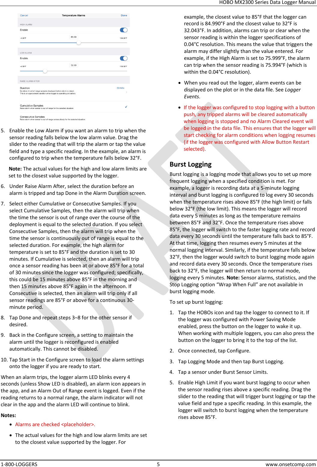 HOBO MX2300 Series Data Logger Manual 1-800-LOGGERS  5  www.onsetcomp.com  5. Enable the Low Alarm if you want an alarm to trip when the sensor reading falls below the low alarm value. Drag the slider to the reading that will trip the alarm or tap the value field and type a specific reading. In the example, an alarm is configured to trip when the temperature falls below 32°F. Note: The actual values for the high and low alarm limits are set to the closest value supported by the logger. 6. Under Raise Alarm After, select the duration before an alarm is tripped and tap Done in the Alarm Duration screen. 7. Select either Cumulative or Consecutive Samples. If you select Cumulative Samples, then the alarm will trip when the time the sensor is out of range over the course of the deployment is equal to the selected duration. If you select Consecutive Samples, then the alarm will trip when the time the sensor is continuously out of range is equal to the selected duration. For example, the high alarm for temperature is set to 85°F and the duration is set to 30 minutes. If Cumulative is selected, then an alarm will trip once a sensor reading has been at or above 85°F for a total of 30 minutes since the logger was configured; specifically, this could be 15 minutes above 85°F in the morning and then 15 minutes above 85°F again in the afternoon. If Consecutive is selected, then an alarm will trip only if all sensor readings are 85°F or above for a continuous 30-minute period. 8. Tap Done and repeat steps 3–8 for the other sensor if desired. 9. Back in the Configure screen, a setting to maintain the alarm until the logger is reconfigured is enabled automatically. This cannot be disabled. 10. Tap Start in the Configure screen to load the alarm settings onto the logger if you are ready to start. When an alarm trips, the logger alarm LED blinks every 4 seconds (unless Show LED is disabled), an alarm icon appears in the app, and an Alarm Out of Range event is logged. Even if the reading returns to a normal range, the alarm indicator will not clear in the app and the alarm LED will continue to blink. Notes: • Alarms are checked &lt;placeholder&gt;. • The actual values for the high and low alarm limits are set to the closest value supported by the logger. For example, the closest value to 85°F that the logger can record is 84.990°F and the closest value to 32°F is 32.043°F. In addition, alarms can trip or clear when the sensor reading is within the logger specifications of 0.04°C resolution. This means the value that triggers the alarm may differ slightly than the value entered. For example, if the High Alarm is set to 75.999°F, the alarm can trip when the sensor reading is 75.994°F (which is within the 0.04°C resolution). • When you read out the logger, alarm events can be displayed on the plot or in the data file. See Logger Events. • If the logger was configured to stop logging with a button push, any tripped alarms will be cleared automatically when logging is stopped and no Alarm Cleared event will be logged in the data file. This ensures that the logger will start checking for alarm conditions when logging resumes (if the logger was configured with Allow Button Restart selected). Burst Logging Burst logging is a logging mode that allows you to set up more frequent logging when a specified condition is met. For example, a logger is recording data at a 5-minute logging interval and burst logging is configured to log every 30 seconds when the temperature rises above 85°F (the high limit) or falls below 32°F (the low limit). This means the logger will record data every 5 minutes as long as the temperature remains between 85°F and 32°F. Once the temperature rises above 85°F, the logger will switch to the faster logging rate and record data every 30 seconds until the temperature falls back to 85°F. At that time, logging then resumes every 5 minutes at the normal logging interval. Similarly, if the temperature falls below 32°F, then the logger would switch to burst logging mode again and record data every 30 seconds. Once the temperature rises back to 32°F, the logger will then return to normal mode, logging every 5 minutes. Note: Sensor alarms, statistics, and the Stop Logging option “Wrap When Full” are not available in burst logging mode. To set up burst logging: 1. Tap the HOBOs icon and tap the logger to connect to it. If the logger was configured with Power Saving Mode enabled, press the button on the logger to wake it up. When working with multiple loggers, you can also press the button on the logger to bring it to the top of the list. 2. Once connected, tap Configure. 3. Tap Logging Mode and then tap Burst Logging. 4. Tap a sensor under Burst Sensor Limits. 5. Enable High Limit if you want burst logging to occur when the sensor reading rises above a specific reading. Drag the slider to the reading that will trigger burst logging or tap the value field and type a specific reading. In this example, the logger will switch to burst logging when the temperature rises above 85°F. 