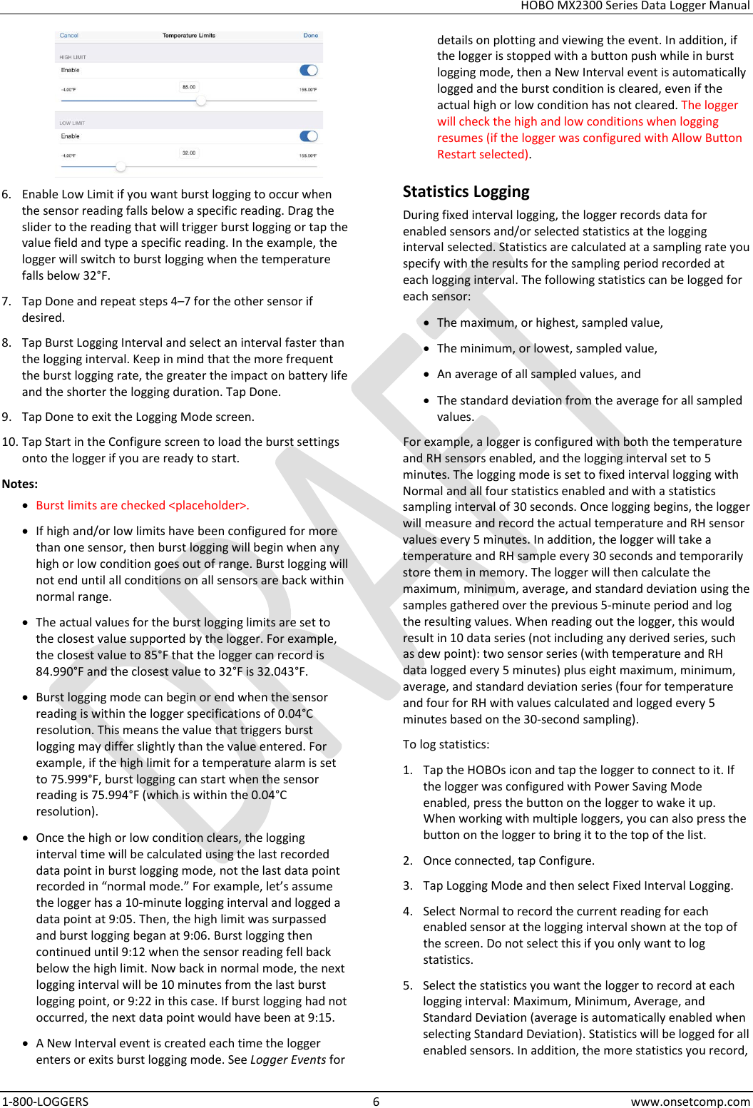 HOBO MX2300 Series Data Logger Manual 1-800-LOGGERS  6  www.onsetcomp.com  6. Enable Low Limit if you want burst logging to occur when the sensor reading falls below a specific reading. Drag the slider to the reading that will trigger burst logging or tap the value field and type a specific reading. In the example, the logger will switch to burst logging when the temperature falls below 32°F. 7. Tap Done and repeat steps 4–7 for the other sensor if desired. 8. Tap Burst Logging Interval and select an interval faster than the logging interval. Keep in mind that the more frequent the burst logging rate, the greater the impact on battery life and the shorter the logging duration. Tap Done. 9. Tap Done to exit the Logging Mode screen. 10. Tap Start in the Configure screen to load the burst settings onto the logger if you are ready to start. Notes: • Burst limits are checked &lt;placeholder&gt;. • If high and/or low limits have been configured for more than one sensor, then burst logging will begin when any high or low condition goes out of range. Burst logging will not end until all conditions on all sensors are back within normal range. • The actual values for the burst logging limits are set to the closest value supported by the logger. For example, the closest value to 85°F that the logger can record is 84.990°F and the closest value to 32°F is 32.043°F. • Burst logging mode can begin or end when the sensor reading is within the logger specifications of 0.04°C resolution. This means the value that triggers burst logging may differ slightly than the value entered. For example, if the high limit for a temperature alarm is set to 75.999°F, burst logging can start when the sensor reading is 75.994°F (which is within the 0.04°C resolution). • Once the high or low condition clears, the logging interval time will be calculated using the last recorded data point in burst logging mode, not the last data point recorded in “normal mode.” For example, let’s assume the logger has a 10-minute logging interval and logged a data point at 9:05. Then, the high limit was surpassed and burst logging began at 9:06. Burst logging then continued until 9:12 when the sensor reading fell back below the high limit. Now back in normal mode, the next logging interval will be 10 minutes from the last burst logging point, or 9:22 in this case. If burst logging had not occurred, the next data point would have been at 9:15. • A New Interval event is created each time the logger enters or exits burst logging mode. See Logger Events for details on plotting and viewing the event. In addition, if the logger is stopped with a button push while in burst logging mode, then a New Interval event is automatically logged and the burst condition is cleared, even if the actual high or low condition has not cleared. The logger will check the high and low conditions when logging resumes (if the logger was configured with Allow Button Restart selected). Statistics Logging During fixed interval logging, the logger records data for enabled sensors and/or selected statistics at the logging interval selected. Statistics are calculated at a sampling rate you specify with the results for the sampling period recorded at each logging interval. The following statistics can be logged for each sensor: • The maximum, or highest, sampled value, • The minimum, or lowest, sampled value, • An average of all sampled values, and • The standard deviation from the average for all sampled values. For example, a logger is configured with both the temperature and RH sensors enabled, and the logging interval set to 5 minutes. The logging mode is set to fixed interval logging with Normal and all four statistics enabled and with a statistics sampling interval of 30 seconds. Once logging begins, the logger will measure and record the actual temperature and RH sensor values every 5 minutes. In addition, the logger will take a temperature and RH sample every 30 seconds and temporarily store them in memory. The logger will then calculate the maximum, minimum, average, and standard deviation using the samples gathered over the previous 5-minute period and log the resulting values. When reading out the logger, this would result in 10 data series (not including any derived series, such as dew point): two sensor series (with temperature and RH data logged every 5 minutes) plus eight maximum, minimum, average, and standard deviation series (four for temperature and four for RH with values calculated and logged every 5 minutes based on the 30-second sampling). To log statistics: 1. Tap the HOBOs icon and tap the logger to connect to it. If the logger was configured with Power Saving Mode enabled, press the button on the logger to wake it up. When working with multiple loggers, you can also press the button on the logger to bring it to the top of the list. 2. Once connected, tap Configure. 3. Tap Logging Mode and then select Fixed Interval Logging. 4. Select Normal to record the current reading for each enabled sensor at the logging interval shown at the top of the screen. Do not select this if you only want to log statistics. 5. Select the statistics you want the logger to record at each logging interval: Maximum, Minimum, Average, and Standard Deviation (average is automatically enabled when selecting Standard Deviation). Statistics will be logged for all enabled sensors. In addition, the more statistics you record, 