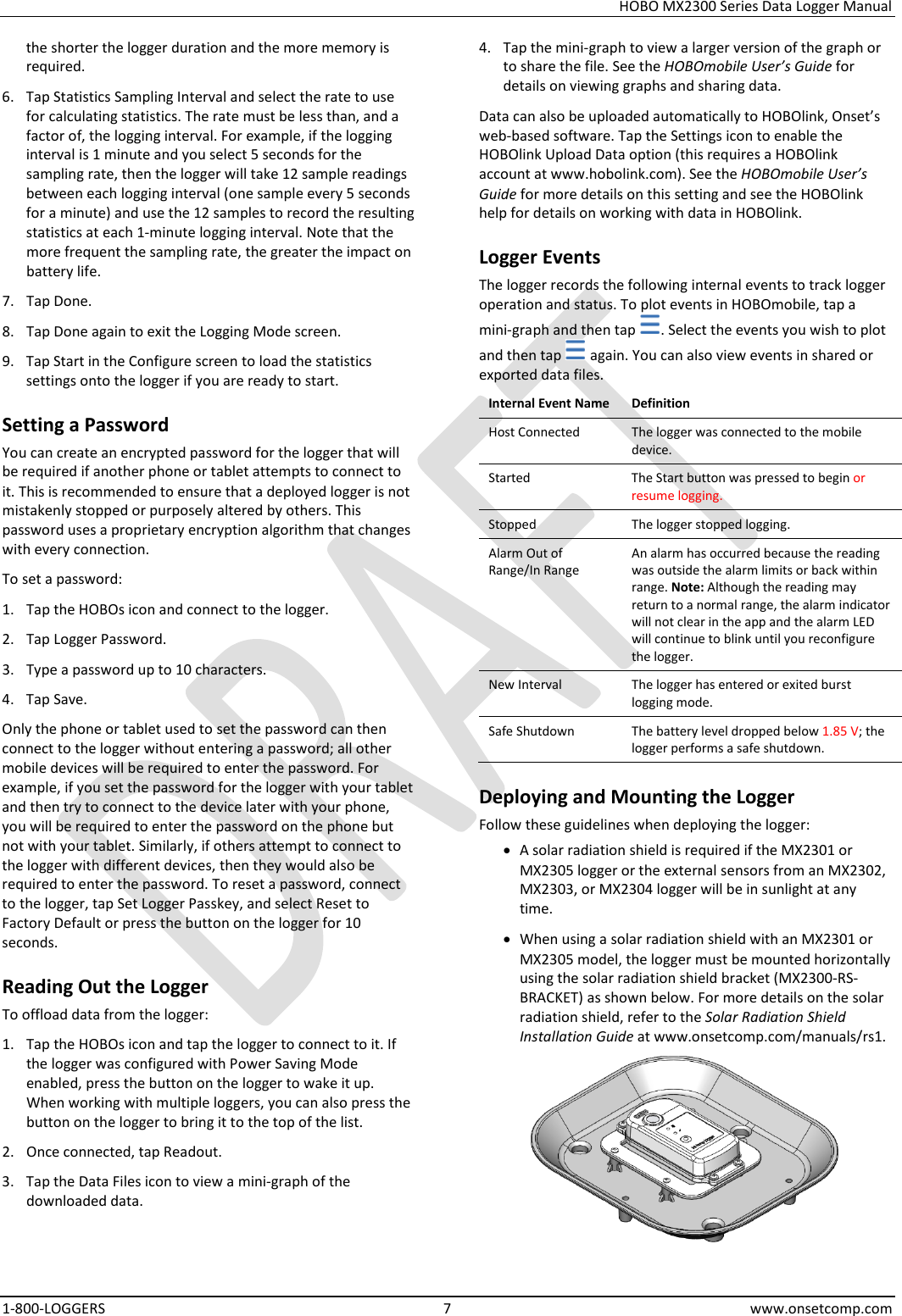 HOBO MX2300 Series Data Logger Manual 1-800-LOGGERS  7  www.onsetcomp.com the shorter the logger duration and the more memory is required. 6. Tap Statistics Sampling Interval and select the rate to use for calculating statistics. The rate must be less than, and a factor of, the logging interval. For example, if the logging interval is 1 minute and you select 5 seconds for the sampling rate, then the logger will take 12 sample readings between each logging interval (one sample every 5 seconds for a minute) and use the 12 samples to record the resulting statistics at each 1-minute logging interval. Note that the more frequent the sampling rate, the greater the impact on battery life. 7. Tap Done. 8. Tap Done again to exit the Logging Mode screen. 9. Tap Start in the Configure screen to load the statistics settings onto the logger if you are ready to start. Setting a Password You can create an encrypted password for the logger that will be required if another phone or tablet attempts to connect to it. This is recommended to ensure that a deployed logger is not mistakenly stopped or purposely altered by others. This password uses a proprietary encryption algorithm that changes with every connection. To set a password: 1. Tap the HOBOs icon and connect to the logger. 2. Tap Logger Password. 3. Type a password up to 10 characters. 4. Tap Save. Only the phone or tablet used to set the password can then connect to the logger without entering a password; all other mobile devices will be required to enter the password. For example, if you set the password for the logger with your tablet and then try to connect to the device later with your phone, you will be required to enter the password on the phone but not with your tablet. Similarly, if others attempt to connect to the logger with different devices, then they would also be required to enter the password. To reset a password, connect to the logger, tap Set Logger Passkey, and select Reset to Factory Default or press the button on the logger for 10 seconds. Reading Out the Logger To offload data from the logger: 1. Tap the HOBOs icon and tap the logger to connect to it. If the logger was configured with Power Saving Mode enabled, press the button on the logger to wake it up. When working with multiple loggers, you can also press the button on the logger to bring it to the top of the list. 2. Once connected, tap Readout. 3. Tap the Data Files icon to view a mini-graph of the downloaded data. 4. Tap the mini-graph to view a larger version of the graph or to share the file. See the HOBOmobile User’s Guide for details on viewing graphs and sharing data. Data can also be uploaded automatically to HOBOlink, Onset’s web-based software. Tap the Settings icon to enable the HOBOlink Upload Data option (this requires a HOBOlink account at www.hobolink.com). See the HOBOmobile User’s Guide for more details on this setting and see the HOBOlink help for details on working with data in HOBOlink. Logger Events The logger records the following internal events to track logger operation and status. To plot events in HOBOmobile, tap a mini-graph and then tap  . Select the events you wish to plot and then tap   again. You can also view events in shared or exported data files. Internal Event Name Definition Host Connected The logger was connected to the mobile device. Started The Start button was pressed to begin or resume logging. Stopped The logger stopped logging. Alarm Out of Range/In Range An alarm has occurred because the reading was outside the alarm limits or back within range. Note: Although the reading may return to a normal range, the alarm indicator will not clear in the app and the alarm LED will continue to blink until you reconfigure the logger. New Interval The logger has entered or exited burst logging mode. Safe Shutdown The battery level dropped below 1.85 V; the logger performs a safe shutdown. Deploying and Mounting the Logger Follow these guidelines when deploying the logger: • A solar radiation shield is required if the MX2301 or MX2305 logger or the external sensors from an MX2302, MX2303, or MX2304 logger will be in sunlight at any time. • When using a solar radiation shield with an MX2301 or MX2305 model, the logger must be mounted horizontally using the solar radiation shield bracket (MX2300-RS-BRACKET) as shown below. For more details on the solar radiation shield, refer to the Solar Radiation Shield Installation Guide at www.onsetcomp.com/manuals/rs1.  
