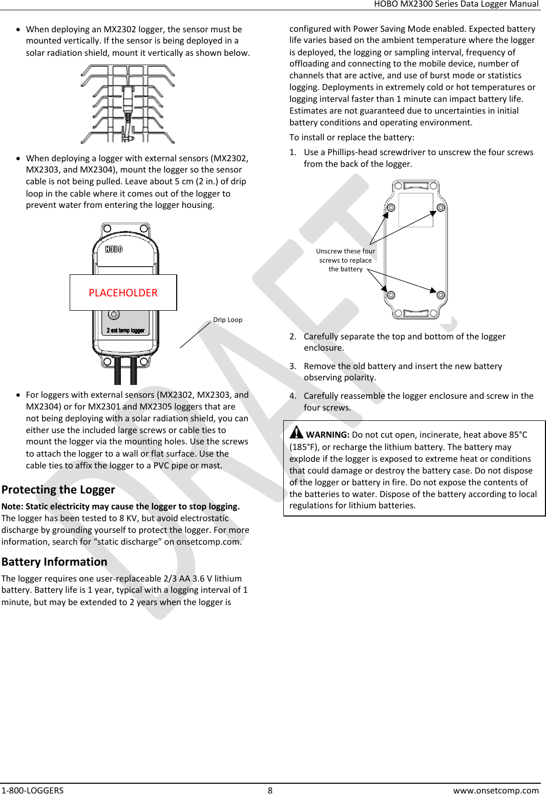 HOBO MX2300 Series Data Logger Manual 1-800-LOGGERS  8  www.onsetcomp.com • When deploying an MX2302 logger, the sensor must be mounted vertically. If the sensor is being deployed in a solar radiation shield, mount it vertically as shown below.  • When deploying a logger with external sensors (MX2302, MX2303, and MX2304), mount the logger so the sensor cable is not being pulled. Leave about 5 cm (2 in.) of drip loop in the cable where it comes out of the logger to prevent water from entering the logger housing.   • For loggers with external sensors (MX2302, MX2303, and MX2304) or for MX2301 and MX2305 loggers that are not being deploying with a solar radiation shield, you can either use the included large screws or cable ties to mount the logger via the mounting holes. Use the screws to attach the logger to a wall or flat surface. Use the cable ties to affix the logger to a PVC pipe or mast. Protecting the Logger Note: Static electricity may cause the logger to stop logging. The logger has been tested to 8 KV, but avoid electrostatic discharge by grounding yourself to protect the logger. For more information, search for “static discharge” on onsetcomp.com. Battery Information The logger requires one user-replaceable 2/3 AA 3.6 V lithium battery. Battery life is 1 year, typical with a logging interval of 1 minute, but may be extended to 2 years when the logger is configured with Power Saving Mode enabled. Expected battery life varies based on the ambient temperature where the logger is deployed, the logging or sampling interval, frequency of offloading and connecting to the mobile device, number of channels that are active, and use of burst mode or statistics logging. Deployments in extremely cold or hot temperatures or logging interval faster than 1 minute can impact battery life. Estimates are not guaranteed due to uncertainties in initial battery conditions and operating environment. To install or replace the battery: 1. Use a Phillips-head screwdriver to unscrew the four screws from the back of the logger.  2. Carefully separate the top and bottom of the logger enclosure. 3. Remove the old battery and insert the new battery observing polarity. 4. Carefully reassemble the logger enclosure and screw in the four screws.  WARNING: Do not cut open, incinerate, heat above 85°C (185°F), or recharge the lithium battery. The battery may explode if the logger is exposed to extreme heat or conditions that could damage or destroy the battery case. Do not dispose of the logger or battery in fire. Do not expose the contents of the batteries to water. Dispose of the battery according to local regulations for lithium batteries.    PLACEHOLDER Unscrew these four screws to replace the battery Drip Loop 