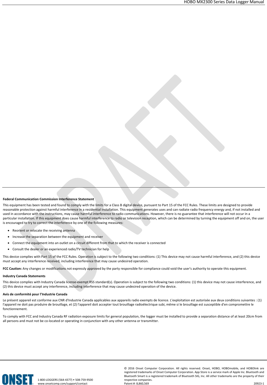 HOBO MX2300 Series Data Logger Manual   1-800-LOGGERS (564-4377) • 508-759-9500 www.onsetcomp.com/support/contact © 2016 Onset Computer Corporation. All rights reserved. Onset, HOBO, HOBOmobile, and HOBOlink are registered trademarks of Onset Computer Corporation. App Store is a service mark of Apple Inc. Bluetooth and Bluetooth Smart is a registered trademark of Bluetooth SIG, Inc. All other trademarks are the property of their respective companies. Patent #: 8,860,569 20923-1                       Federal Communication Commission Interference Statement This equipment has been tested and found to comply with the limits for a Class B digital device, pursuant to Part 15 of the FCC Rules. These limits are designed to provide reasonable protection against harmful interference in a residential installation. This equipment generates uses and can radiate radio frequency energy and, if not installed and used in accordance with the instructions, may cause harmful interference to radio communications. However, there is no guarantee that interference will not occur in a particular installation. If this equipment does cause harmful interference to radio or television reception, which can be determined by turning the equipment off and on, the user is encouraged to try to correct the interference by one of the following measures: • Reorient or relocate the receiving antenna • Increase the separation between the equipment and receiver • Connect the equipment into an outlet on a circuit different from that to which the receiver is connected • Consult the dealer or an experienced radio/TV technician for help This device complies with Part 15 of the FCC Rules. Operation is subject to the following two conditions: (1) This device may not cause harmful interference, and (2) this device must accept any interference received, including interference that may cause undesired operation. FCC Caution: Any changes or modifications not expressly approved by the party responsible for compliance could void the user&apos;s authority to operate this equipment. Industry Canada Statements This device complies with Industry Canada license-exempt RSS standard(s). Operation is subject to the following two conditions: (1) this device may not cause interference, and (2) this device must accept any interference, including interference that may cause undesired operation of the device. Avis de conformité pour l’Industrie Canada Le présent appareil est conforme aux CNR d&apos;Industrie Canada applicables aux appareils radio exempts de licence. L&apos;exploitation est autorisée aux deux conditions suivantes : (1) l&apos;appareil ne doit pas produire de brouillage, et (2) l&apos;appareil doit accepter tout brouillage radioélectrique subi, même si le brouillage est susceptible d&apos;en compromettre le fonctionnement. To comply with FCC and Industry Canada RF radiation exposure limits for general population, the logger must be installed to provide a separation distance of at least 20cm from all persons and must not be co-located or operating in conjunction with any other antenna or transmitter. 