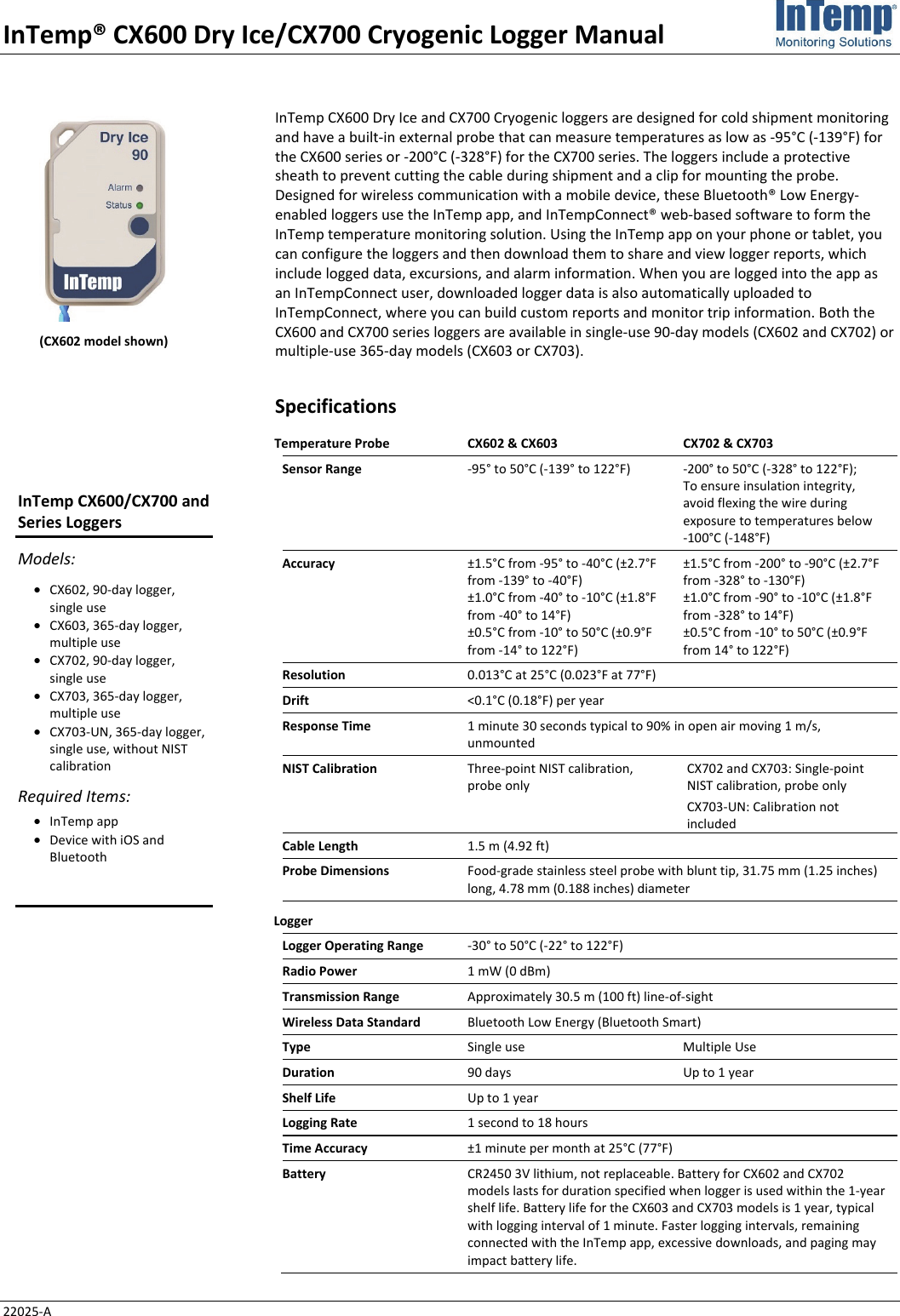 InTemp® CX600 Dry Ice/CX700 Cryogenic Logger Manual 22025-A InTemp CX600 Dry Ice and CX700 Cryogenic loggers are designed for cold shipment monitoring and have a built-in external probe that can measure temperatures as low as -95°C (-139°F) for the CX600 series or -200°C (-328°F) for the CX700 series. The loggers include a protective sheath to prevent cutting the cable during shipment and a clip for mounting the probe. Designed for wireless communication with a mobile device, these Bluetooth® Low Energy-enabled loggers use the InTemp app, and InTempConnect® web-based software to form the InTemp temperature monitoring solution. Using the InTemp app on your phone or tablet, you can configure the loggers and then download them to share and view logger reports, which include logged data, excursions, and alarm information. When you are logged into the app as an InTempConnect user, downloaded logger data is also automatically uploaded to InTempConnect, where you can build custom reports and monitor trip information. Both the CX600 and CX700 series loggers are available in single-use 90-day models (CX602 and CX702) or multiple-use 365-day models (CX603 or CX703). Specifications Temperature Probe CX602 & CX603  CX702 & CX703 Sensor Range  -95° to 50°C (-139° to 122°F)  -200° to 50°C (-328° to 122°F);  To ensure insulation integrity, avoid flexing the wire during exposure to temperatures below  -100°C (-148°F) Accuracy  ±1.5°C from -95° to -40°C (±2.7°F from -139° to -40°F) ±1.0°C from -40° to -10°C (±1.8°F from -40° to 14°F) ±0.5°C from -10° to 50°C (±0.9°F from -14° to 122°F) ±1.5°C from -200° to -90°C (±2.7°F from -328° to -130°F) ±1.0°C from -90° to -10°C (±1.8°F from -328° to 14°F) ±0.5°C from -10° to 50°C (±0.9°F from 14° to 122°F) Resolution  0.013°C at 25°C (0.023°F at 77°F) Drift  <0.1°C (0.18°F) per year Response Time  1 minute 30 seconds typical to 90% in open air moving 1 m/s, unmounted NIST Calibration  Three-point NIST calibration, probe only CX702 and CX703: Single-point NIST calibration, probe only CX703-UN: Calibration not included Cable Length  1.5 m (4.92 ft) Probe Dimensions  Food-grade stainless steel probe with blunt tip, 31.75 mm (1.25 inches) long, 4.78 mm (0.188 inches) diameter Logger   Logger Operating Range  -30° to 50°C (-22° to 122°F) Radio Power  1 mW (0 dBm) Transmission Range  Approximately 30.5 m (100 ft) line-of-sight Wireless Data Standard  Bluetooth Low Energy (Bluetooth Smart) Type  Single use  Multiple Use Duration  90 days  Up to 1 year Shelf Life  Up to 1 year Logging Rate  1 second to 18 hours Time Accuracy  ±1 minute per month at 25°C (77°F) Battery  CR2450 3V lithium, not replaceable. Battery for CX602 and CX702 models lasts for duration specified when logger is used within the 1-year shelf life. Battery life for the CX603 and CX703 models is 1 year, typical with logging interval of 1 minute. Faster logging intervals, remaining connected with the InTemp app, excessive downloads, and paging may impact battery life. (CX602 model shown) InTemp CX600/CX700 and Series Loggers Models: • CX602, 90-day logger, single use • CX603, 365-day logger, multiple use • CX702, 90-day logger, single use • CX703, 365-day logger, multiple use • CX703-UN, 365-day logger, single use, without NIST calibration Required Items: • InTemp app • Device with iOS and Bluetooth