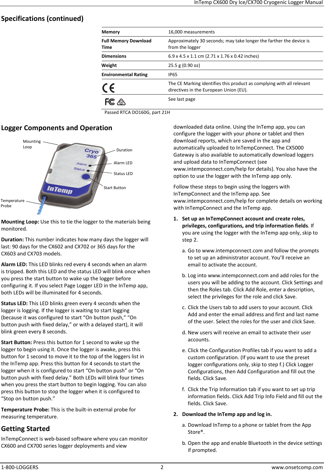 InTemp CX600 Dry Ice/CX700 Cryogenic Logger Manual 1-800-LOGGERS 2 www.onsetcomp.com Specifications (continued) Memory  16,000 measurements Full Memory Download Time Approximately 30 seconds; may take longer the farther the device is from the logger Dimensions  6.9 x 4.5 x 1.1 cm (2.71 x 1.76 x 0.42 inches) Weight  25.5 g (0.90 oz) Environmental Rating  IP65  The CE Marking identifies this product as complying with all relevant directives in the European Union (EU).    See last page Passed RTCA DO160G, part 21H Logger Components and Operation  Mounting Loop: Use this to tie the logger to the materials being monitored. Duration: This number indicates how many days the logger will last: 90 days for the CX602 and CX702 or 365 days for the CX603 and CX703 models. Alarm LED: This LED blinks red every 4 seconds when an alarm is tripped. Both this LED and the status LED will blink once when you press the start button to wake up the logger before configuring it. If you select Page Logger LED in the InTemp app, both LEDs will be illuminated for 4 seconds. Status LED: This LED blinks green every 4 seconds when the logger is logging. If the logger is waiting to start logging (because it was configured to start “On button push,” “On button push with fixed delay,” or with a delayed start), it will blink green every 8 seconds. Start Button: Press this button for 1 second to wake up the logger to begin using it. Once the logger is awake, press this button for 1 second to move it to the top of the loggers list in the InTemp app. Press this button for 4 seconds to start the logger when it is configured to start “On button push” or “On button push with fixed delay.” Both LEDs will blink four times when you press the start button to begin logging. You can also press this button to stop the logger when it is configured to “Stop on button push.” Temperature Probe: This is the built-in external probe for measuring temperature. Getting Started InTempConnect is web-based software where you can monitor CX600 and CX700 series logger deployments and view downloaded data online. Using the InTemp app, you can configure the logger with your phone or tablet and then download reports, which are saved in the app and automatically uploaded to InTempConnect. The CX5000 Gateway is also available to automatically download loggers and upload data to InTempConnect (see www.intempconnect.com/help for details). You also have the option to use the logger with the InTemp app only. Follow these steps to begin using the loggers with InTempConnect and the InTemp app. See www.intempconnect.com/help for complete details on working with InTempConnect and the InTemp app. 1. Set up an InTempConnect account and create roles, privileges, configurations, and trip information fields. If you are using the logger with the InTemp app only, skip to step 2. a. Go to www.intempconnect.com and follow the prompts to set up an administrator account. You’ll receive an email to activate the account. b. Log into www.intempconnect.com and add roles for the users you will be adding to the account. Click Settings and then the Roles tab. Click Add Role, enter a description, select the privileges for the role and click Save. c. Click the Users tab to add users to your account. Click Add and enter the email address and first and last name of the user. Select the roles for the user and click Save. d. New users will receive an email to activate their user accounts. e. Click the Configuration Profiles tab if you want to add a custom configuration. (If you want to use the preset logger configurations only, skip to step f.) Click Logger Configurations, then Add Configuration and fill out the fields. Click Save. f. Click the Trip Information tab if you want to set up trip information fields. Click Add Trip Info Field and fill out the fields. Click Save. 2. Download the InTemp app and log in. a. Download InTemp to a phone or tablet from the App Store®. b. Open the app and enable Bluetooth in the device settings if prompted. Duration  Alarm LED Status LED Mounting Loop Start Button Temperature Probe