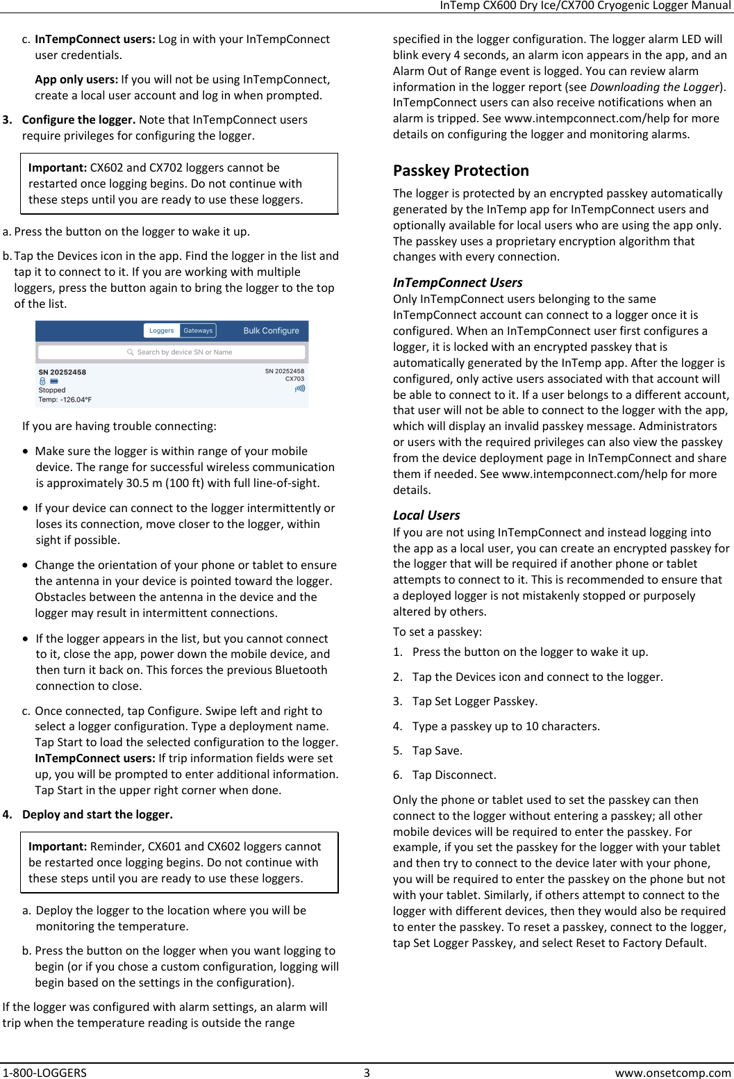 InTemp CX600 Dry Ice/CX700 Cryogenic Logger Manual 1-800-LOGGERS 3 www.onsetcomp.com c. InTempConnect users: Log in with your InTempConnect user credentials. App only users: If you will not be using InTempConnect, create a local user account and log in when prompted. 3. Configure the logger. Note that InTempConnect users require privileges for configuring the logger. Important: CX602 and CX702 loggers cannot be restarted once logging begins. Do not continue with these steps until you are ready to use these loggers. a. Press the button on the logger to wake it up. b. Tap the Devices icon in the app. Find the logger in the list and tap it to connect to it. If you are working with multiple loggers, press the button again to bring the logger to the top of the list.  If you are having trouble connecting: • Make sure the logger is within range of your mobile device. The range for successful wireless communication is approximately 30.5 m (100 ft) with full line-of-sight. • If your device can connect to the logger intermittently or loses its connection, move closer to the logger, within sight if possible. • Change the orientation of your phone or tablet to ensure the antenna in your device is pointed toward the logger. Obstacles between the antenna in the device and the logger may result in intermittent connections. • If the logger appears in the list, but you cannot connect to it, close the app, power down the mobile device, and then turn it back on. This forces the previous Bluetooth connection to close. c. Once connected, tap Configure. Swipe left and right to select a logger configuration. Type a deployment name. Tap Start to load the selected configuration to the logger. InTempConnect users: If trip information fields were set up, you will be prompted to enter additional information. Tap Start in the upper right corner when done. 4. Deploy and start the logger. Important: Reminder, CX601 and CX602 loggers cannot be restarted once logging begins. Do not continue with these steps until you are ready to use these loggers. a. Deploy the logger to the location where you will be monitoring the temperature. b. Press the button on the logger when you want logging to begin (or if you chose a custom configuration, logging will begin based on the settings in the configuration). If the logger was configured with alarm settings, an alarm will trip when the temperature reading is outside the range specified in the logger configuration. The logger alarm LED will blink every 4 seconds, an alarm icon appears in the app, and an Alarm Out of Range event is logged. You can review alarm information in the logger report (see Downloading the Logger). InTempConnect users can also receive notifications when an alarm is tripped. See www.intempconnect.com/help for more details on configuring the logger and monitoring alarms. Passkey Protection The logger is protected by an encrypted passkey automatically generated by the InTemp app for InTempConnect users and optionally available for local users who are using the app only. The passkey uses a proprietary encryption algorithm that changes with every connection. InTempConnect Users Only InTempConnect users belonging to the same InTempConnect account can connect to a logger once it is configured. When an InTempConnect user first configures a logger, it is locked with an encrypted passkey that is automatically generated by the InTemp app. After the logger is configured, only active users associated with that account will be able to connect to it. If a user belongs to a different account, that user will not be able to connect to the logger with the app, which will display an invalid passkey message. Administrators or users with the required privileges can also view the passkey from the device deployment page in InTempConnect and share them if needed. See www.intempconnect.com/help for more details. Local Users If you are not using InTempConnect and instead logging into the app as a local user, you can create an encrypted passkey for the logger that will be required if another phone or tablet attempts to connect to it. This is recommended to ensure that a deployed logger is not mistakenly stopped or purposely altered by others. To set a passkey: 1. Press the button on the logger to wake it up. 2. Tap the Devices icon and connect to the logger. 3. Tap Set Logger Passkey. 4. Type a passkey up to 10 characters. 5. Tap Save. 6. Tap Disconnect. Only the phone or tablet used to set the passkey can then connect to the logger without entering a passkey; all other mobile devices will be required to enter the passkey. For example, if you set the passkey for the logger with your tablet and then try to connect to the device later with your phone, you will be required to enter the passkey on the phone but not with your tablet. Similarly, if others attempt to connect to the logger with different devices, then they would also be required to enter the passkey. To reset a passkey, connect to the logger, tap Set Logger Passkey, and select Reset to Factory Default.