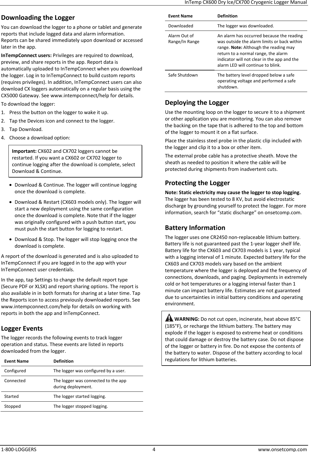 InTemp CX600 Dry Ice/CX700 Cryogenic Logger Manual 1-800-LOGGERS 4 www.onsetcomp.com Downloading the Logger You can download the logger to a phone or tablet and generate reports that include logged data and alarm information. Reports can be shared immediately upon download or accessed later in the app. InTempConnect users: Privileges are required to download, preview, and share reports in the app. Report data is automatically uploaded to InTempConnect when you download the logger. Log in to InTempConnect to build custom reports (requires privileges). In addition, InTempConnect users can also download CX loggers automatically on a regular basis using the CX5000 Gateway. See www.intempconnect/help for details. To download the logger: 1. Press the button on the logger to wake it up. 2. Tap the Devices icon and connect to the logger. 3. Tap Download. 4. Choose a download option: Important: CX602 and CX702 loggers cannot be restarted. If you want a CX602 or CX702 logger to continue logging after the download is complete, select Download & Continue. • Download & Continue. The logger will continue logging once the download is complete. • Download & Restart (CX603 models only). The logger will start a new deployment using the same configuration once the download is complete. Note that if the logger was originally configured with a push button start, you must push the start button for logging to restart. • Download & Stop. The logger will stop logging once the download is complete. A report of the download is generated and is also uploaded to InTempConnect if you are logged in to the app with your InTempConnect user credentials. In the app, tap Settings to change the default report type (Secure PDF or XLSX) and report sharing options. The report is also available in in both formats for sharing at a later time. Tap the Reports icon to access previously downloaded reports. See www.intempconnect.com/help for details on working with reports in both the app and InTempConnect. Logger Events The logger records the following events to track logger operation and status. These events are listed in reports downloaded from the logger. Event Name  Definition Configured  The logger was configured by a user. Connected  The logger was connected to the app during deployment. Started  The logger started logging. Stopped  The logger stopped logging. Event Name Definition Downloaded  The logger was downloaded. Alarm Out of Range/In Range An alarm has occurred because the reading was outside the alarm limits or back within range. Note: Although the reading may return to a normal range, the alarm indicator will not clear in the app and the alarm LED will continue to blink.  Safe Shutdown  The battery level dropped below a safe operating voltage and performed a safe shutdown. Deploying the Logger Use the mounting loop on the logger to secure it to a shipment or other application you are monitoring. You can also remove the backing on the tape that is adhered to the top and bottom of the logger to mount it on a flat surface. Place the stainless steel probe in the plastic clip included with the logger and clip it to a box or other item. The external probe cable has a protective sheath. Move the sheath as needed to position it where the cable will be protected during shipments from inadvertent cuts. Protecting the Logger Note: Static electricity may cause the logger to stop logging. The logger has been tested to 8 KV, but avoid electrostatic discharge by grounding yourself to protect the logger. For more information, search for “static discharge” on onsetcomp.com. Battery Information The logger uses one CR2450 non-replaceable lithium battery. Battery life is not guaranteed past the 1-year logger shelf life. Battery life for the CX603 and CX703 models is 1 year, typical with a logging interval of 1 minute. Expected battery life for the CX603 and CX703 models vary based on the ambient temperature where the logger is deployed and the frequency of connections, downloads, and paging. Deployments in extremely cold or hot temperatures or a logging interval faster than 1 minute can impact battery life. Estimates are not guaranteed due to uncertainties in initial battery conditions and operating environment.  WARNING: Do not cut open, incinerate, heat above 85°C (185°F), or recharge the lithium battery. The battery may explode if the logger is exposed to extreme heat or conditions that could damage or destroy the battery case. Do not dispose of the logger or battery in fire. Do not expose the contents of the battery to water. Dispose of the battery according to local regulations for lithium batteries.