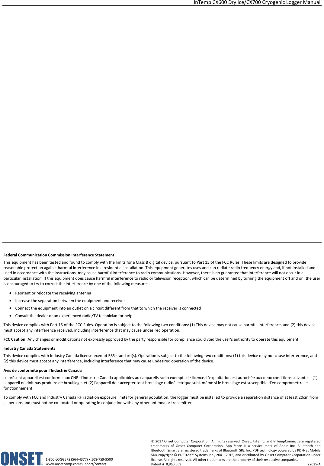 InTemp CX600 Dry Ice/CX700 Cryogenic Logger Manual   1-800-LOGGERS (564-4377) • 508-759-9500 www.onsetcomp.com/support/contact © 2017 Onset Computer Corporation. All rights reserved. Onset, InTemp, and InTempConnect are registered trademarks of Onset Computer Corporation. App Store is a service mark of Apple Inc. Bluetooth and Bluetooth Smart are registered trademarks of Bluetooth SIG, Inc. PDF technology powered by PDFNet Mobile SDK copyright © PDFTron™ Systems Inc., 2001–2016, and distributed by Onset Computer Corporation under license. All rights reserved. All other trademarks are the property of their respective companies. Patent #: 8,860,569  22025-A                            Federal Communication Commission Interference Statement This equipment has been tested and found to comply with the limits for a Class B digital device, pursuant to Part 15 of the FCC Rules. These limits are designed to provide reasonable protection against harmful interference in a residential installation. This equipment generates uses and can radiate radio frequency energy and, if not installed and used in accordance with the instructions, may cause harmful interference to radio communications. However, there is no guarantee that interference will not occur in a particular installation. If this equipment does cause harmful interference to radio or television reception, which can be determined by turning the equipment off and on, the user is encouraged to try to correct the interference by one of the following measures: • Reorient or relocate the receiving antenna • Increase the separation between the equipment and receiver • Connect the equipment into an outlet on a circuit different from that to which the receiver is connected • Consult the dealer or an experienced radio/TV technician for help This device complies with Part 15 of the FCC Rules. Operation is subject to the following two conditions: (1) This device may not cause harmful interference, and (2) this device must accept any interference received, including interference that may cause undesired operation. FCC Caution: Any changes or modifications not expressly approved by the party responsible for compliance could void the user's authority to operate this equipment. Industry Canada Statements This device complies with Industry Canada license-exempt RSS standard(s). Operation is subject to the following two conditions: (1) this device may not cause interference, and (2) this device must accept any interference, including interference that may cause undesired operation of the device. Avis de conformité pour l’Industrie Canada Le présent appareil est conforme aux CNR d'Industrie Canada applicables aux appareils radio exempts de licence. L'exploitation est autorisée aux deux conditions suivantes : (1) l'appareil ne doit pas produire de brouillage, et (2) l'appareil doit accepter tout brouillage radioélectrique subi, même si le brouillage est susceptible d'en compromettre le fonctionnement. To comply with FCC and Industry Canada RF radiation exposure limits for general population, the logger must be installed to provide a separation distance of at least 20cm from all persons and must not be co-located or operating in conjunction with any other antenna or transmitter.