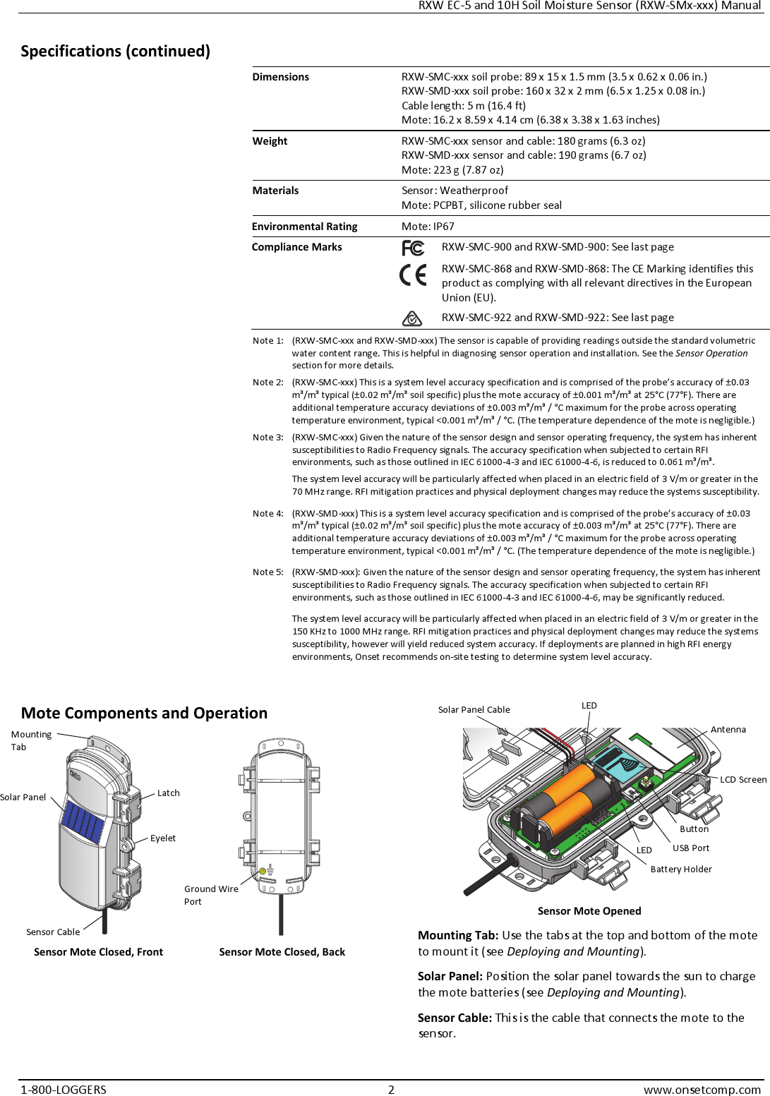 RXW EC-5 and 10H Soil Moisture Sensor (RXW-SMx-xxx) Manual 1-800-LOGGERS 2 www.onsetcomp.com Specifications (continued) Dimensions  RXW-SMC-xxx soil probe: 89 x 15 x 1.5 mm (3.5 x 0.62 x 0.06 in.) RXW-SMD-xxx soil probe: 160 x 32 x 2 mm (6.5 x 1.25 x 0.08 in.) Cable length: 5 m (16.4 ft) Mote: 16.2 x 8.59 x 4.14 cm (6.38 x 3.38 x 1.63 inches) Weight  RXW-SMC-xxx sensor and cable: 180 grams (6.3 oz) RXW-SMD-xxx sensor and cable: 190 grams (6.7 oz) Mote: 223 g (7.87 oz) Materials  Sensor: Weatherproof Mote: PCPBT, silicone rubber seal Environmental Rating  Mote: IP67 Compliance Marks  RXW-SMC-900 and RXW-SMD-900: See last page  RXW-SMC-868 and RXW-SMD-868: The CE Marking identifies this product as complying with all relevant directives in the European Union (EU). RXW-SMC-922 and RXW-SMD-922: See last page Note 1:  (RXW-SMC-xxx and RXW-SMD-xxx) The sensor is capable of providing readings outside the standard volumetric water content range. This is helpful in diagnosing sensor operation and installation. See the Sensor Operation section for more details. Note 2:  (RXW-SMC-xxx) This is a system level accuracy specification and is comprised of the probe’s accuracy of ±0.03 m³/m³ typical (±0.02 m³/m³ soil specific) plus the mote accuracy of ±0.001 m³/m³ at 25°C (77°F). There are additional temperature accuracy deviations of ±0.003 m³/m³ / °C maximum for the probe across operating temperature environment, typical <0.001 m³/m³ / °C. (The temperature dependence of the mote is negligible.) Note 3:  (RXW-SMC-xxx) Given the nature of the sensor design and sensor operating frequency, the system has inherent susceptibilities to Radio Frequency signals. The accuracy specification when subjected to certain RFI environments, such as those outlined in IEC 61000-4-3 and IEC 61000-4-6, is reduced to 0.061 m³/m³. The system level accuracy will be particularly affected when placed in an electric field of 3 V/m or greater in the 70 MHz range. RFI mitigation practices and physical deployment changes may reduce the systems susceptibility. Note 4:  (RXW-SMD-xxx) This is a system level accuracy specification and is comprised of the probe’s accuracy of ±0.03 m³/m³ typical (±0.02 m³/m³ soil specific) plus the mote accuracy of ±0.003 m³/m³ at 25°C (77°F). There are additional temperature accuracy deviations of ±0.003 m³/m³ / °C maximum for the probe across operating temperature environment, typical <0.001 m³/m³ / °C. (The temperature dependence of the mote is negligible.) Note 5:  (RXW-SMD-xxx): Given the nature of the sensor design and sensor operating frequency, the system has inherent susceptibilities to Radio Frequency signals. The accuracy specification when subjected to certain RFI environments, such as those outlined in IEC 61000-4-3 and IEC 61000-4-6, may be significantly reduced. The system level accuracy will be particularly affected when placed in an electric field of 3 V/m or greater in the 150 KHz to 1000 MHz range. RFI mitigation practices and physical deployment changes may reduce the systems susceptibility, however will yield reduced system accuracy. If deployments are planned in high RFI energy environments, Onset recommends on-site testing to determine system level accuracy.  Mote Components and Operation   Sensor Mote Closed, Front  Sensor Mote Closed, Back   Sensor Mote Opened Mounting Tab: Use the tabs at the top and bottom of the mote to mount it (see Deploying and Mounting). Solar Panel: Position the solar panel towards the sun to charge the mote batteries (see Deploying and Mounting). Sensor Cable: This is the cable that connects the mote to the sensor. Button USB Port Battery Holder LCD Screen Mounting Tab Solar Panel Solar Panel Cable Latch Eyelet Ground Wire Port Sensor Cable Antenna LED LED