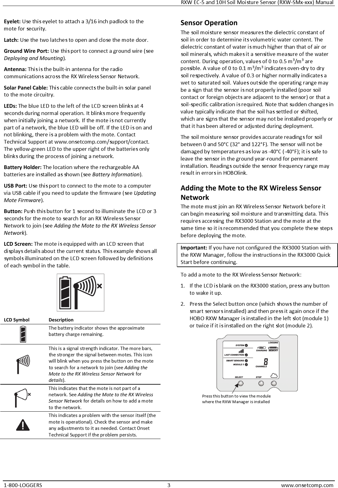 RXW EC-5 and 10H Soil Moisture Sensor (RXW-SMx-xxx) Manual 1-800-LOGGERS 3 www.onsetcomp.com Eyelet: Use this eyelet to attach a 3/16 inch padlock to the mote for security. Latch: Use the two latches to open and close the mote door. Ground Wire Port: Use this port to connect a ground wire (see Deploying and Mounting). Antenna: This is the built-in antenna for the radio communications across the RX Wireless Sensor Network. Solar Panel Cable: This cable connects the built-in solar panel to the mote circuitry. LEDs: The blue LED to the left of the LCD screen blinks at 4 seconds during normal operation. It blinks more frequently when initially joining a network. If the mote is not currently part of a network, the blue LED will be off. If the LED is on and not blinking, there is a problem with the mote. Contact Technical Support at www.onsetcomp.com/support/contact. The yellow-green LED to the upper right of the batteries only blinks during the process of joining a network. Battery Holder: The location where the rechargeable AA batteries are installed as shown (see Battery Information). USB Port: Use this port to connect to the mote to a computer via USB cable if you need to update the firmware (see Updating Mote Firmware). Button: Push this button for 1 second to illuminate the LCD or 3 seconds for the mote to search for an RX Wireless Sensor Network to join (see Adding the Mote to the RX Wireless Sensor Network). LCD Screen: The mote is equipped with an LCD screen that displays details about the current status. This example shows all symbols illuminated on the LCD screen followed by definitions of each symbol in the table.  LCD Symbol  Description  The battery indicator shows the approximate battery charge remaining.  This is a signal strength indicator. The more bars, the stronger the signal between motes. This icon will blink when you press the button on the mote to search for a network to join (see Adding the Mote to the RX Wireless Sensor Network for details).  This indicates that the mote is not part of a network. See Adding the Mote to the RX Wireless Sensor Network for details on how to add a mote to the network.  This indicates a problem with the sensor itself (the mote is operational). Check the sensor and make any adjustments to it as needed. Contact Onset Technical Support if the problem persists. Sensor Operation The soil moisture sensor measures the dielectric constant of soil in order to determine its volumetric water content. The dielectric constant of water is much higher than that of air or soil minerals, which makes it a sensitive measure of the water content. During operation, values of 0 to 0.5 m3/m3 are possible. A value of 0 to 0.1 m3/m3 indicates oven-dry to dry soil respectively. A value of 0.3 or higher normally indicates a wet to saturated soil. Values outside the operating range may be a sign that the sensor is not properly installed (poor soil contact or foreign objects are adjacent to the sensor) or that a soil-specific calibration is required. Note that sudden changes in value typically indicate that the soil has settled or shifted, which are signs that the sensor may not be installed properly or that it has been altered or adjusted during deployment. The soil moisture sensor provides accurate readings for soil between 0 and 50°C (32° and 122°F). The sensor will not be damaged by temperatures as low as -40°C (-40°F); it is safe to leave the sensor in the ground year-round for permanent installation. Readings outside the sensor frequency range may result in errors in HOBOlink. Adding the Mote to the RX Wireless Sensor Network The mote must join an RX Wireless Sensor Network before it can begin measuring soil moisture and transmitting data. This requires accessing the RX3000 Station and the mote at the same time so it is recommended that you complete these steps before deploying the mote. Important: If you have not configured the RX3000 Station with the RXW Manager, follow the instructions in the RX3000 Quick Start before continuing. To add a mote to the RX Wireless Sensor Network: 1. If the LCD is blank on the RX3000 station, press any button to wake it up. 2. Press the Select button once (which shows the number of smart sensors installed) and then press it again once if the HOBO RXW Manager is installed in the left slot (module 1) or twice if it is installed on the right slot (module 2).  Press this button to view the module where the RXW Manager is installed