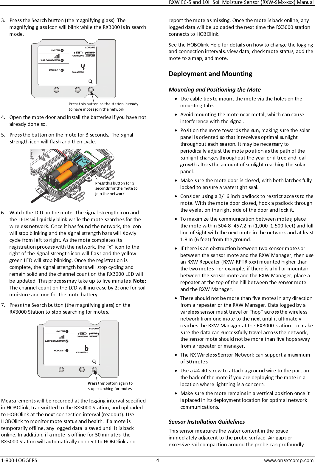 RXW EC-5 and 10H Soil Moisture Sensor (RXW-SMx-xxx) Manual 1-800-LOGGERS 4 www.onsetcomp.com 3. Press the Search button (the magnifying glass). The magnifying glass icon will blink while the RX3000 is in search mode.  4. Open the mote door and install the batteries if you have not already done so. 5. Press the button on the mote for 3 seconds. The signal strength icon will flash and then cycle.  6. Watch the LCD on the mote. The signal strength icon and the LEDs will quickly blink while the mote searches for the wireless network. Once it has found the network, the icon will stop blinking and the signal strength bars will slowly cycle from left to right. As the mote completes its registration process with the network, the “x” icon to the right of the signal strength icon will flash and the yellow-green LED will stop blinking. Once the registration is complete, the signal strength bars will stop cycling and remain solid and the channel count on the RX3000 LCD will be updated. This process may take up to five minutes. Note: The channel count on the LCD will increase by 2: one for soil moisture and one for the mote battery. 7. Press the Search button (the magnifying glass) on the RX3000 Station to stop searching for motes.  Measurements will be recorded at the logging interval specified in HOBOlink, transmitted to the RX3000 Station, and uploaded to HOBOlink at the next connection interval (readout). Use HOBOlink to monitor mote status and health. If a mote is temporarily offline, any logged data is saved until it is back online. In addition, if a mote is offline for 30 minutes, the RX3000 Station will automatically connect to HOBOlink and report the mote as missing. Once the mote is back online, any logged data will be uploaded the next time the RX3000 station connects to HOBOlink. See the HOBOlink Help for details on how to change the logging and connection intervals, view data, check mote status, add the mote to a map, and more. Deployment and Mounting Mounting and Positioning the Mote • Use cable ties to mount the mote via the holes on the mounting tabs. • Avoid mounting the mote near metal, which can cause interference with the signal. • Position the mote towards the sun, making sure the solar panel is oriented so that it receives optimal sunlight throughout each season. It may be necessary to periodically adjust the mote position as the path of the sunlight changes throughout the year or if tree and leaf growth alters the amount of sunlight reaching the solar panel. • Make sure the mote door is closed, with both latches fully locked to ensure a watertight seal. • Consider using a 3/16 inch padlock to restrict access to the mote. With the mote door closed, hook a padlock through the eyelet on the right side of the door and lock it. • To maximize the communication between motes, place the mote within 304.8–457.2 m (1,000–1,500 feet) and full line of sight with the next mote in the network and at least 1.8 m (6 feet) from the ground. • If there is an obstruction between two sensor motes or between the sensor mote and the RXW Manager, then use an RXW Repeater (RXW-RPTR-xxx) mounted higher than the two motes. For example, if there is a hill or mountain between the sensor mote and the RXW Manager, place a repeater at the top of the hill between the sensor mote and the RXW Manager. • There should not be more than five motes in any direction from a repeater or the RXW Manager. Data logged by a wireless sensor must travel or “hop” across the wireless network from one mote to the next until it ultimately reaches the RXW Manager at the RX3000 station. To make sure the data can successfully travel across the network, the sensor mote should not be more than five hops away from a repeater or manager. • The RX Wireless Sensor Network can support a maximum of 50 motes. • Use a #4-40 screw to attach a ground wire to the port on the back of the mote if you are deploying the mote in a location where lightning is a concern. • Make sure the mote remains in a vertical position once it is placed in its deployment location for optimal network communications. Sensor Installation Guidelines This sensor measures the water content in the space immediately adjacent to the probe surface. Air gaps or excessive soil compaction around the probe can profoundly Press this button so the station is ready to have motes join the network Press this button for 3 seconds for the mote to join the network Press this button again to stop searching for motes