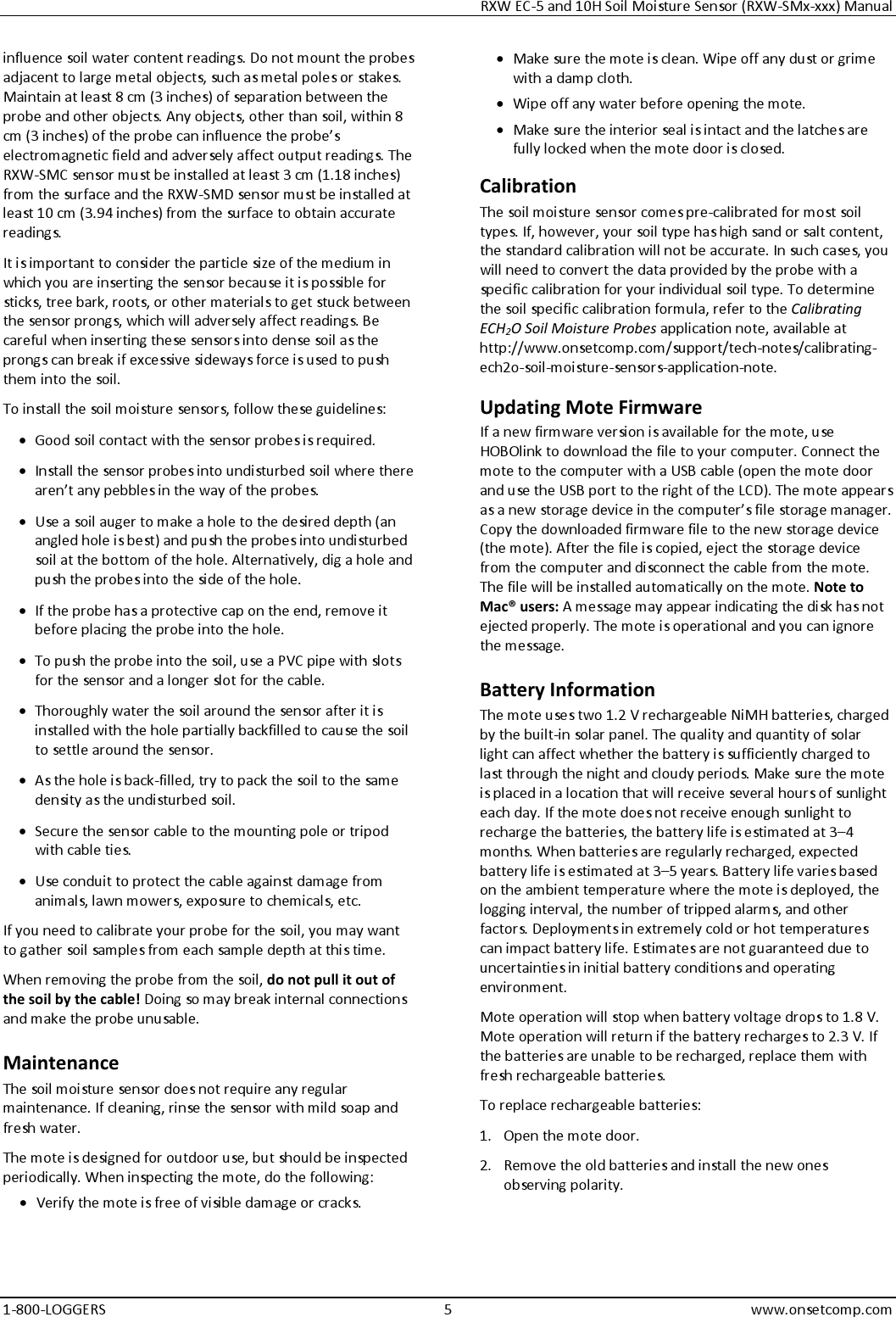 RXW EC-5 and 10H Soil Moisture Sensor (RXW-SMx-xxx) Manual 1-800-LOGGERS 5 www.onsetcomp.com influence soil water content readings. Do not mount the probes adjacent to large metal objects, such as metal poles or stakes. Maintain at least 8 cm (3 inches) of separation between the probe and other objects. Any objects, other than soil, within 8 cm (3 inches) of the probe can influence the probe’s electromagnetic field and adversely affect output readings. The RXW-SMC sensor must be installed at least 3 cm (1.18 inches) from the surface and the RXW-SMD sensor must be installed at least 10 cm (3.94 inches) from the surface to obtain accurate readings. It is important to consider the particle size of the medium in which you are inserting the sensor because it is possible for sticks, tree bark, roots, or other materials to get stuck between the sensor prongs, which will adversely affect readings. Be careful when inserting these sensors into dense soil as the prongs can break if excessive sideways force is used to push them into the soil. To install the soil moisture sensors, follow these guidelines: • Good soil contact with the sensor probes is required. • Install the sensor probes into undisturbed soil where there aren’t any pebbles in the way of the probes. • Use a soil auger to make a hole to the desired depth (an angled hole is best) and push the probes into undisturbed soil at the bottom of the hole. Alternatively, dig a hole and push the probes into the side of the hole. • If the probe has a protective cap on the end, remove it before placing the probe into the hole. • To push the probe into the soil, use a PVC pipe with slots for the sensor and a longer slot for the cable. • Thoroughly water the soil around the sensor after it is installed with the hole partially backfilled to cause the soil to settle around the sensor. • As the hole is back-filled, try to pack the soil to the same density as the undisturbed soil. • Secure the sensor cable to the mounting pole or tripod with cable ties. • Use conduit to protect the cable against damage from animals, lawn mowers, exposure to chemicals, etc. If you need to calibrate your probe for the soil, you may want to gather soil samples from each sample depth at this time. When removing the probe from the soil, do not pull it out of the soil by the cable! Doing so may break internal connections and make the probe unusable. Maintenance The soil moisture sensor does not require any regular maintenance. If cleaning, rinse the sensor with mild soap and fresh water. The mote is designed for outdoor use, but should be inspected periodically. When inspecting the mote, do the following:  • Verify the mote is free of visible damage or cracks. • Make sure the mote is clean. Wipe off any dust or grime with a damp cloth. • Wipe off any water before opening the mote. • Make sure the interior seal is intact and the latches are fully locked when the mote door is closed. Calibration The soil moisture sensor comes pre-calibrated for most soil types. If, however, your soil type has high sand or salt content, the standard calibration will not be accurate. In such cases, you will need to convert the data provided by the probe with a specific calibration for your individual soil type. To determine the soil specific calibration formula, refer to the Calibrating ECH2O Soil Moisture Probes application note, available at http://www.onsetcomp.com/support/tech-notes/calibrating-ech2o-soil-moisture-sensors-application-note. Updating Mote Firmware If a new firmware version is available for the mote, use HOBOlink to download the file to your computer. Connect the mote to the computer with a USB cable (open the mote door and use the USB port to the right of the LCD). The mote appears as a new storage device in the computer’s file storage manager. Copy the downloaded firmware file to the new storage device (the mote). After the file is copied, eject the storage device from the computer and disconnect the cable from the mote. The file will be installed automatically on the mote. Note to Mac® users: A message may appear indicating the disk has not ejected properly. The mote is operational and you can ignore the message. Battery Information The mote uses two 1.2 V rechargeable NiMH batteries, charged by the built-in solar panel. The quality and quantity of solar light can affect whether the battery is sufficiently charged to last through the night and cloudy periods. Make sure the mote is placed in a location that will receive several hours of sunlight each day. If the mote does not receive enough sunlight to recharge the batteries, the battery life is estimated at 3–4 months. When batteries are regularly recharged, expected battery life is estimated at 3–5 years. Battery life varies based on the ambient temperature where the mote is deployed, the logging interval, the number of tripped alarms, and other factors. Deployments in extremely cold or hot temperatures can impact battery life. Estimates are not guaranteed due to uncertainties in initial battery conditions and operating environment. Mote operation will stop when battery voltage drops to 1.8 V. Mote operation will return if the battery recharges to 2.3 V. If the batteries are unable to be recharged, replace them with fresh rechargeable batteries.  To replace rechargeable batteries: 1. Open the mote door. 2. Remove the old batteries and install the new ones observing polarity.