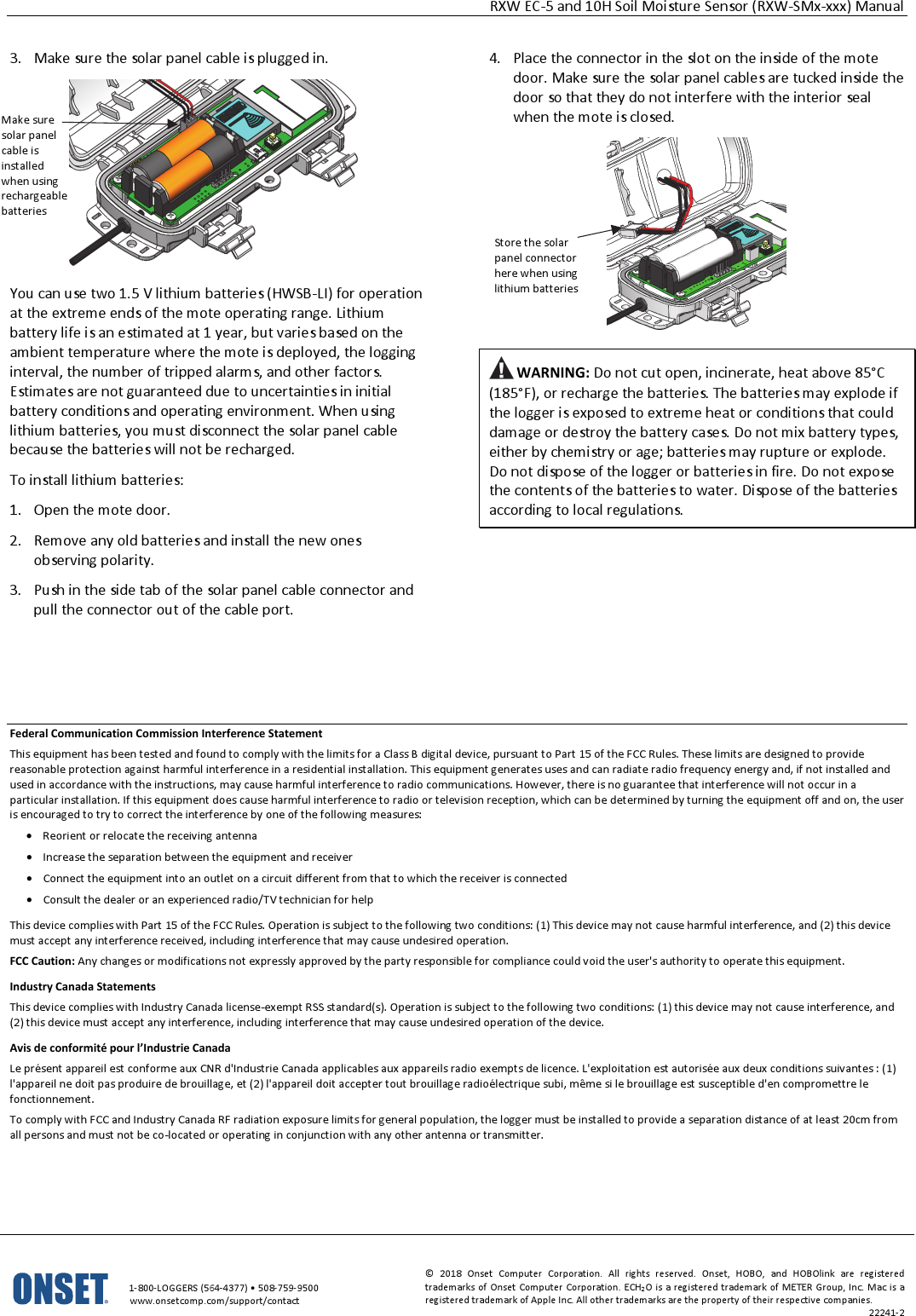 RXW EC-5 and 10H Soil Moisture Sensor (RXW-SMx-xxx) Manual   1-800-LOGGERS (564-4377) • 508-759-9500 www.onsetcomp.com/support/contact © 2018 Onset Computer Corporation. All rights reserved. Onset, HOBO, and HOBOlink are registered trademarks of Onset Computer Corporation. ECH2O is a registered trademark of METER Group, Inc. Mac is a registered trademark of Apple Inc. All other trademarks are the property of their respective companies. 22241-2  3. Make sure the solar panel cable is plugged in.  You can use two 1.5 V lithium batteries (HWSB-LI) for operation at the extreme ends of the mote operating range. Lithium battery life is an estimated at 1 year, but varies based on the ambient temperature where the mote is deployed, the logging interval, the number of tripped alarms, and other factors. Estimates are not guaranteed due to uncertainties in initial battery conditions and operating environment. When using lithium batteries, you must disconnect the solar panel cable because the batteries will not be recharged. To install lithium batteries: 1. Open the mote door. 2. Remove any old batteries and install the new ones observing polarity. 3. Push in the side tab of the solar panel cable connector and pull the connector out of the cable port. 4. Place the connector in the slot on the inside of the mote door. Make sure the solar panel cables are tucked inside the door so that they do not interfere with the interior seal when the mote is closed.   WARNING: Do not cut open, incinerate, heat above 85°C (185°F), or recharge the batteries. The batteries may explode if the logger is exposed to extreme heat or conditions that could damage or destroy the battery cases. Do not mix battery types, either by chemistry or age; batteries may rupture or explode. Do not dispose of the logger or batteries in fire. Do not expose the contents of the batteries to water. Dispose of the batteries according to local regulations.        Federal Communication Commission Interference Statement This equipment has been tested and found to comply with the limits for a Class B digital device, pursuant to Part 15 of the FCC Rules. These limits are designed to provide reasonable protection against harmful interference in a residential installation. This equipment generates uses and can radiate radio frequency energy and, if not installed and used in accordance with the instructions, may cause harmful interference to radio communications. However, there is no guarantee that interference will not occur in a particular installation. If this equipment does cause harmful interference to radio or television reception, which can be determined by turning the equipment off and on, the user is encouraged to try to correct the interference by one of the following measures: • Reorient or relocate the receiving antenna • Increase the separation between the equipment and receiver • Connect the equipment into an outlet on a circuit different from that to which the receiver is connected • Consult the dealer or an experienced radio/TV technician for help This device complies with Part 15 of the FCC Rules. Operation is subject to the following two conditions: (1) This device may not cause harmful interference, and (2) this device must accept any interference received, including interference that may cause undesired operation. FCC Caution: Any changes or modifications not expressly approved by the party responsible for compliance could void the user's authority to operate this equipment. Industry Canada Statements This device complies with Industry Canada license-exempt RSS standard(s). Operation is subject to the following two conditions: (1) this device may not cause interference, and (2) this device must accept any interference, including interference that may cause undesired operation of the device. Avis de conformité pour l’Industrie Canada Le présent appareil est conforme aux CNR d'Industrie Canada applicables aux appareils radio exempts de licence. L'exploitation est autorisée aux deux conditions suivantes : (1) l'appareil ne doit pas produire de brouillage, et (2) l'appareil doit accepter tout brouillage radioélectrique subi, même si le brouillage est susceptible d'en compromettre le fonctionnement. To comply with FCC and Industry Canada RF radiation exposure limits for general population, the logger must be installed to provide a separation distance of at least 20cm from all persons and must not be co-located or operating in conjunction with any other antenna or transmitter.  Store the solar panel connector here when using lithium batteries Make sure solar panel cable is installed when using rechargeable batteries