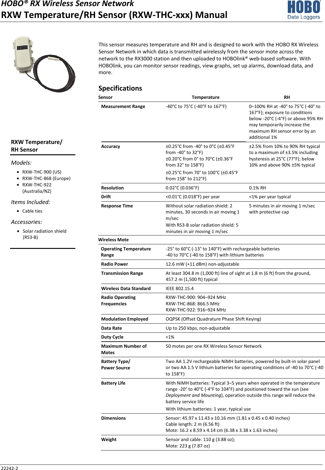 HOBO® RX Wireless Sensor Network  RXW Temperature/RH Sensor (RXW-THC-xxx) Manual 22242-2 This sensor measures temperature and RH and is designed to work with the HOBO RX Wireless Sensor Network in which data is transmitted wirelessly from the sensor mote across the network to the RX3000 station and then uploaded to HOBOlink® web-based software. With HOBOlink, you can monitor sensor readings, view graphs, set up alarms, download data, and more. Specifications Sensor Temperature RH Measurement Range  -40°C to 75°C (-40°F to 167°F)  0–100% RH at -40° to 75°C (-40° to 167°F); exposure to conditions below -20°C (-4°F) or above 95% RH may temporarily increase the maximum RH sensor error by an additional 1% Accuracy  ±0.25°C from -40° to 0°C (±0.45°F from -40° to 32°F) ±0.20°C from 0° to 70°C (±0.36°F from 32° to 158°F) ±0.25°C from 70° to 100°C (±0.45°F from 158° to 212°F) ±2.5% from 10% to 90% RH typical to a maximum of ±3.5% including hysteresis at 25°C (77°F); below 10% and above 90% ±5% typical Resolution  0.02°C (0.036°F)  0.1% RH Drift  <0.01°C (0.018°F) per year  <1% per year typical Response Time  Without solar radiation shield: 2 minutes, 30 seconds in air moving 1 m/sec With RS3-B solar radiation shield: 5 minutes in air moving 1 m/sec 5 minutes in air moving 1 m/sec with protective cap Wireless Mote   Operating Temperature Range -25° to 60°C (-13° to 140°F) with rechargeable batteries -40 to 70°C (-40 to 158°F) with lithium batteries Radio Power  12.6 mW (+11 dBm) non-adjustable Transmission Range  At least 304.8 m (1,000 ft) line of sight at 1.8 m (6 ft) from the ground,  457.2 m (1,500 ft) typical Wireless Data Standard  IEEE 802.15.4 Radio Operating Frequencies RXW-THC-900: 904–924 MHz RXW-THC-868: 866.5 MHz RXW-THC-922: 916–924 MHz Modulation Employed  OQPSK (Offset Quadrature Phase Shift Keying) Data Rate  Up to 250 kbps, non-adjustable Duty Cycle  <1% Maximum Number of Motes 50 motes per one RX Wireless Sensor Network Battery Type/ Power Source Two AA 1.2V rechargeable NiMH batteries, powered by built-in solar panel or two AA 1.5 V lithium batteries for operating conditions of -40 to 70°C (-40 to 158°F) Battery Life  With NiMH batteries: Typical 3–5 years when operated in the temperature range -20° to 40°C (-4°F to 104°F) and positioned toward the sun (see Deployment and Mounting), operation outside this range will reduce the battery service life With lithium batteries: 1 year, typical use Dimensions  Sensor: 45.97 x 11.43 x 10.16 mm (1.81 x 0.45 x 0.40 inches) Cable length: 2 m (6.56 ft) Mote: 16.2 x 8.59 x 4.14 cm (6.38 x 3.38 x 1.63 inches) Weight  Sensor and cable: 110 g (3.88 oz); Mote: 223 g (7.87 oz) RXW Temperature/ RH Sensor Models: • RXW-THC-900 (US) • RXW-THC-868 (Europe) • RXW-THC-922 (Australia/NZ) Items Included: • Cable ties Accessories: • Solar radiation shield (RS3-B)