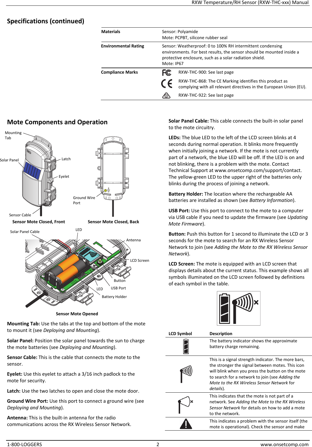 RXW Temperature/RH Sensor (RXW-THC-xxx) Manual 1-800-LOGGERS 2 www.onsetcomp.com Specifications (continued) Materials  Sensor: Polyamide Mote: PCPBT, silicone rubber seal Environmental Rating  Sensor: Weatherproof: 0 to 100% RH intermittent condensing environments. For best results, the sensor should be mounted inside a protective enclosure, such as a solar radiation shield. Mote: IP67 Compliance Marks  RXW-THC-900: See last page  RXW-THC-868: The CE Marking identifies this product as complying with all relevant directives in the European Union (EU). RXW-THC-922: See last page   Mote Components and Operation   Sensor Mote Closed, Front  Sensor Mote Closed, Back   Sensor Mote Opened Mounting Tab: Use the tabs at the top and bottom of the mote to mount it (see Deploying and Mounting). Solar Panel: Position the solar panel towards the sun to charge the mote batteries (see Deploying and Mounting). Sensor Cable: This is the cable that connects the mote to the sensor. Eyelet: Use this eyelet to attach a 3/16 inch padlock to the mote for security. Latch: Use the two latches to open and close the mote door. Ground Wire Port: Use this port to connect a ground wire (see Deploying and Mounting). Antenna: This is the built-in antenna for the radio communications across the RX Wireless Sensor Network. Solar Panel Cable: This cable connects the built-in solar panel to the mote circuitry. LEDs: The blue LED to the left of the LCD screen blinks at 4 seconds during normal operation. It blinks more frequently when initially joining a network. If the mote is not currently part of a network, the blue LED will be off. If the LED is on and not blinking, there is a problem with the mote. Contact Technical Support at www.onsetcomp.com/support/contact. The yellow-green LED to the upper right of the batteries only blinks during the process of joining a network. Battery Holder: The location where the rechargeable AA batteries are installed as shown (see Battery Information). USB Port: Use this port to connect to the mote to a computer via USB cable if you need to update the firmware (see Updating Mote Firmware). Button: Push this button for 1 second to illuminate the LCD or 3 seconds for the mote to search for an RX Wireless Sensor Network to join (see Adding the Mote to the RX Wireless Sensor Network). LCD Screen: The mote is equipped with an LCD screen that displays details about the current status. This example shows all symbols illuminated on the LCD screen followed by definitions of each symbol in the table.  LCD Symbol  Description The battery indicator shows the approximate battery charge remaining.  This is a signal strength indicator. The more bars, the stronger the signal between motes. This icon will blink when you press the button on the mote to search for a network to join (see Adding the Mote to the RX Wireless Sensor Network for details).  This indicates that the mote is not part of a network. See Adding the Mote to the RX Wireless Sensor Network for details on how to add a mote to the network. This indicates a problem with the sensor itself (the mote is operational). Check the sensor and make Button USB Port Battery Holder LCD Screen Solar Panel  Latch Mounting Tab Solar Panel Cable Antenna LED LED Eyelet Ground Wire Port Sensor Cable