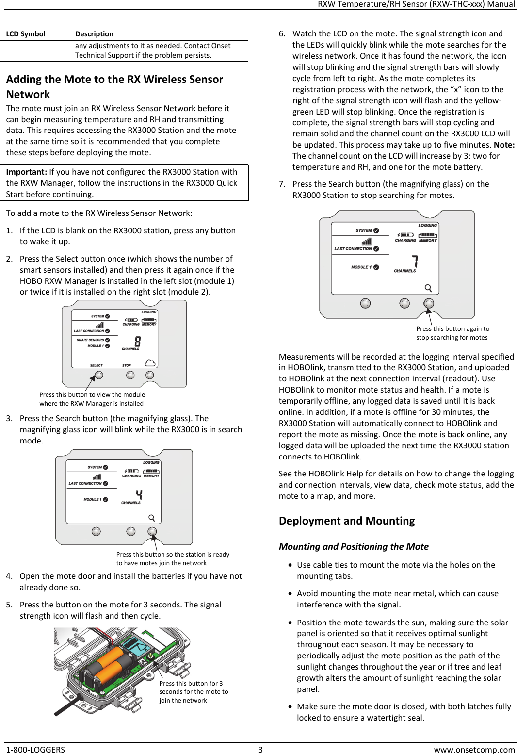 RXW Temperature/RH Sensor (RXW-THC-xxx) Manual 1-800-LOGGERS 3 www.onsetcomp.com LCD Symbol  Description any adjustments to it as needed. Contact Onset Technical Support if the problem persists. Adding the Mote to the RX Wireless Sensor Network The mote must join an RX Wireless Sensor Network before it can begin measuring temperature and RH and transmitting data. This requires accessing the RX3000 Station and the mote at the same time so it is recommended that you complete these steps before deploying the mote. Important: If you have not configured the RX3000 Station with the RXW Manager, follow the instructions in the RX3000 Quick Start before continuing. To add a mote to the RX Wireless Sensor Network: 1. If the LCD is blank on the RX3000 station, press any button to wake it up. 2. Press the Select button once (which shows the number of smart sensors installed) and then press it again once if the HOBO RXW Manager is installed in the left slot (module 1) or twice if it is installed on the right slot (module 2).  3. Press the Search button (the magnifying glass). The magnifying glass icon will blink while the RX3000 is in search mode.  4. Open the mote door and install the batteries if you have not already done so. 5. Press the button on the mote for 3 seconds. The signal strength icon will flash and then cycle.  6. Watch the LCD on the mote. The signal strength icon and the LEDs will quickly blink while the mote searches for the wireless network. Once it has found the network, the icon will stop blinking and the signal strength bars will slowly cycle from left to right. As the mote completes its registration process with the network, the “x” icon to the right of the signal strength icon will flash and the yellow-green LED will stop blinking. Once the registration is complete, the signal strength bars will stop cycling and remain solid and the channel count on the RX3000 LCD will be updated. This process may take up to five minutes. Note: The channel count on the LCD will increase by 3: two for temperature and RH, and one for the mote battery. 7. Press the Search button (the magnifying glass) on the RX3000 Station to stop searching for motes.  Measurements will be recorded at the logging interval specified in HOBOlink, transmitted to the RX3000 Station, and uploaded to HOBOlink at the next connection interval (readout). Use HOBOlink to monitor mote status and health. If a mote is temporarily offline, any logged data is saved until it is back online. In addition, if a mote is offline for 30 minutes, the RX3000 Station will automatically connect to HOBOlink and report the mote as missing. Once the mote is back online, any logged data will be uploaded the next time the RX3000 station connects to HOBOlink. See the HOBOlink Help for details on how to change the logging and connection intervals, view data, check mote status, add the mote to a map, and more. Deployment and Mounting Mounting and Positioning the Mote • Use cable ties to mount the mote via the holes on the mounting tabs. • Avoid mounting the mote near metal, which can cause interference with the signal. • Position the mote towards the sun, making sure the solar panel is oriented so that it receives optimal sunlight throughout each season. It may be necessary to periodically adjust the mote position as the path of the sunlight changes throughout the year or if tree and leaf growth alters the amount of sunlight reaching the solar panel. • Make sure the mote door is closed, with both latches fully locked to ensure a watertight seal. Press this button to view the module where the RXW Manager is installed Press this button so the station is ready to have motes join the network Press this button for 3 seconds for the mote to join the network Press this button again to stop searching for motes