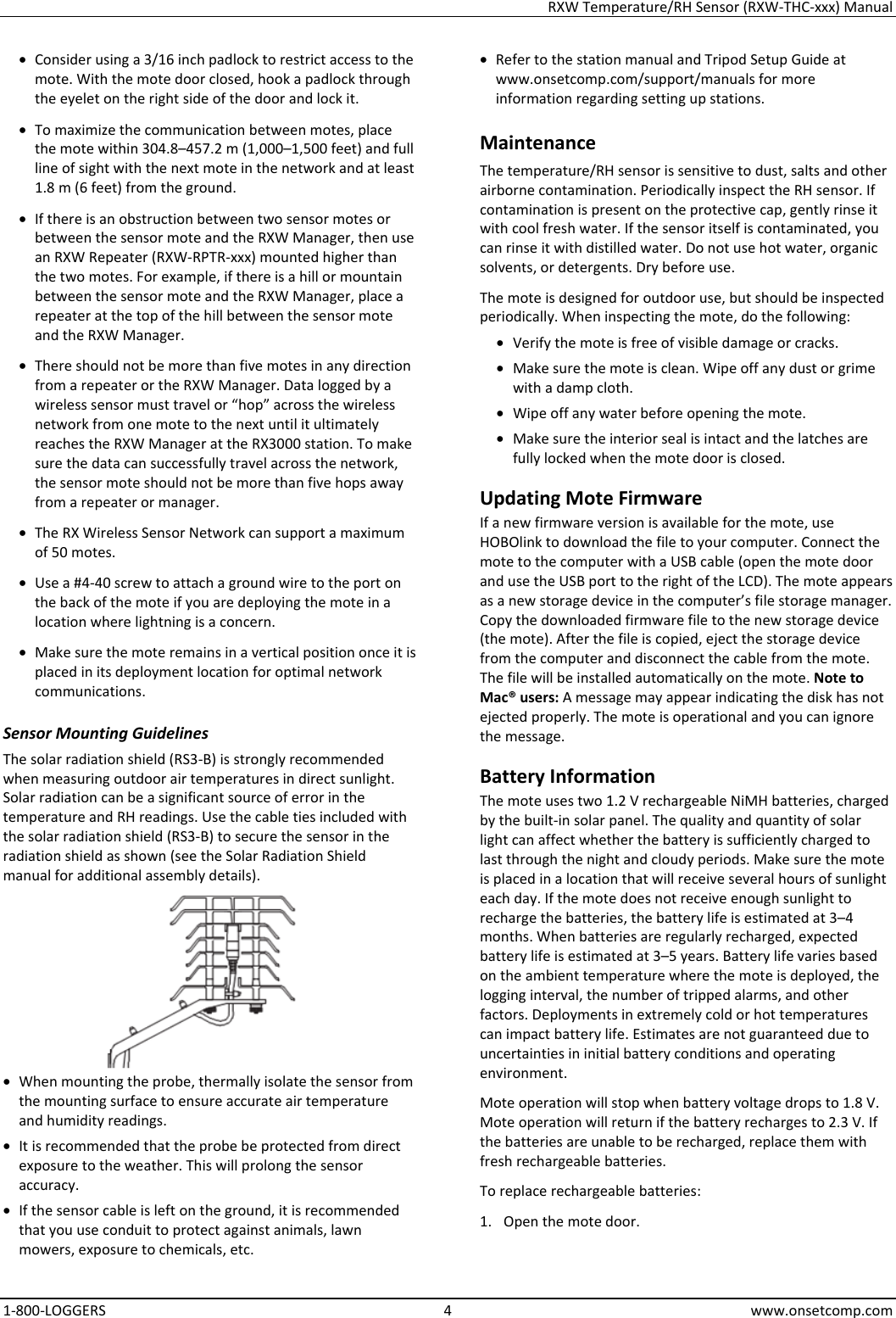 RXW Temperature/RH Sensor (RXW-THC-xxx) Manual 1-800-LOGGERS 4 www.onsetcomp.com • Consider using a 3/16 inch padlock to restrict access to the mote. With the mote door closed, hook a padlock through the eyelet on the right side of the door and lock it. • To maximize the communication between motes, place the mote within 304.8–457.2 m (1,000–1,500 feet) and full line of sight with the next mote in the network and at least 1.8 m (6 feet) from the ground. • If there is an obstruction between two sensor motes or between the sensor mote and the RXW Manager, then use an RXW Repeater (RXW-RPTR-xxx) mounted higher than the two motes. For example, if there is a hill or mountain between the sensor mote and the RXW Manager, place a repeater at the top of the hill between the sensor mote and the RXW Manager. • There should not be more than five motes in any direction from a repeater or the RXW Manager. Data logged by a wireless sensor must travel or “hop” across the wireless network from one mote to the next until it ultimately reaches the RXW Manager at the RX3000 station. To make sure the data can successfully travel across the network, the sensor mote should not be more than five hops away from a repeater or manager. • The RX Wireless Sensor Network can support a maximum of 50 motes. • Use a #4-40 screw to attach a ground wire to the port on the back of the mote if you are deploying the mote in a location where lightning is a concern. • Make sure the mote remains in a vertical position once it is placed in its deployment location for optimal network communications. Sensor Mounting Guidelines The solar radiation shield (RS3-B) is strongly recommended when measuring outdoor air temperatures in direct sunlight. Solar radiation can be a significant source of error in the temperature and RH readings. Use the cable ties included with the solar radiation shield (RS3-B) to secure the sensor in the radiation shield as shown (see the Solar Radiation Shield manual for additional assembly details).  • When mounting the probe, thermally isolate the sensor from the mounting surface to ensure accurate air temperature and humidity readings. • It is recommended that the probe be protected from direct exposure to the weather. This will prolong the sensor accuracy. • If the sensor cable is left on the ground, it is recommended that you use conduit to protect against animals, lawn mowers, exposure to chemicals, etc. • Refer to the station manual and Tripod Setup Guide at www.onsetcomp.com/support/manuals for more information regarding setting up stations. Maintenance The temperature/RH sensor is sensitive to dust, salts and other airborne contamination. Periodically inspect the RH sensor. If contamination is present on the protective cap, gently rinse it with cool fresh water. If the sensor itself is contaminated, you can rinse it with distilled water. Do not use hot water, organic solvents, or detergents. Dry before use. The mote is designed for outdoor use, but should be inspected periodically. When inspecting the mote, do the following:  • Verify the mote is free of visible damage or cracks. • Make sure the mote is clean. Wipe off any dust or grime with a damp cloth. • Wipe off any water before opening the mote. • Make sure the interior seal is intact and the latches are fully locked when the mote door is closed. Updating Mote Firmware If a new firmware version is available for the mote, use HOBOlink to download the file to your computer. Connect the mote to the computer with a USB cable (open the mote door and use the USB port to the right of the LCD). The mote appears as a new storage device in the computer’s file storage manager. Copy the downloaded firmware file to the new storage device (the mote). After the file is copied, eject the storage device from the computer and disconnect the cable from the mote. The file will be installed automatically on the mote. Note to Mac® users: A message may appear indicating the disk has not ejected properly. The mote is operational and you can ignore the message. Battery Information The mote uses two 1.2 V rechargeable NiMH batteries, charged by the built-in solar panel. The quality and quantity of solar light can affect whether the battery is sufficiently charged to last through the night and cloudy periods. Make sure the mote is placed in a location that will receive several hours of sunlight each day. If the mote does not receive enough sunlight to recharge the batteries, the battery life is estimated at 3–4 months. When batteries are regularly recharged, expected battery life is estimated at 3–5 years. Battery life varies based on the ambient temperature where the mote is deployed, the logging interval, the number of tripped alarms, and other factors. Deployments in extremely cold or hot temperatures can impact battery life. Estimates are not guaranteed due to uncertainties in initial battery conditions and operating environment. Mote operation will stop when battery voltage drops to 1.8 V. Mote operation will return if the battery recharges to 2.3 V. If the batteries are unable to be recharged, replace them with fresh rechargeable batteries.  To replace rechargeable batteries: 1. Open the mote door.