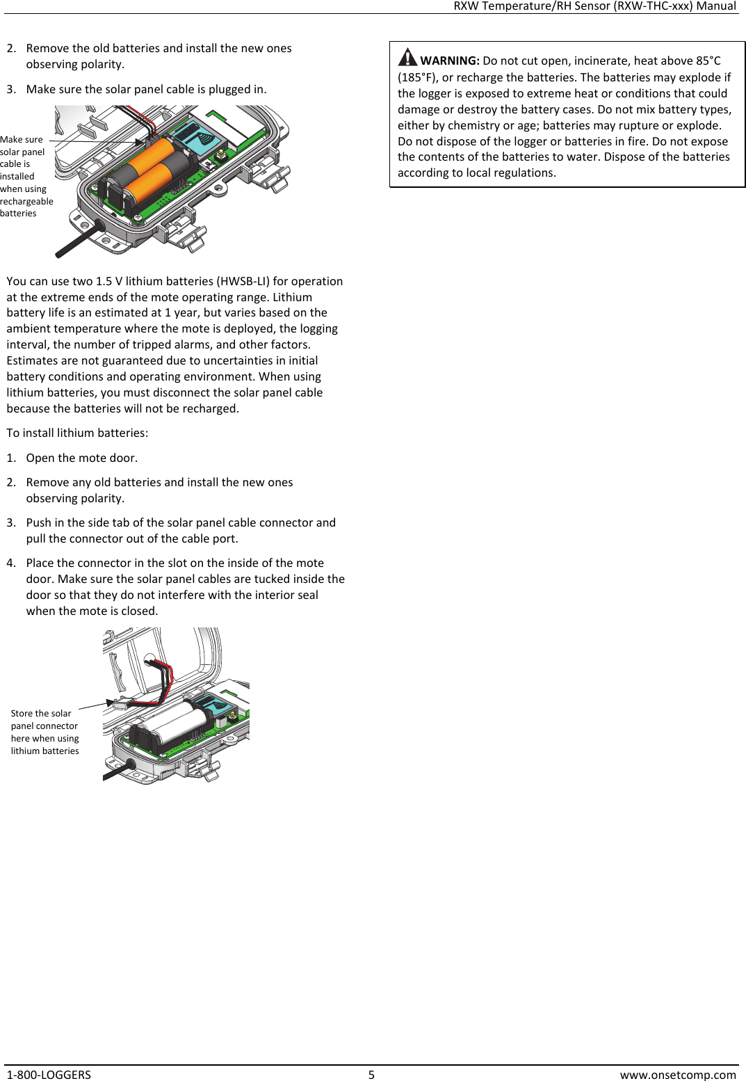 RXW Temperature/RH Sensor (RXW-THC-xxx) Manual 1-800-LOGGERS 5 www.onsetcomp.com 2. Remove the old batteries and install the new ones observing polarity. 3. Make sure the solar panel cable is plugged in.  You can use two 1.5 V lithium batteries (HWSB-LI) for operation at the extreme ends of the mote operating range. Lithium battery life is an estimated at 1 year, but varies based on the ambient temperature where the mote is deployed, the logging interval, the number of tripped alarms, and other factors. Estimates are not guaranteed due to uncertainties in initial battery conditions and operating environment. When using lithium batteries, you must disconnect the solar panel cable because the batteries will not be recharged. To install lithium batteries: 1. Open the mote door. 2. Remove any old batteries and install the new ones observing polarity. 3. Push in the side tab of the solar panel cable connector and pull the connector out of the cable port. 4. Place the connector in the slot on the inside of the mote door. Make sure the solar panel cables are tucked inside the door so that they do not interfere with the interior seal when the mote is closed.   WARNING: Do not cut open, incinerate, heat above 85°C (185°F), or recharge the batteries. The batteries may explode if the logger is exposed to extreme heat or conditions that could damage or destroy the battery cases. Do not mix battery types, either by chemistry or age; batteries may rupture or explode. Do not dispose of the logger or batteries in fire. Do not expose the contents of the batteries to water. Dispose of the batteries according to local regulations.                                     Store the solar panel connector here when using lithium batteries Make sure solar panel cable is installed when using rechargeable batteries