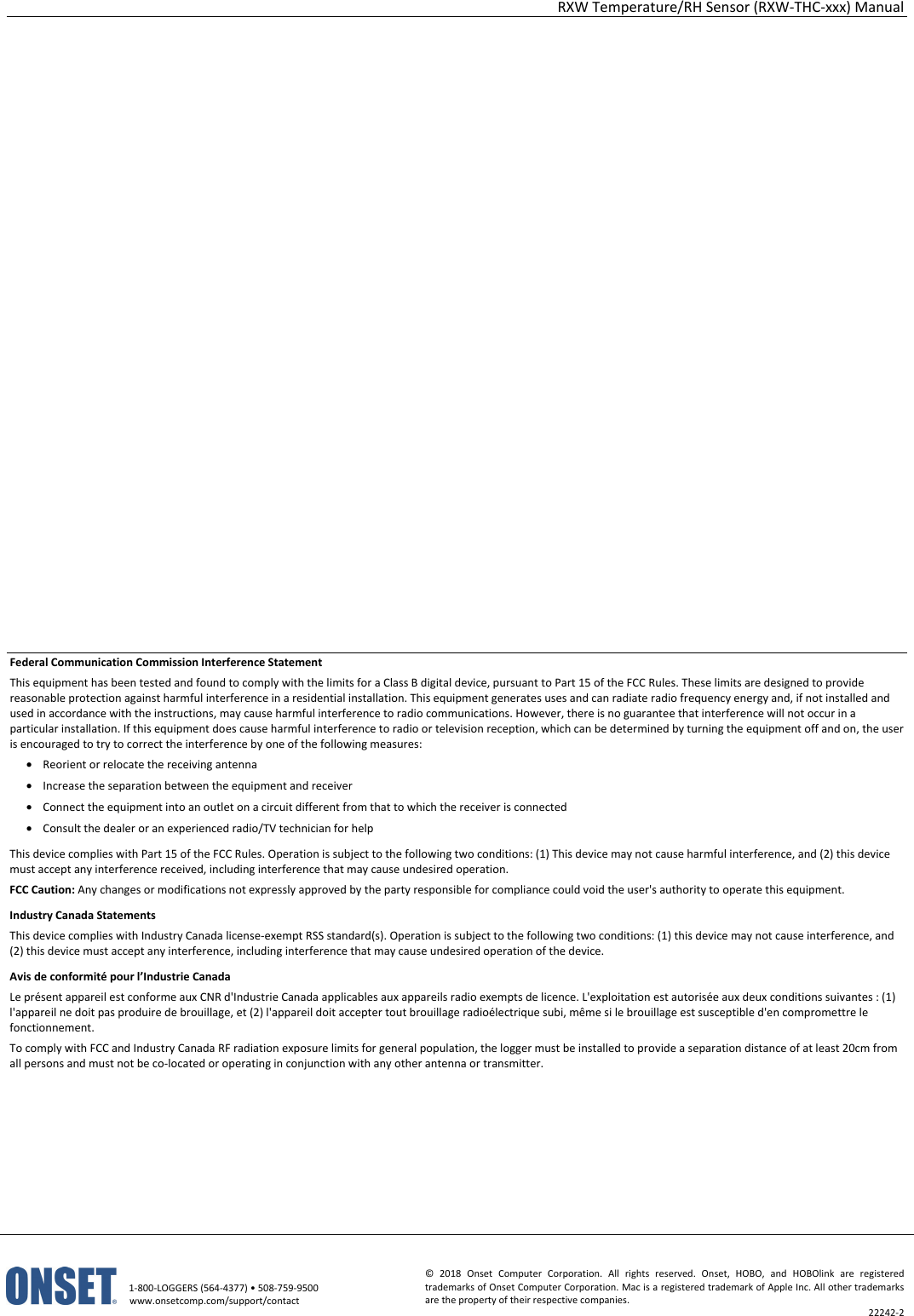 RXW Temperature/RH Sensor (RXW-THC-xxx) Manual   1-800-LOGGERS (564-4377) • 508-759-9500 www.onsetcomp.com/support/contact © 2018 Onset Computer Corporation. All rights reserved. Onset, HOBO, and HOBOlink are registered trademarks of Onset Computer Corporation. Mac is a registered trademark of Apple Inc. All other trademarks are the property of their respective companies. 22242-2                      Federal Communication Commission Interference Statement This equipment has been tested and found to comply with the limits for a Class B digital device, pursuant to Part 15 of the FCC Rules. These limits are designed to provide reasonable protection against harmful interference in a residential installation. This equipment generates uses and can radiate radio frequency energy and, if not installed and used in accordance with the instructions, may cause harmful interference to radio communications. However, there is no guarantee that interference will not occur in a particular installation. If this equipment does cause harmful interference to radio or television reception, which can be determined by turning the equipment off and on, the user is encouraged to try to correct the interference by one of the following measures: • Reorient or relocate the receiving antenna • Increase the separation between the equipment and receiver • Connect the equipment into an outlet on a circuit different from that to which the receiver is connected • Consult the dealer or an experienced radio/TV technician for help This device complies with Part 15 of the FCC Rules. Operation is subject to the following two conditions: (1) This device may not cause harmful interference, and (2) this device must accept any interference received, including interference that may cause undesired operation. FCC Caution: Any changes or modifications not expressly approved by the party responsible for compliance could void the user's authority to operate this equipment. Industry Canada Statements This device complies with Industry Canada license-exempt RSS standard(s). Operation is subject to the following two conditions: (1) this device may not cause interference, and (2) this device must accept any interference, including interference that may cause undesired operation of the device. Avis de conformité pour l’Industrie Canada Le présent appareil est conforme aux CNR d'Industrie Canada applicables aux appareils radio exempts de licence. L'exploitation est autorisée aux deux conditions suivantes : (1) l'appareil ne doit pas produire de brouillage, et (2) l'appareil doit accepter tout brouillage radioélectrique subi, même si le brouillage est susceptible d'en compromettre le fonctionnement. To comply with FCC and Industry Canada RF radiation exposure limits for general population, the logger must be installed to provide a separation distance of at least 20cm from all persons and must not be co-located or operating in conjunction with any other antenna or transmitter.